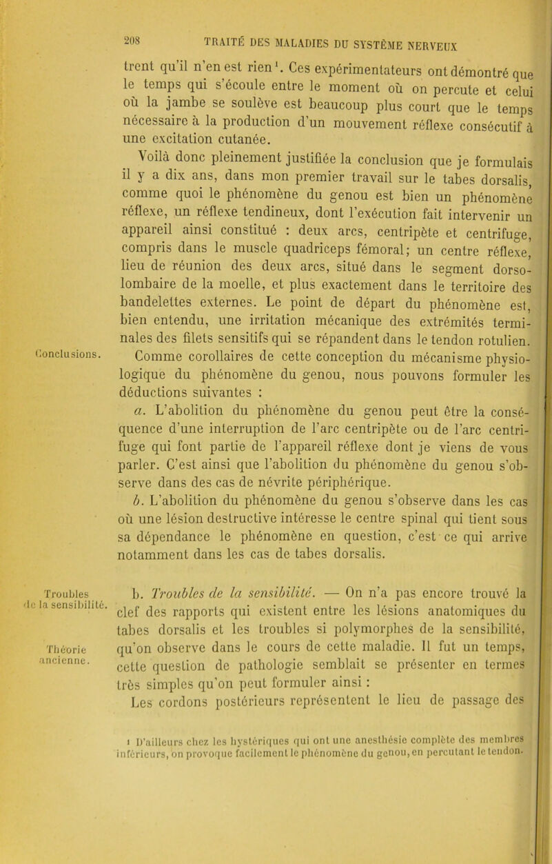 Conclusions. Troubles 'le la sensibilité. Théorie ancienne. TRAITÉ DES MALADIES DU SYSTÈME NERVEUX trent qu’il n’en est rien1. Ces expérimentateurs ont démontré que le temps qui s’écoule entre le moment où on percute et celui où la jambe se soulève est beaucoup plus court que le temps nécessaire à la production d un mouvement réflexe consécutif à une excitation cutanée. Voilà donc pleinement justifiée la conclusion que je formulais il y a dix ans, dans mon premier travail sur le tabes dorsalis, comme quoi le phénomène du genou est bien un phénomène réflexe, un réflexe tendineux, dont l’exécution fait intervenir un appareil ainsi constitué : deux arcs, centripète et centrifuge, compris dans le muscle quadriceps fémoral; un centre réflexe lieu de réunion des deux arcs, situé dans le segment dorso- lombaire de la moelle, et plus exactement dans le territoire des bandelettes externes. Le point de départ du phénomène est, bien entendu, une irritation mécanique des extrémités termi- nales des filets sensitifs qui se répandent dans le tendon rotulien. Comme corollaires de cette conception du mécanisme physio- logique du phénomène du genou, nous pouvons formuler les déductions suivantes : a. L’abolition du phénomène du genou peut être la consé- quence d’une interruption de l’arc centripète ou de l’arc centri- fuge qui font partie de l’appareil réflexe dont je viens de vous parler. C’est ainsi que l’abolition du phénomène du genou s’ob- serve dans des cas de névrite périphérique. b. L’abolition du phénomène du genou s’observe dans les cas où une lésion destructive intéresse le centre spinal qui tient sous sa dépendance le phénomène en question, c’est ce qui arrive notamment dans les cas de tabes dorsalis. b. Troubles de la sensibilité. — On n’a pas encore trouvé la clef des rapports qui existent entre les lésions anatomiques du tabes dorsalis et les troubles si polymorphes de la sensibilité, qu’on observe dans le cours de cette maladie. Il fut un temps, cette question de pathologie semblait se présenter en termes très simples qu’on peut formuler ainsi : Les cordons postérieurs représentent le lieu de passage des i D’ailleurs chez les hystériques qui ont une anesthésie complète des membres inférieurs, on provoque facilement le phénomène du genou, en percutant le tendon.