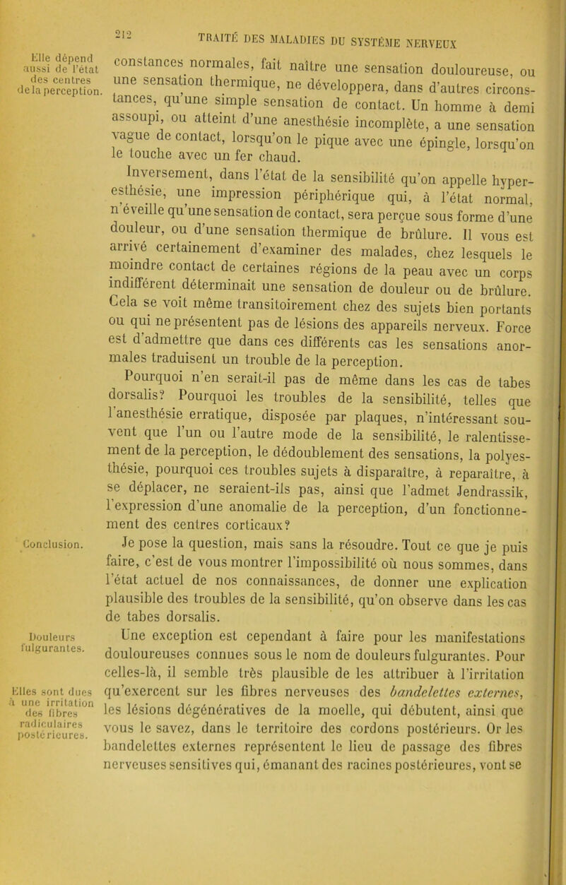 2|2 Elle dépend aussi de l’état des centres de la perception. constances normales, fait naître une sensation douloureuse, ou une sensation thermique, ne développera, dans d’autres circons- tances,. qu une simple sensation de contact. Un homme à demi assoupi ou atteint d’une anesthésie incomplète, a une sensation vague de contact, lorsqu’on le pique avec une épingle, lorsqu’on le touche avec un fer chaud. Inversement,, dans l’état de la sensibilité qu’on appelle hyper- esthésie, une impression périphérique qui, à l’état normal, n éveille qu une sensation de contact, sera perçue sous forme d’une douleur, ou d’une sensation thermique de brûlure. Il vous est arrivé certainement d’examiner des malades, chez lesquels le moindre contact de certaines régions de la peau avec un corps indifférent déterminait une sensation de douleur ou de brûlure. Cela se voit même transitoirement chez des sujets bien portants ou qui ne présentent pas de lésions des appareils nerveux. Force est d admettre que dans ces différents cas les sensations anor- males traduisent un trouble de la perception. Pourquoi n’en serait-il pas de même dans les cas de tabes dorsalis? Pourquoi les troubles de la sensibilité, telles que 1 anesthésie erratique, disposée par plaques, n’intéressant sou- vent que l’un ou l’autre mode de la sensibilité, le ralentisse- ment de la perception, le dédoublement des sensations, la polyes- thésie, pourquoi ces troubles sujets à disparaître, à reparaître, à se déplacer, ne seraient-ils pas, ainsi que l’admet Jendrassik, l'expression d’une anomalie de la perception, d’un fonctionne- ment des centres corticaux? Conclusion. Douleurs fulgurantes. Elles sont dues à une irritation des fibres radiculaires postérieures. Je pose la question, mais sans la résoudre. Tout ce que je puis faire, c’est de vous montrer l’impossibilité où nous sommes, dans l’état actuel de nos connaissances, de donner une explication plausible des troubles de la sensibilité, qu’on observe dans les cas de tabes dorsalis. Une exception est cependant à faire pour les manifestations douloureuses connues sous le nom de douleurs fulgurantes. Pour celles-là, il semble très plausible de les attribuer à l’irritation qu’exercent sur les fibres nerveuses des bandelettes externes, les lésions dégénératives de la moelle, qui débutent, ainsi que vous le savez, dans le territoire des cordons postérieurs. Or les bandelettes externes représentent le lieu de passage des fibres nerveuses sensitives qui, émanant des racines postérieures, vont se