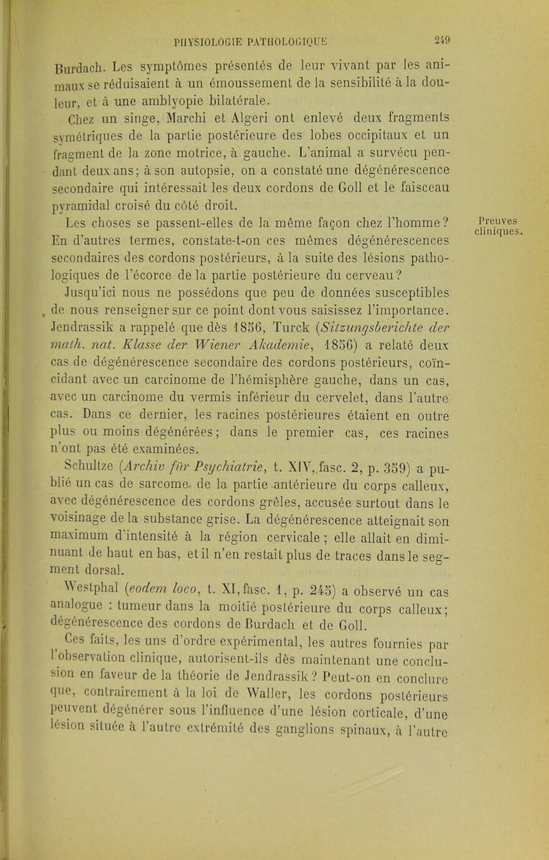 Burdach. Les symptômes présentés de leur vivant par les ani- maux se réduisaient à un émoussement de la sensibilité à la dou- leur, et à une amblyopie bilatérale. Chez un singe, Marchi et Algeri ont enlevé deux fragments symétriques de la partie postérieure des lobes occipitaux et un fragment de la zone motrice, à gauche. L’animal a survécu pen- dant deux ans; à son autopsie, on a constaté une dégénérescence secondaire qui intéressait les deux cordons de Goll et le faisceau pyramidal croisé du côté droit. Les choses se passent-elles de la même façon chez l’homme? En d’autres termes, constate-t-on ces mêmes dégénérescences secondaires des cordons postérieurs, à la suite des lésions patho- logiques de l’écorce de la partie postérieure du cerveau? Jusqu’ici nous ne possédons que peu de données susceptibles , de nous renseigner sur ce point dont vous saisissez l’importance. Jendrassik a rappelé que dès 1856, Turck (Sitzungsberichte der malh. nat. K lasse der Wiener Akademie, f856) a relaté deux cas de dégénérescence secondaire des cordons postérieurs, coïn- cidant avec un carcinome de l’hémisphère gauche, dans un cas, avec un carcinome du vermis inférieur du cervelet, dans l’autre cas. Dans ce dernier, les racines postérieures étaient en outre plus ou moins dégénérées ; dans le premier cas, ces racines n’ont pas été examinées. Schultze (Archiv fïir Psychiatrie, t. XIV, fasc. 2, p. 359) a pu- blié un cas de sarcome de la partie antérieure du corps calleux, avec dégénérescence des cordons grêles, accusée surtout dans le voisinage delà substance grise. La dégénérescence atteignait son maximum d’intensité à la région cervicale ; elle allait en dimi- nuant de haut en bas, et il n’en restait plus de traces dans le seg- ment dorsal. ^ estphal (eodem loco, t. XI, fasc. 1, p. 245) a observé un cas analogue . tumeur dans la moitié postérieure du corps calleux; dégénérescence des cordons de Burdach et de Goll. f Ces kits, les uns d’ordre expérimental, les autres fournies par 1 observation clinique, autorisent-ils dès maintenant une conclu- sion en faveur de la théorie de Jendrassik? Peut-on en conclure que, contrairement à la loi de Waller, les cordons postérieurs peuvent dégénérer sous l’influence d’une lésion corticale, d’une lésion située à l’autre extrémité des ganglions spinaux, à l’autre Preuves cliniques.