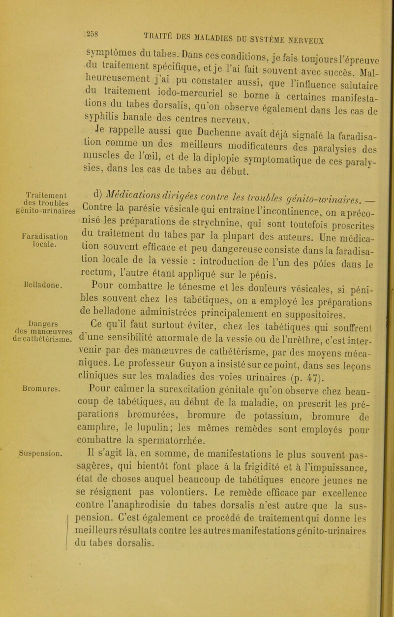 sjmptomes du tabes. Dans cos conditions, je fais toujours l’épreuve du traUement spécifique, et je l'ai fait souvent avec succès Mal- cuieusemon j ai pu constater aussi, que l’influence salutaire du traitement mdo-mercuriel se borne à certaines manifest- ions du tabes dorsalis, qu’on observe également dans les cas de sjphnis Banale des centres nerveux. Je rappelle aussi que Duchenne avait déjà signalé la faradisa- tion comme un des meilleurs modificateurs des paralysies des muscles de l’œil, et de la diplopie symptomatique de ces paraly- sies, dans les cas de tabes au début. Traitement des troubles génito-urinaires Faradisation locale. Belladone. Dangers des manœuvres de cathétérisme. Bromures. d) Médications dirigées contre les troubles génito-urinaires. — Contie la parésie vésicale qui entraîne l’incontinence, on apréco- nisé les préparations de strychnine, qui sont toutefois proscrites du traitement du tabes par la plupart des auteurs. Une médica- tion souvent efficace et peu dangereuse consiste dans la faradisa- tion locale de la vessie : introduction de l’un des pôles dans le rectum, 1 autre étant appliqué sur le pénis. Pour combattre le ténesme et les douleurs vésicales, si péni- bles souvent chez les tabétiques, on a employé les préparations de belladone administrées principalement en suppositoires. Ce qu il faut surtout éviter, chez les tabétiques qui souffrent d’une sensibilité anormale de la vessie ou de l’urèthre, c’est inter- venir par des manœuvres de cathétérisme, par des moyens méca- niques. Le professeur Guyon a insisté sur ce point, dans ses leçons cliniques sur les maladies des voies urinaires (p. 47). Pour calmer la surexcitation génitale qu’on observe chez beau- coup de tabétiques, au début de la maladie, on prescrit les pré- parations bromurées, bromure de potassium, bromure de camphre, le lupulin; les mêmes remèdes sont employés pour combattre la spermatorrhée. Suspension. Il s’agit là, en somme, de manifestations le plus souvent pas- sagères, qui bientôt lonL place à la frigidité et à l’impuissance, étal de choses auquel beaucoup de tabétiques encore jeunes ne se résignent pas volontiers. Le remède efficace par excellence contre l’anaphrodisie du tabes dorsalis n'est autre que la sus- pension. C’est également ce procédé de Iraitemenlqui donne les meilleurs résultats contre les autres manifestations génito-urinaires du tabes dorsalis.