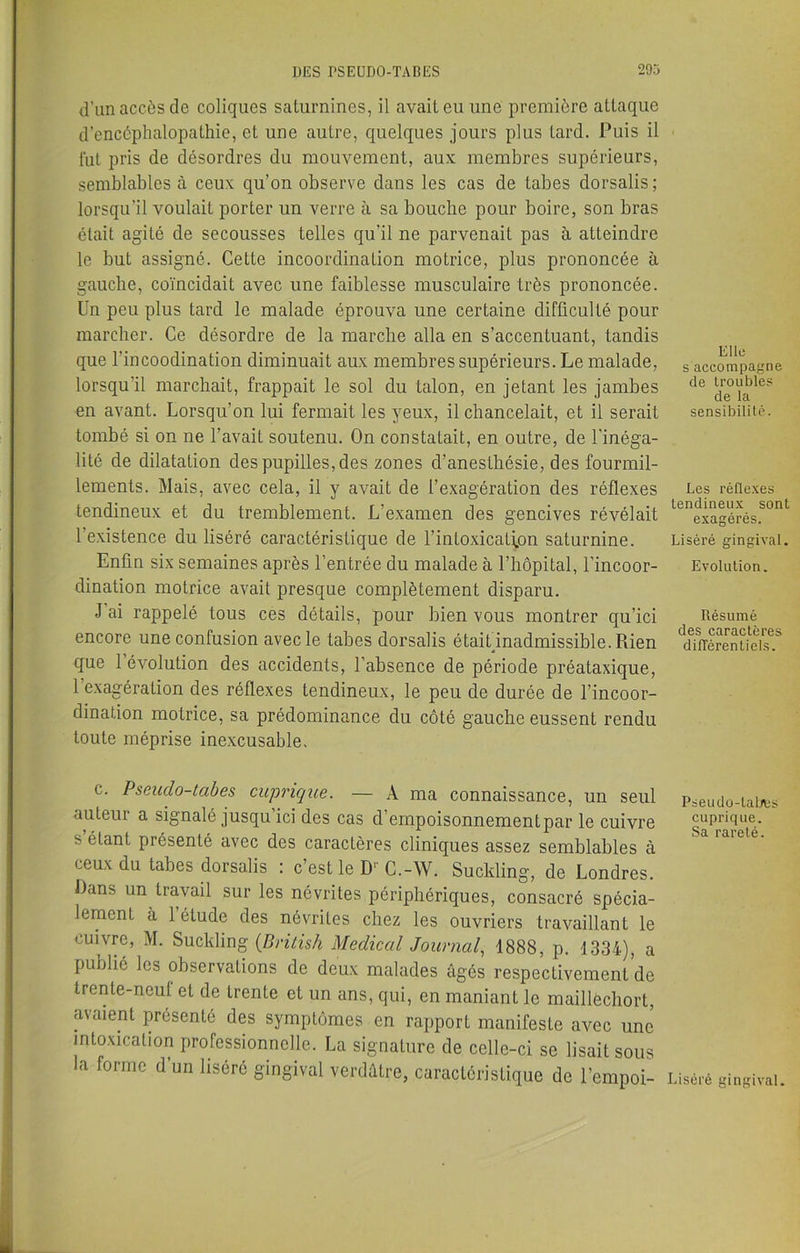 d’un accès de coliques saturnines, il avait eu une première attaque d’encéphalopathie, et une autre, quelques jours plus tard. Puis il lut pris de désordres du mouvement, aux membres supérieurs, semblables à ceux qu’on observe dans les cas de tabes dorsalis; lorsqu'il voulaiL porter un verre à sa bouche pour boire, son bras était agité de secousses telles qu’il ne parvenait pas à atteindre le but assigné. Cette incoordination motrice, plus prononcée à gauche, coïncidait avec une faiblesse musculaire très prononcée. Un peu plus tard le malade éprouva une certaine difficulté pour marcher. Ce désordre de la marche alla en s’accentuant, tandis que l’incoodination diminuait aux membres supérieurs. Le malade, lorsqu'il marchait, frappait le sol du talon, en jetant les jambes en avant. Lorsqu’on lui fermait les yeux, il chancelait, et il serait tombé si on ne l’avait soutenu. On constatait, en outre, de l’inéga- lité de dilatation des pupilles, des zones d’anesthésie, des fourmil- lements. Mais, avec cela, il y avait de l’exagération des réflexes tendineux et du tremblement. L’examen des gencives révélait l’existence du liséré caractéristique de 1’inLoxicali.on saturnine. Enfin six semaines après l’entrée du malade à l’hôpital, l’incoor- dination motrice avait presque complètement disparu. J’ai rappelé tous ces détails, pour bien vous montrer qu’ici encore une confusion avec le tabes dorsalis était inadmissible. Rien que 1 évolution des accidents, l’absence de période préataxique, l’exagération des réflexes tendineux, le peu de durée de l’incoor- dination motrice, sa prédominance du côté gauche eussent rendu toute méprise inexcusable. c. Pseuclo-tabes cuprique. — A ma connaissance, un seul auteur a signalé jusqu’ici des cas d’empoisonnementpar le cuivre s’étant présenté avec des caractères cliniques assez semblables à ceux du tabes dorsalis : c’est le D1' C.-W. SucMing, de Londres. Dans un travail sur les névrites périphériques, consacré spécia- lement à 1 étude des névrites chez les ouvriers travaillant le cuivre, M. Suclding (British Medical Journal, 1888, p. 1334), a publié les observations de deux malades âgés respectivement de trente-neuf et de trente et un ans, qui, en maniant le maillèchort, avaient présenté des symptômes en rapport manifeste avec une intoxication professionnelle. La signature de celle-ci se lisait sous la forme d un liséré gingival verdâtre, caractéristique de l’empoi- Elle s accompagne de troubles de la sensibilité. Les réflexes tendineux sont exagérés. Liséré gingival. Evolution. Résumé des caractères différentiels. Pseudo-tabes cuprique. Sa rareté. Liséré gingival.