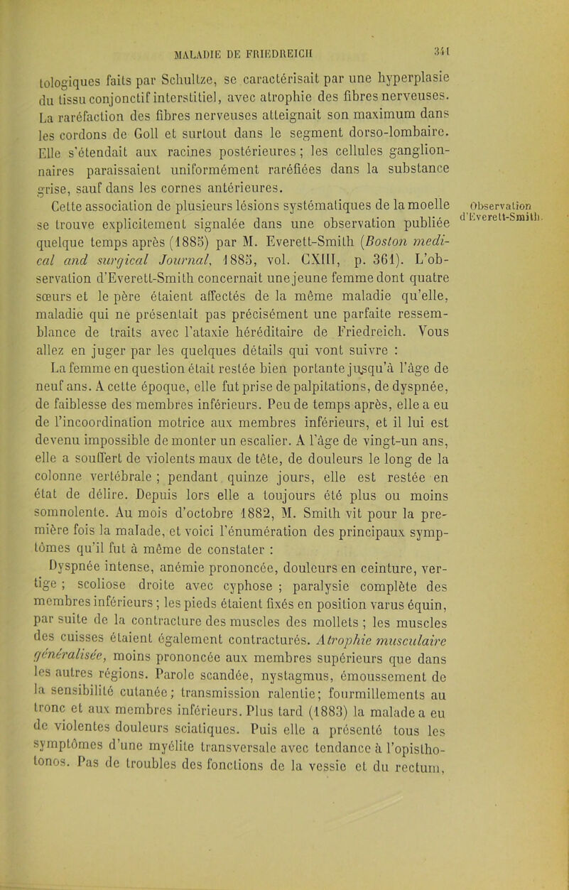 lologiques faits par Schultze, sc caractérisait par une hyperplasie du tissu conjonctif interstitiel, avec atrophie des fibres nerveuses. La raréfaction des fibres nerveuses atteignait son maximum dans les cordons de Goll et surtout dans le segment dorso-lombaire. Elle s’étendait aux racines postérieures ; les cellules ganglion- naires paraissaient uniformément raréfiées dans la substance grise, sauf dans les cornes antérieures. Cette association de plusieurs lésions systématiques de la moelle se trouve explicitement signalée dans une observation publiée quelque temps après (1885) par M. Everett-Smilh (Boston medi- cal and surgical Journal, 1885, vol. CXIII, p. 361). L’ob- servation d’Everett-Smith concernait une jeune femme dont quatre sœurs et le père étaient affectés de la même maladie qu’elle, maladie qui ne présentait pas précisément une parfaite ressem- blance de traits avec l’ataxie héréditaire de Friedreich. Vous allez en juger par les quelques détails qui vont suivre : La femme en question était restée bien portante jusqu’à l’âge de neuf ans. A cette époque, elle fut prise de palpitations, de dyspnée, de faiblesse des membres inférieurs. Peu de temps après, elle a eu de l’incoordination motrice aux membres inférieurs, et il lui est devenu impossible démonter un escalier. A l’âge de vingt-un ans, elle a souffert de violents maux de tête, de douleurs le long de la colonne vertébrale; pendant quinze jours, elle est restée en état de délire. Depuis lors elle a toujours été plus ou moins somnolente. Au mois d’octobre 1882, M. Smith vit pour la pre- mière fois la malade, et voici l’énumération des principaux symp- tômes qu’il fut à même de constater : Dyspnée intense, anémie prononcée, douleurs en ceinture, ver- tige ; scoliose droite avec cyphose ; paralysie complète des membres inférieurs ; les pieds étaient fixés en position varus équin, par suite de la contracture des muscles des mollets ; les muscles des cuisses étaient également contracturés. Atrophie musculaire généralisée, moins prononcée aux membres supérieurs que dans les autres régions. Parole scandée, nystagmus, émoussement de la sensibilité cutanée; transmission ralentie; fourmillements au tronc et aux membres inférieurs. Plus tard (1883) la malade a eu de violentes douleurs sciatiques. Puis elle a présenté tous les symptômes d’une myélite transversale avec tendance à l’opisLho- lonos. Pas de troubles des fonctions de la vessie et du rectum. Observation d’EvereU-SmitL