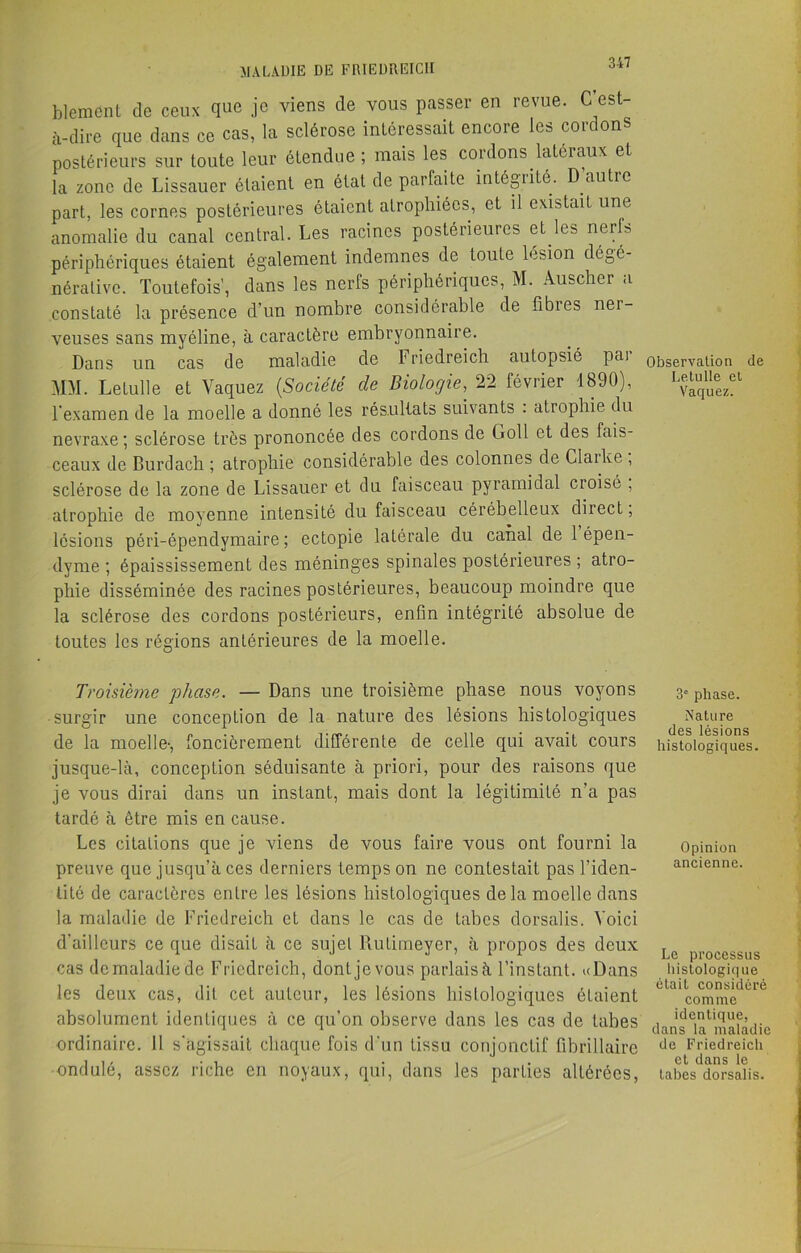 blemcnt de ceux que je viens de vous passer en revue. C est- à-dire que dans ce cas, la sclérose intéressait encore les cordons postérieurs sur toute leur étendue ; mais les cordons latéraux et la zone de Lissauer étaient en état de parfaite intégrité. D autre part, les cornes postérieures étaient atrophiées, et il existait une anomalie du canal central. Les racines postérieures eUes nerfs périphériques étaient également indemnes de toute lésion dégé- nérative. Toutefois', dans les nerfs périphériques, M. Auscher a constaté la présence d’un nombre considérable de fibies ner- veuses sans myéline, à caractère embryonnaire. Dans un cas de maladie de Friedreich autopsié pai M>I. Le tulle et Vaquez (.Société de Biologie, 22 février 1890), l’examen de la moelle a donné les résultats suivants . atrophie du nevraxe; sclérose très prononcée des cordons de Goll et des fais- ceaux de Burdach ; atrophie considérable des colonnes de Claike , sclérose de la zone de Lissauer et du faisceau pyramidal croisé , atrophie de moyenne intensité du faisceau cérébelleux diiect, lésions péri-épendymaire ; ectopie latérale du canal de 1 épen- dyme ; épaississement des méninges spinales postérieures ; atro- phie disséminée des racines postérieures, beaucoup moindre que la sclérose des cordons postérieurs, enfln intégrité absolue de toutes les régions antérieures de la moelle. Troisième phase. — Dans une troisième phase nous voyons surgir une conception de la nature des lésions histologiques de la moelle-, foncièrement différente de celle qui avait cours jusque-là, conception séduisante à priori, pour des raisons que je vous dirai dans un instant, mais dont la légitimité n’a pas tardé à être mis en cause. Les citations que je viens de vous faire vous ont fourni la preuve que jusqu’à ces derniers temps on ne contestait pas l'iden- tité de caractères entre les lésions histologiques delà moelle dans la maladie de Friedreich et dans le cas de tabes dorsalis. Voici d’ailleurs ce que disait à ce sujet Rulimeyer, à propos des deux cas de maladie de Friedreich, dont je vous parlais à l’instant. «Dans les deux cas, dit cet auteur, les lésions histologiques étaient absolument identiques à ce qu’on observe dans les cas de tabes ordinaire. Il s'agissait chaque fois d'un tissu conjonctif fibrillaire ondulé, assez riche en noyaux, qui, dans les parties altérées, Observation de Le.tu lie et Vaquez. 3e phase. Nature des lésions histologiques. Opinion ancienne. Le processus histologique était considéré comme identique, dans la maladie de Friedreich et dans le tabes dorsalis.