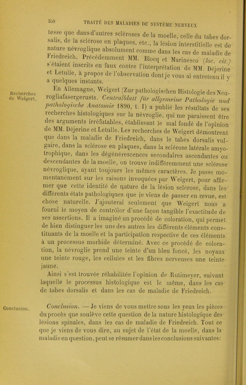 Recherches de Weigert. Conclusion. 1 RAI i h DES MALADIES DU SYSTÈME'NERVEUX lesse que dansd autres scléroses de la moelle, celle du tabes dor- sal.s, de la sclérose en plaques, etc., la lésion interstitielle est de nature nevroghque absolument comme dans les cas de maladie de rncdreich. Précédemment JIM. Blocq et Marinesco (loc cil ) s étaient inscrits en faux contre l’interprétation de MM. Déjerine et Lelulle, à propos de l’observation dont je vous ai entretenu il v a quelques inslants. En Allemagne, Weigert (Zur pathologischen Histologie des Neu- rogliafasergerusts. Centralblatt fur allgemeine Pathologie und pathologische Anatomie 1890, t. I) a publié les résultats de ses recherches histologiques sur la névroglie, qui me paraissent être des arguments irréfutables, établissant le mal fondé de l’opinion de MM. Déjerine et Lelulle. Les recherches de Weigert démontrent que dans la maladie de Friedreich, dans le tabes dorsalis vul- gaiie, dans la sclérose en plaques, dans la sclérose latérale amyo- trophique, dans les dégénérescences secondaires ascendantes ou descendantes de la moelle, on trouve indifféremment une sclérose névroglique, ayant toujours les mêmes caractères. Je passe mo- mentanément sur les raisons invoquées par Weigert, pour affir- mer que cette identité de pâture de la lésion sclérose, dans les diftéients états pathologiques que je viens de passer en revue, est chose naturelle. J’ajouterai seulement que Weigert nous a fourni le moyen de contrôler d’une façon tangible l’exactitude de se> assertions. 11 a imaginé un procédé de coloration, qui permet de bien distinguer les uns des autres les différents éléments cons- tituants de la moelle et la participation respective de ces éléments à un processus morbide déterminé. Avec ce procédé de colora- tion, la névroglie prend une teinte d’un bleu foncé, les noyaux une teinte rouge, les cellules et les fibres nerveuses une teinte jaune. Ainsi s est trouvée réhabilitée 1 opinion de Rulimeyer, suivant laquelle le processus histologique est le même, dans les cas de tabes dorsalis et dans les cas de maladie de Friedreich. Conclusion. — Je viens de vous mettre sous les yeux les pièces du procès que soulève celte question delà nature histologique des lésions spinales, dans les cas de maladie de Friedreich. Tout ce que je viens de vous dire, au sujet de l’étal de la moelle, dans la maladie en question, peut se résumer dans les conclusions suivantes: