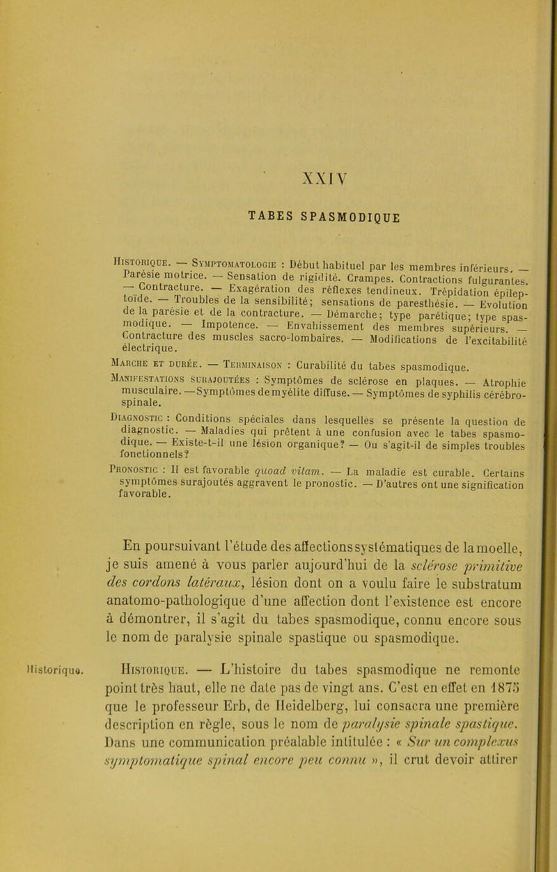 XXIV Historique. TABES SPASMODIQUE Historique. - Symptomatologie : Début habituel par les membres inférieurs. - J aresie motrice. — Sensation de rigidité. Crampes. Contractions fulgurantes. Contracture. — Exagération des réflexes tendineux. Trépidation épilep- toïde. — troubles de la sensibilité; sensations de paresthésie. — Evolution de la paresie et de la contracture. — Démarche; type parétique; type spas- modique. — Impotence. — Envahissement des membres supérieurs — Contracture des muscles sacro-lombaires. — Modifications de l’excitabilité électrique. Marche et durée. — Terminaison : Curabilité du tabes spasmodique. Manifestations surajoutées : Symptômes de sclérose en plaques. — Atrophie musculaire.—Symptômes de myélite diffuse. — Symptômes de syphilis cérébro- spinale. Diagnostic : Conditions spéciales dans lesquelles se présente la question de diagnostic. — Maladies qui prêtent à une confusion avec le tabes spasmo- dique. — Existe-t-il une lésion organique? — Ou s'agit-il de simples troubles fonctionnels? Pronostic : 11 est favorable quoad vilain. — La maladie est curable. Certains symptômes surajoutés aggravent le pronostic. — D’autres ont une signification favorable. En poursuivant l’étude des affections systématiques de la moelle, je suis amené à vous parler aujourd’hui de la sclérose primitive des cordons latéraux, lésion dont on a voulu faire le substratum anatomo-pathologique d’une affection dont l’existence est encore à démontrer, il s’agit du tabes spasmodique, connu encore sous le nom de paralysie spinale spaslique ou spasmodique. Historique. — L’histoire du tabes spasmodique ne remonte point très haut, elle ne date pas de vingt ans. C’est en effet en 1873 que le professeur Erb, de Heidelberg, lui consacra une première description en règle, sous le nom de paralysie spinale spaslique. Dans une communication préalable intitulée : « Sur un complexus symptomatique spinal encore peu connu », il crut devoir attirer