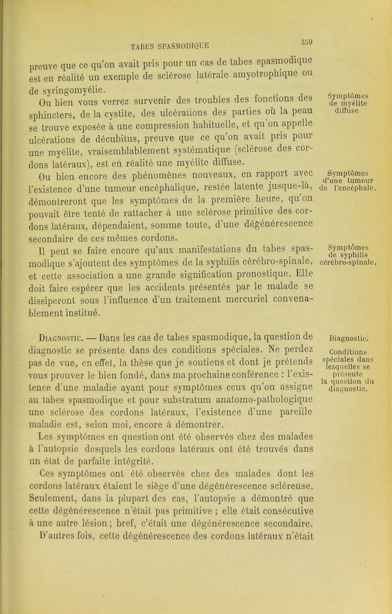 preuve que ce qu’on avait pris pour un cas de tabes spasmodique est en réalité un exemple de sclérose latérale amyotrophique ou de syringomyélie. Ou bien vous verrez survenir des troubles des fonctions des sphincters, de la cystite, des ulcérations des parties où la peau se trouve exposée à une compression habituelle, et qu’on appelle ulcérations de décubitus, preuve que ce qu’on avait pris pour une myélite, vraisemblablement systématique (sclérose des cor- dons latéraux), est en réalité une myélite diffuse. Ou bien encore des phénomènes nouveaux, en rapport avec l’existence d’une tumeur encéphalique, restée latente jusque-là, démontreront que les symptômes de la première heure, qu’on pouvait être tenté de rattacher à une sclérose primitive des cor- dons latéraux, dépendaient, somme toute, d’une dégénérescence secondaire de ces mêmes cordons. Il peut se faire encore qu’aux manifestations du tabes spas- modique s'ajoutent des symptômes de la syphilis cérébro-spinale, et cette association a une grande signification pronostique. Elle doit faire espérer que les accidents présentés par le malade se dissiperont sous l’influence d’un traitement mercuriel convena- blement institué. Diagnostic. — Dans les cas de tabes spasmodique, la question de diagnostic se présente dans des conditions spéciales. Ne perdez pas de vue, en effet, la thèse que je soutiens et dont je prétends vous prouver le bien fondé, dans ma prochaine conférence : l’exis- tence d’une maladie ayant pour symptômes ceux qu’on assigne au tabes spasmodique et pour substratum anatomo-pathologique une sclérose des cordons latéraux, l’existence d’une pareille maladie est, selon moi, encore à démontrer. Les symptômes en question ont été observés chez des malades à l’autopsie desquels les cordons latéraux ont été trouvés dans un état de parfaite intégrité. Ces symptômes ont été observés chez des malades dont les cordons latéraux étaient le siège d’une dégénérescence scléreuse. Seulement, dans la plupart des cas, l'autopsie a démontré que cette dégénérescence n’était pas primitive ; elle était consécutive aune autre lésion; bref, c’était une dégénérescence secondaire. D’autres fois, cette dégénérescence des cordons latéraux n’était Symptômes de myélite diffuse Symptômes d’une tumeur de l’encéphale. Symptômes de syphilis cérébro-spinale. Diagnostic. Conditions spèciales dans lesquelles se présente la question du diagnostic.