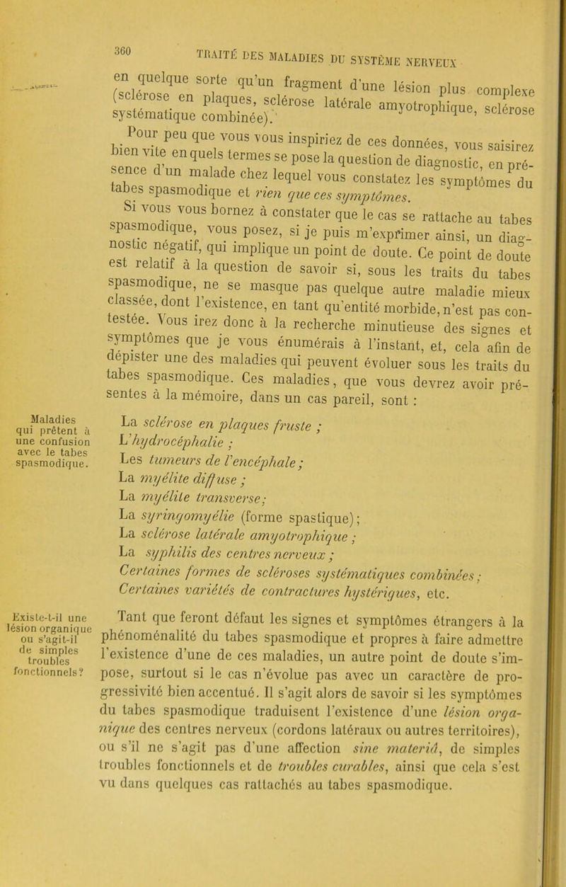 Maladies qui prêtent à une confusion avec le tabes spasmodique. TRAITÉ DES MALADIES DU SYSTÈME NERVEUX en quelque sorte qu’un fragment d’une lésion plus complexe (sclérosé en plaques, sclérose latérale amyotrophique sclérose systématique combinée).' 1 q e’ sclerose Pour peu que vous vous inspiriez de ces données, vous saisirez bien vite en quels termes se pose la question de diagnostic en pré- sence d un malade chez lequel vous constatez les symptômes^u tabes spasmodique et rien que ces symptômes spasmodinupUS 4 C°nStater qUe le Cas Se rattache au tabes spasmodique vous posez, si je puis m’exprimer ainsi, un diag- osUc negaüf qui implique un point de doute. Ce point de doute est relatif a la question de savoir si, sous les traits du tabes spasmodique ne se masque pas quelque autre maladie mieux classée dont 1 existence, en tant quantité morbide, n’est pas con- testée. A ous irez donc h la recherche minutieuse des signes et symptômes que je vous énumérais à l’instant, et, cela afin de dépister une des maladies qui peuvent évoluer sous les traits du tabes spasmodique. Ces maladies, que vous devrez avoir pré- sentes à la mémoire, dans un cas pareil, sont : La sclérose en plaques fruste ; L’hydrocéphalie ; Les tumeurs de Vencéphale ; La myélite diffuse ; La myélite transverse ; La syringomyélie (forme spastique); La sclérosé latérale amyotrophique ; La syphilis des centres nerveux y Certaines formes de scléroses systématiques combinées; Certaines variétés de contractures hystériques, etc. Existe-t-il une lésion organique ou s’agit-il de simples troubles fonctionnels? Tant que feront défaut les signes et symptômes étrangers à la phénoménalité du tabes spasmodique et propres à faire admettre l’existence d’une de ces maladies, un autre point de doute s’im- pose, surtout si le cas n’évolue pas avec un caractère de pro- gressivité bien accentué. 11 s’agit alors de savoir si les symptômes du tabes spasmodique traduisent l’existence d’une lésion orga- nique des centres nerveux (cordons latéraux ou autres territoires), ou s’il ne s’agit pas d’une affection sine materiâ, de simples troubles fonctionnels et de troubles curables, ainsi que cela s’est vu dans quelques cas rattachés au tabes spasmodique.