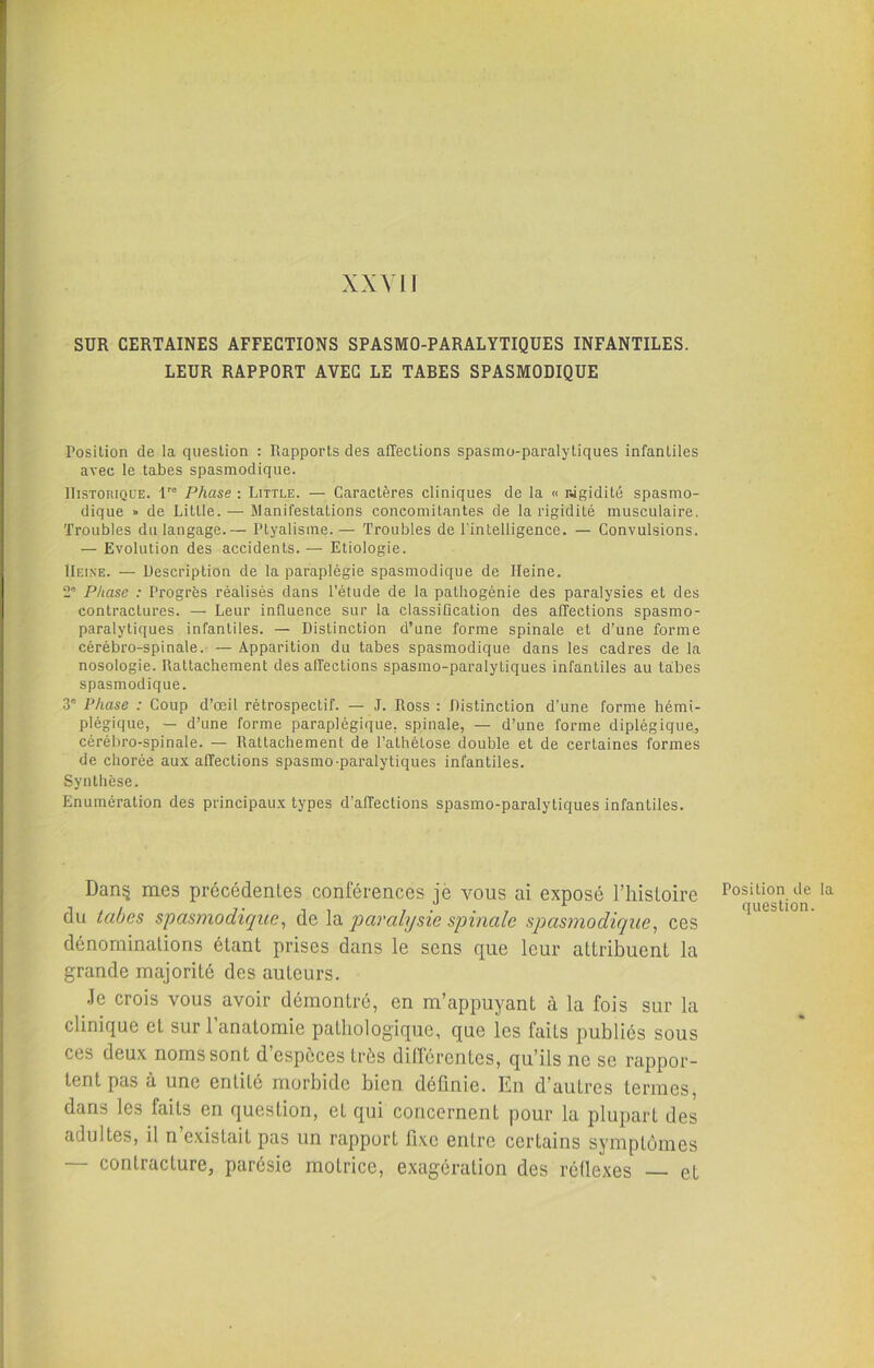 XXVI! SUR CERTAINES AFFECTIONS SPASMO-PARALYTIQUES INFANTILES. LEUR RAPPORT AVEC LE TARES SPASMODIQUE Posilion de la question : Rapports des affections spasmo-paralytiques infantiles avec le tabes spasmodique. Historique. lre Phase : Little. — Caractères cliniques de la « Rigidité spasmo- dique » de Little. — Manifestations concomitantes de la rigidité musculaire. Troubles du langage.— Ptyalisme.— Troubles de l'intelligence. — Convulsions. — Evolution des accidents. — Etiologie. Heine. — Description de la paraplégie spasmodique de Heine. 2e Phase : Progrès réalisés dans l’étude de la palhogénie des paralysies et des contractures. — Leur influence sur la classification des affections spasmo- paralytiques infantiles. — Distinction d’une forme spinale et d’une forme cérébro-spinale. — Apparition du tabes spasmodique dans les cadres de la nosologie. Rattachement des affections spasmo-paralytiques infantiles au tabes spasmodique. 3e Phase : Coup d’œil rétrospectif. — J. Ross : Distinction d’une forme hémi- plégique, — d’une forme paraplégique, spinale, — d’une forme diplégique, cérébro-spinale. — Rattachement de l’athétose double et de certaines formes de chorée aux affections spasmo-paralytiques infantiles. Synthèse. Enumération des principaux types d’affections spasmo-paralytiques infantiles. Dan§ mes précédentes conférences je vous ai exposé l’histoire du tabes spasmodique, de la paralysie spinale spasmodique, ces dénominations étant prises dans le sens que leur attribuent la grande majorité des auteurs. Je crois vous avoir démontré, en m’appuyant à la fois sur la clinique et sur 1 anatomie pathologique, que les faits publiés sous ces deux noms sont d’espèces très différentes, qu’ils ne se rappor- tent pas à une entité morbide bien définie. En d’autres termes, dans les faits en question, eL qui concernent pour la plupart des adultes, il n existait pas un rapport fixe entre certains symptômes — contracture, parésie motrice, exagération des réflexes — et Posilion de la question.