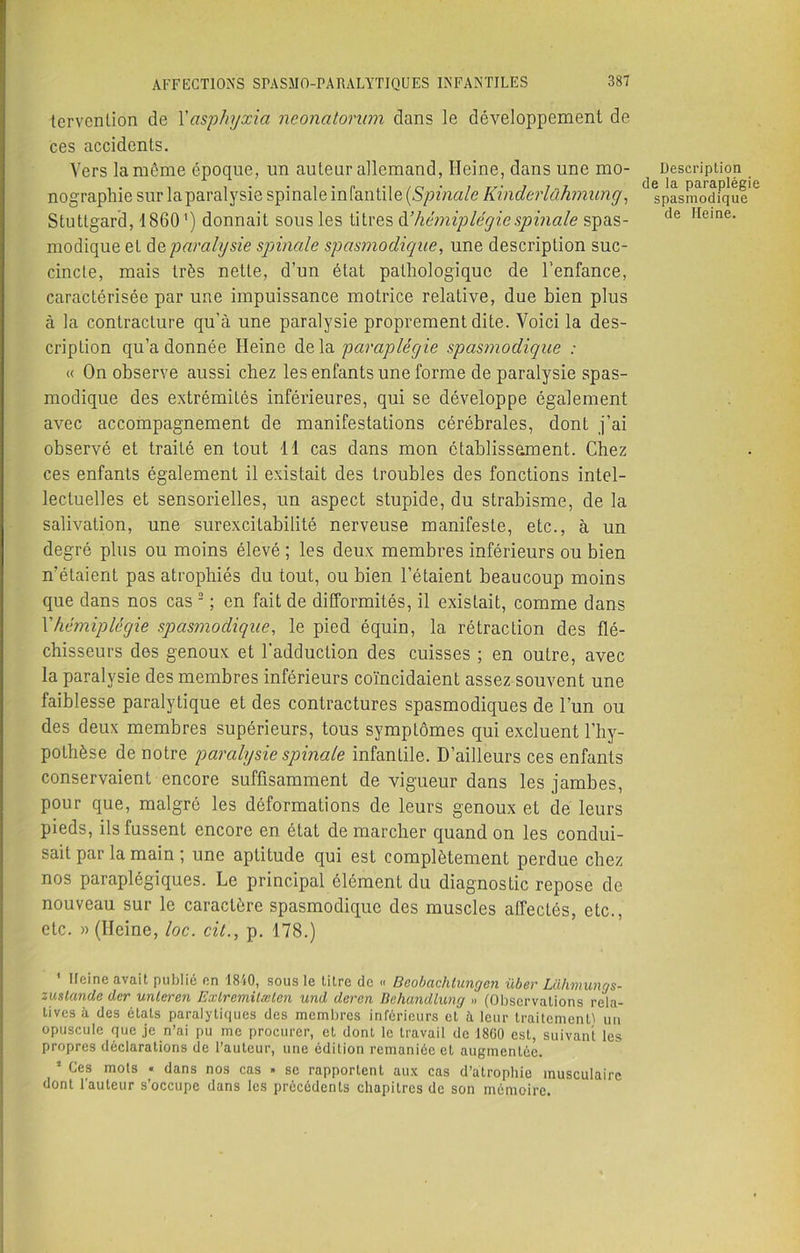 tervcnlion de Xasphyxia neonatorum clans le développement de ces accidents. Vers la môme époque, un auteur allemand, Heine, dans une mo- nographie sur laparalysie spinale infantile (Spinale Kinderlûhmung, Stuttgard, 1S 6 01 ) donnait sous les titres chhémiplégie spinale spas- modique et ùqparalysie spinale spasmodique, une description suc- cincte, mais très nette, d’un état pathologique de l’enfance, caractérisée par une impuissance motrice relative, due bien plus à la contracture qu’à une paralysie proprement dite. Voici la des- cription qu’adonnée Heine delà paraplégie spasmodigue : « On observe aussi chez les enfants une forme de paralysie spas- modique des extrémités inférieures, qui se développe également avec accompagnement de manifestations cérébrales, dont j’ai observé et traité en tout 11 cas dans mon établissement. Chez ces enfants également il existait des troubles des fonctions intel- lectuelles et sensorielles, un aspect stupide, du strabisme, de la salivation, une surexcitabilité nerveuse manifeste, etc., à un degré plus ou moins élevé ; les deux membres inférieurs ou bien n’étaient pas atrophiés du tout, ou bien l’étaient beaucoup moins que dans nos cas 2 ; en fait de difformités, il existait, comme dans Xhémiplégie spasmodique, le pied équin, la rétraction des flé- chisseurs des genoux et l'adduction des cuisses ; en outre, avec la paralysie des membres inférieurs coïncidaient assez souvent une faiblesse paralytique et des contractures spasmodiques de l’un ou des deux membres supérieurs, tous symptômes qui excluent l’hy- pothèse de notre paralysie spinale infantile. D’ailleurs ces enfants conservaient encore suffisamment de vigueur dans les jambes, pour que, malgré les déformations de leurs genoux et de leurs pieds, ils fussent encore en état démarcher quand on les condui- sait par la main ; une aptitude qui est complètement perdue chez nos paraplégiques. Le principal élément du diagnostic repose de nouveau sur le caractère spasmodique des muscles affectés, etc., etc. » (Heine, loc. cit., p. 178.) Description de la paraplégie spasmodique de Heine. ' Heine avait publié en 1840, sous le titre de « Beobachlungcn über Lahmungs- zuslande der unleren Exlremitæten und dercn Behandlung » (Observations rela- tives à des états paralytiques des membres inférieurs et à leur traitement! un opuscule que je n’ai pu me procurer, et dont le travail de 1860 est, suivant les propres déclarations de l’auteur, une édition remaniée et augmentée. * Ces * dans nos cas » se rapportent aux cas d’atrophie musculaire dont l'auteur s’occupe dans les précédents chapitres de son mémoire.