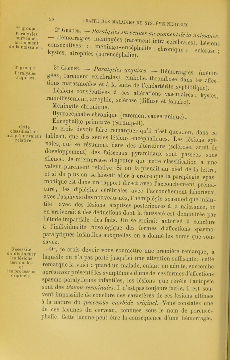 -u groupe. Paralysies survenues au moment «le la naissance. rr.AirK des maladies du système nerveux 3e groupe. Paralysies acquises. Celte classification n’a qu’une valeur relative. Nécessité fie distinguer les lésions terminales et les processus originels. 2, Groupe. — Paralysies survenues au moment de la naissance 7onTZTS méningées —sr= consecutives . memngo-encéphalile chronique : sclérose • Kystes, atrophies (porencéphalie). 3 Groupe. Paralysies acquises. — Hémorragies (ménin gees, rarement cérébrales), embolie, thrombose dans les aflec- üons marasmoîdes et à la suite de l’endartérite syphilitique) Lestons consécutives à ces altérations vasculaires : kystes ramollissement, atrophie, sclérose (diffuse et lobaire). Méningite chronique. Hydrocéphalie chronique (rarement cause unique). Encéphalite primitive (Strümpell). Je crois devoir faire remarquer qu’il n’est question, dans ce tableau, que des seules lésions encéphaliques. Les lésions spi- nales, qui se résument dans des altérations (sclérose, arrêt de développement) des faisceaux pyramidaux sont passées sous silence. Je m’empresse d’ajouter que cette classification a une valeur purement relative. Si on la prenait au pied de la lettre, et si de plus on se laissait aller à croire que la paraplégie spas- modique est dans un rapport direct avec l’accouchement préma- turé, les diplégies cérébrales avec l’accouchement laborieux, avec l’asphyxie des nouveau-nés, l’hémiplégie spasmodique infan- tile avec des lésions acquises postérieures à la naissance, on en arriverait à des déductions dont la fausseté est démontrée par 1 étude impartiale des faits. On se croirait autorisé à conclure à l’individualité nosologique des formes d’affections spasmo- paralytiques infantiles auxquelles on a donné les noms que vous savez. Or, je crois devoir vous soumettre une première remarque, à laquelle on n’a pas porté jusqu’ici une attention suffisante; cette remarque la voici : quand un malade, enfant ou adulte, succombe après avoir présenté les symptômes d'unede ces formes d’affections spasmo-paralytiques infantiles, les lésions que révèle l’autopsie sont des lésions terminales. Il n’est pas toujours facile, il est sou- vent impossible de conclure des caractères de ces lésions ultimes à la nature du processus morbide originel. Vous constatez une de ces lacunes du cerveau, connues sous le nom de porencé- phalie. Cette lacune peut être la conséquence d’une hémorragie,