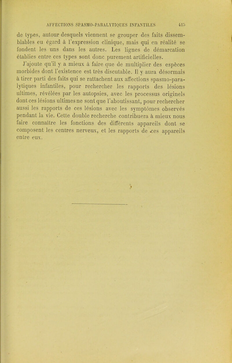 de types, autour desquels viennent se grouper des faits dissem- blables eu égard à l'expression clinique, mais qui en réalité se fondent les uns dans les autres. Les lignes de démarcation établies entre ces types sont donc purement artificielles. J’ajoute qu’il y a mieux à faire que de multiplier des espèces morbides dont l’existence est très discutable. Il y aura désormais à tirer parti des faits qui se rattachent aux affections spasmo-para- lytiques infantiles, pour rechercher les rapports des lésions ultimes, révélées par les autopsies, avec les processus originels dont ces lésions ultimes ne sont que l’aboutissant, pour rechercher aussi les rapports de ces lésions avec les symptômes observés pendant la vie. Cette double recherche contribuera à mieux nous faire connaître les fonctions des différents appareils dont se composent les centres nerveux, et les rapports de .ces appareils entre eux.