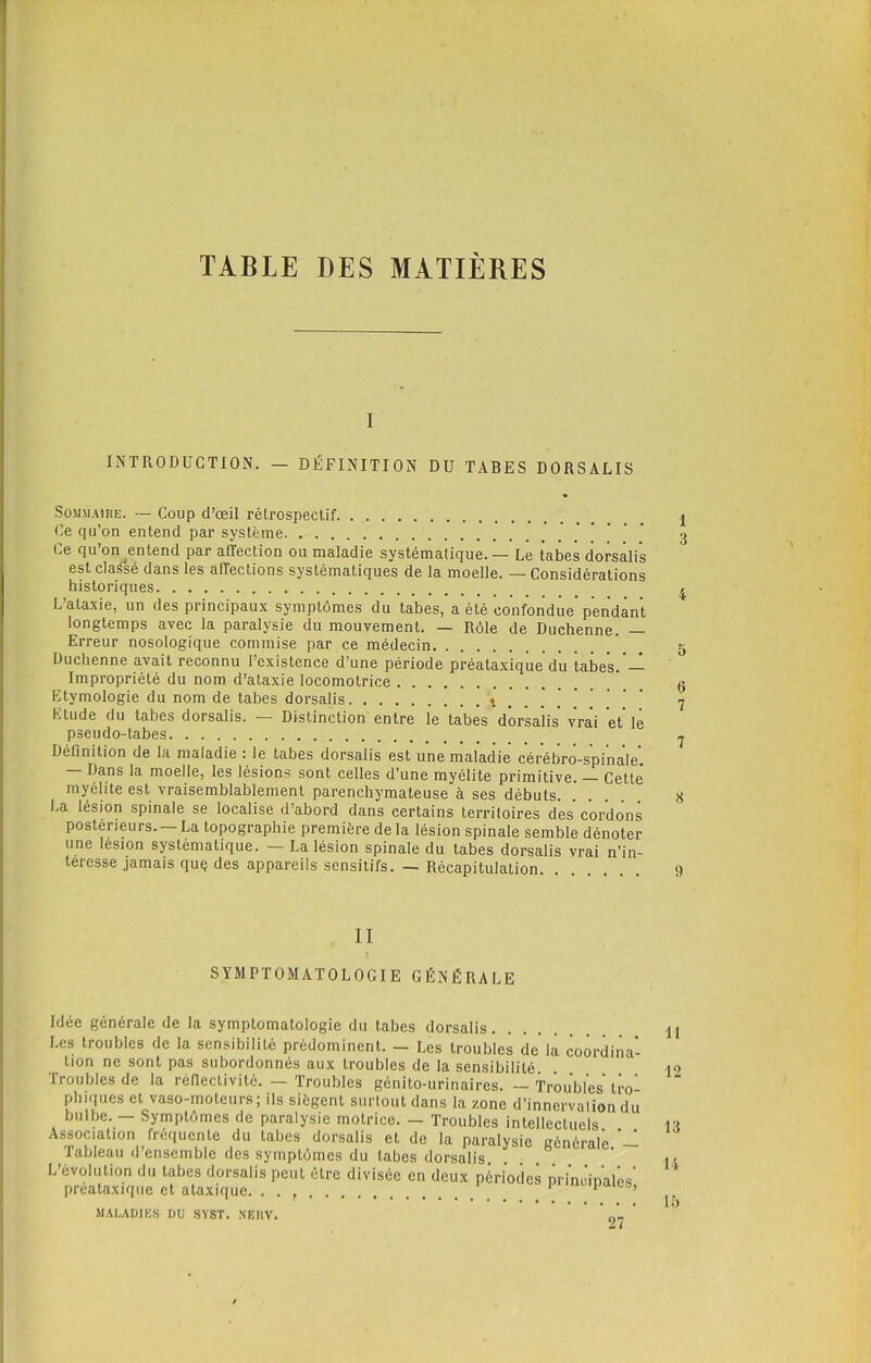 TABLE DES MATIÈRES i INTRODUCTION. - DÉFINITION DU TABES DORSALIS Sommaire. — Coup d’œil rétrospectif Ce qu’on entend par système Ce qu’on entend par affection ou maladie systématique. — Le tabes dorsalis est classé dans les affections systématiques de la moelle. — Considérations historiques L’ataxie, un des principaux symptômes du tabes, a été confondue pendant longtemps avec la paralysie du mouvement. — Rôle de Duchenne. — Erreur nosologique commise par ce médecin Duchenne avait reconnu l’existence d’une période préataxique du tabes.’— Impropriété du nom d’ataxie locomotrice Etymologie du nom de tabes dorsalis t . . . Etude du tabes dorsalis. — Distinction entre le tabes dorsalis vrai et* lé pseudo-tabes Définition de la maladie : le tabes dorsalis est une maladie cérébro-spinale’. Dans la moelle, les lésions sont celles d’une myélite primitive. Cette myélite est vraisemblablement parenchymateuse à ses débuts. La lésion spinale se localise d’abord dans certains territoires des’cordons postérieurs. — La topographie première de la lésion spinale semble dénoter une lésion systématique. — La lésion spinale du tabes dorsalis vrai n’in- téresse jamais quç des appareils sensitifs. — Récapitulation II SYMPTOMATOLOGIE GÉNÉRALE Idée générale de la symptomatologie du tabes dorsalis Les troubles de la sensibilité prédominent. — Les troubles de la coordina- tion ne sont pas subordonnés aux troubles de la sensibilité Troubles de la réflectivité. — Troubles génito-urinaires. — Troubles tro plnques et vaso-moteurs; ils siègent surîoutdans la zone d’innervaliondu bulbe. — Symptômes de paralysie motrice. — Troubles intellectuels. Association fréquente du tabes dorsalis et de la paralysie générale ’— Tableau d’ensemble des symptômes du tabes dorsalis L’évolution du tabes dorsalis peut être divisée en deux périodes pri’m'inalôs' preataxique et ataxique. . . 1 1 MALADIES DU SYST. NEI1V. 1 3 4 5 6 7 7 S t) 11 12 13 14 15