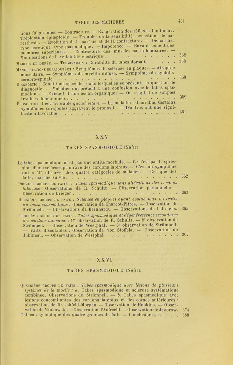 tions fulgurantes. — Contracture. — Exagération des réflexes tendineux. Trépidation épileptoïde. — Troubles de la sensibilité; sensations de pa- resthésie. — Evolution de la parésie et de la contracture. — Démarche; type parétique; type spasmodique. — Impotence. — Envahissement des membres supérieurs. — Contracture des muscles sacro-lombaires. — Modifications de l’excitabilité électrique 352 Marche et durée. — Terminaison : Curabilité du tabes dorsalis 358 Manifestations surajoutées : Symptômes de sclérose en plaques. — Atrophie musculaire. — Symptômes de myélite diffuse. — Symptômes de syphilis cérébro-spinale : • • Diagnostic : Conditions spéciales dans lesquelles se présente la question de diagnostic. — Maladies qui prêtent à une confusion avec le tabes spas- modique. — Existe-t-il une lésion organique? — Ou s’agit-il de simples troubles fonctionnels? Pronostic : Il est favorable quoad vitam. — La maladie est curable. Certains symptômes surajoutés aggravent le pronostic. — D’autres ont une signi- fication favorable . XXV TABES SPASMODIQUE (Suite) Le tabes spasmodique n’est pas une entité morbide. — Ce n’est pas l’expres- sion d’une sclérose primitive des cordons latéraux.— C’est un symptôme qui a été observé chez quatre catégories de malades. —Critique des faits; marche suivie . • • • • •. 362 Premier groupe de faits : Tabes spasmodique sans altérations des cordons latéraux : Observations de R. Schultz. — Observation personnelle — Observation de Brieger 363 Deuxième groupe de faits : Sclérsoe en plaques ayant évolué sous les traits du tabes spasmodique : Observation de Charcot-Pitres. — Observation de Strümpell. — Observations de Bernhardt. — Observations de Pelizaeus., 365 Troisième groupe de faits : Tabes spasmodique et dégénérescence secondaire des cordons latéraux : lre observation de R. Schultz. — 2° observation de Strümpell. — Observation de Westphal. — 3e observation de Strümpell. — Faits discutables : Observation de von Stoffela. — Observation de Jubineau. — Observation de Westphal 367 XXYI TABES SPASMODIQUE (Suite). Quatrième groupe ce faits : Tabes spasmodique avec lésions de plusieurs systèmes de la moelle : a. Tabes spasmodique et sclérose systématique combinée. Observations de Strümpell. — b. Tabes spasmodique avec lésions concomitantes des cordons latéraux et des cornes antérieures : observation de Dreschfeld-Morgan. — Observation de Hopkins. — Obser- vation de Minkowski. —Observation d’Aufrecht.— Observation de Jegorow. 374 Tableau synoptique des quatre groupes de faits. — Conclusions 380