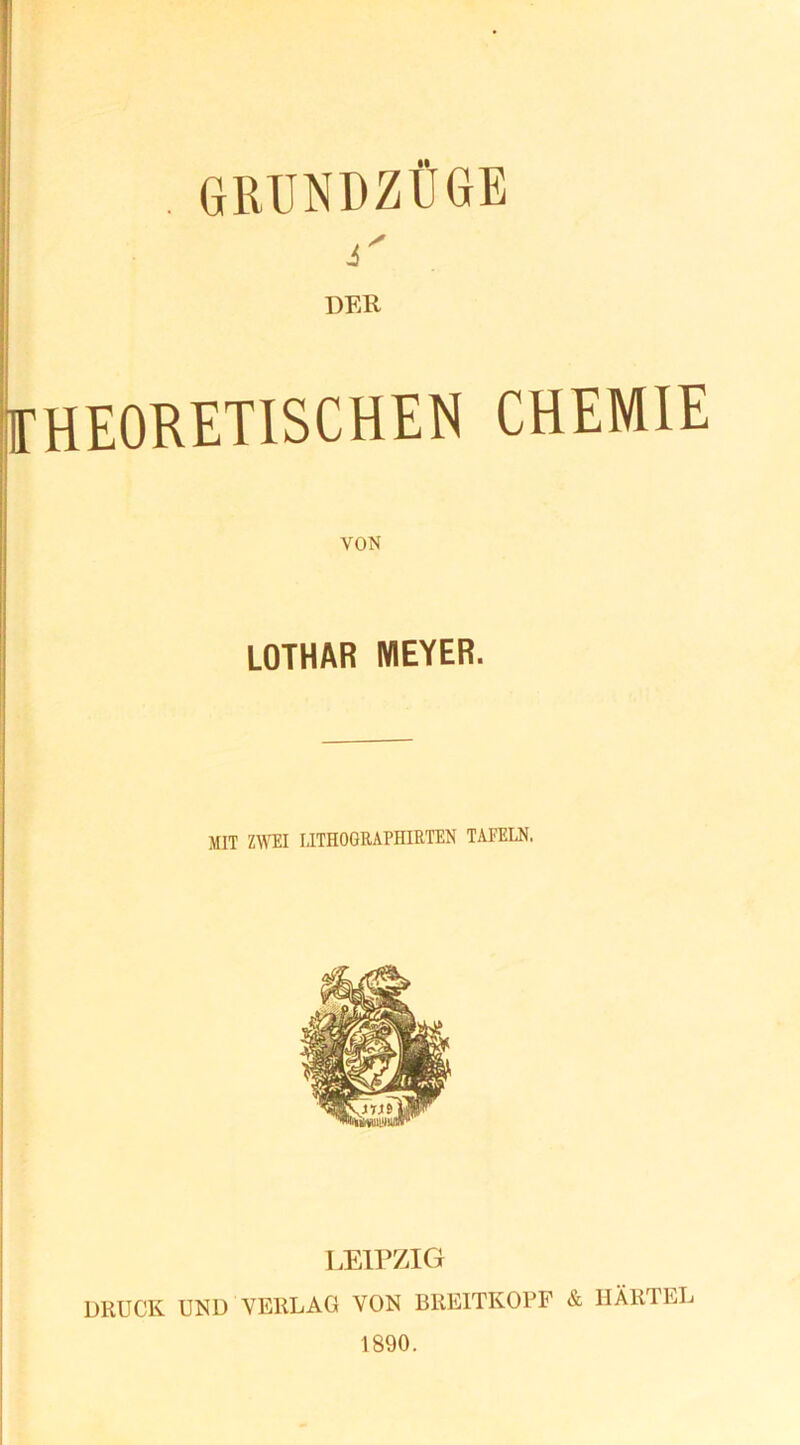 . GRUNDZÜGE i' DER THEORETISCHEN CHEMIE VON LOTHAR MEYER. MIT ZWEI LITHOGRAPHIRTEN TAFELN, LEIPZIG DRUCK UND VERLAG VON BREITKOPF & HÄRTEL 1890.