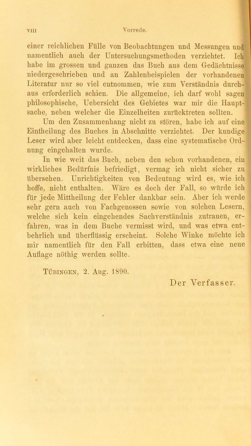 einer reichlichen Fülle von Beobachtungen und Messungen und namentlich auch der Untersuchungsmethoden verzichtet. Ich habe im grossen und ganzen das Buch aus dem Gedächtnisse niedergeschrieben und an Zahlenbeispielen der vorhandenen Literatur nur so viel entnommen, wie zum Verständnis durch- aus erforderlich schien. Die allgemeine, ich darf wohl sagen philosophische, Uebersicht des Gebietes war mir die Haupt-i Sache, neben welcher die Einzelheiten zurücktreten sollten. Um den Zusammenhang nicht zu stören, habe ich auf eine Einteilung des Buches in Abschnitte verzichtet. Der kundige Leser wird aber leicht entdecken, dass eine systematische Ord- nung eingehalten wurde. In wie weit das Buch, neben den schon vorhandenen, ein wirkliches Bedürfnis befriedigt, vermag ich nicht sicher zu übersehen. Unrichtigkeiten von Bedeutung wird es, wie ich hoffe, nicht enthalten. Wäre es doch der Fall, so würde ich für jede Mittheilung der Fehler dankbar sein. Aber ich werde sehr gern auch von Fachgenossen sowie von solchen Lesern, welche sich kein eingehendes Sachverständnis Zutrauen, er- fahren, was in dem Buche vermisst wird, und was etwa ent- behrlich und überflüssig erscheint. Solche Winke möchte ich mir namentlich für den Fall erbitten, dass etwa eine neue Auflage nöthig werden sollte. Tübingen, 2. Aug. 1890.