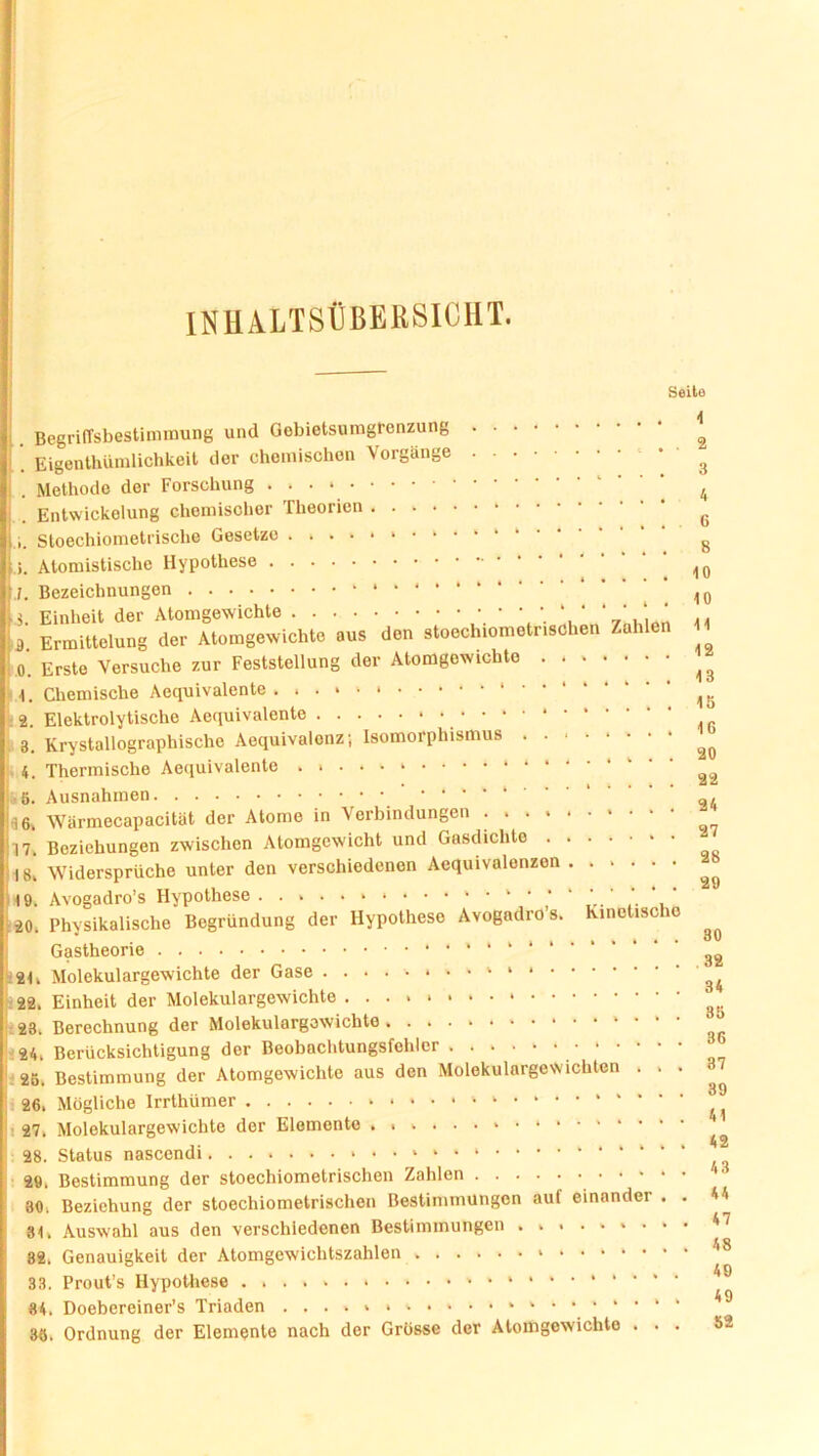 INHALTSÜBERSICHT. Seile Begriffsbestimmung und Gebietsumgrenzung . Eigentümlichkeit der chemischen Vorgänge Methode der Forschung Entwickelung chemischer Theorien .... i. Sloechiometrische Gesetzo . . Atomistische Hypothese .1. Bezeichnungen 3. Einheit der Atomgewichte 3. Ermittelung der Atomgewichte aus den stoechiometnsdhen Zahlen .0. Erste Versuche zur Feststellung der Atomgowichte 1. Chemische Aequivalente ..•*'* 2. Elektrolytische Aequivalente 3. Krystallographische Aequivalonz; Isomorphismus ... 4. Thermische Aequivalente . 6. Ausnahmen • ‘ * * ‘ 36. Wärmecapacität der Atome in Aerbindungen • • • * * 17. Beziehungen zwischen Atomgewicht und Gasdichte 18. Widersprüche unter den verschiedenen Aequivalenzen 49. Avogadro’s Hypothese * ' ‘ , 20. Physikalische Begründung der Hypothese Avogadro s. Kinetische Gastheorie 21. Molekulargewichte der Gase 22. Einheit der Molekulargewichte 23. Berechnung der Molekulargewichte 24. Berücksichtigung der Beobachtungsfehlcr . ....•■•■ 26. Bestimmung der Atomgewichte aus den Molekulargewichten 26. Mögliche Irrthümer 4 i 27. Molekulargewichte der Elemente *«»»••*•**•'* 28. Status nascendi * ' * 29. Bestimmung der stoechiometrischen Zahlen 30. Beziehung der stoechiometrischen Bestimmungen auf einander . . 84. Auswahl aus den verschiedenen Bestimmungen ......... 82. Genauigkeit der Atomgewichtszahlen 33. Prout’s Hypothese 84. Doebereiner’s Triaden . . . . 36. Ordnung der Elemente nach der Grösse der Atomgewichte . . . 4 2 3 4 6 8 40 10 14 12 13 16 16 20 22 24 27 28 29 30 32 34 86 36 37 39 41 42 43 44 47 48 40 49 52