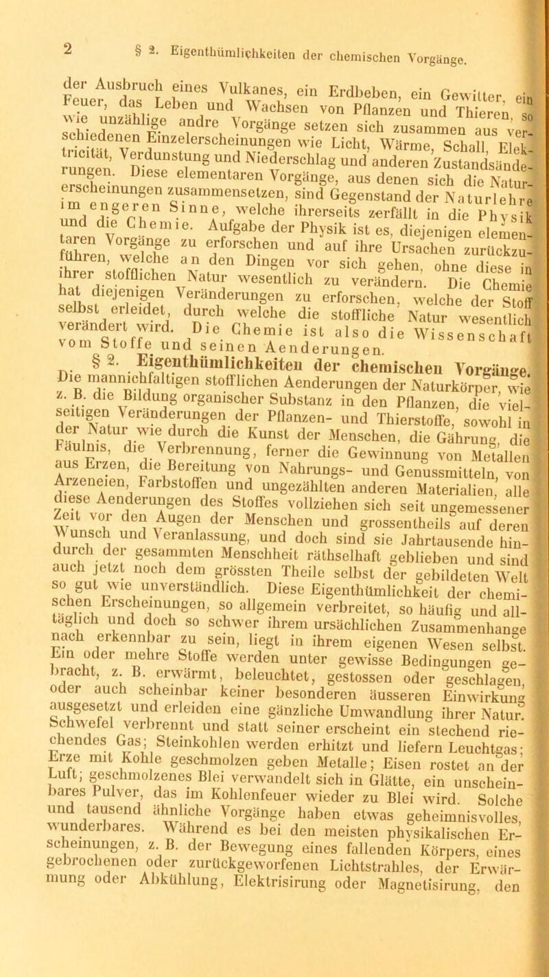 der Ausbruch eines Vulkanes, ein Erdbeben ein Gewitter M euer, das Leben und Wachsen von Pflanzen und Thieren sS schieden™ F® ^°r§änge setzen sich zusammen aus ver- schiedenen Einzelerscheinungen wie Licht, Wärme Schall Fiel- •u2 Verl'du,’srs Und NiedoraeUaS ««I andere» Zustandsändel er« SL6”« D elementaren Vorgänge, aus denen sich die Natur! schemungen zusammensetzen, sind Gegenstand der Naturlehre r ,n§eren Slnne, welche ihrerseits zerfällt in die Physik und die Chemie. Aufgabe der Physik ist es, diejenigen elemen- -VOr8ff ZU e,rforschen und auf ihre Ursachen zurückzu- fühlen, welche an den Dingen vor sich °ehen nhnp x'nc» • I ihrer stofflichen Natur wesentlich zu verändern. Die Chemie} hat diejenigen Veränderungen zu erforschen, welche der Stoff deT rT1ChG StoffIicbe' Natur wSnfli J vom ^.nff ' iDie Che“ie lst also die Wissenschaft om Stoffe. und seinen Aenderungen. tv ^ ~ • ^»^tliümlichkeiteii der chemisclieu Vorgänge Dte manmchfaltigen stofflichen Aenderungen der Naturkörpfr wfel z. B. die Bildung organischer Substanz in den Pflanzen, die viel-i seitigen Verandeningen der Pflanzen- und Thierstoffe/sowohl inj Färir  rW1vdKCh die KunSt der Menschen’ dieGährung, diel Laulnis, die Verbrennung, ferner die Gewinnung von MeUllenl aus Erzen, die Bereitung von Nahrungs- und Genussmitteln von * Arzeneien Farbstoffen und ungezählten andereu Materialien, alle I ese Aenderungen des Stoßes vollziehen sich seit ungemessener | Wnn«ü de^vU§e? C er Menschen und grossenlheils auf deren I unsch und \ eranlassung, und doch sind sie Jahrtausende hin- | durch der gesummten Menschheit räthselhaft geblieben und sind 1 auch jetzt noch dem grössten Theile selbst der gebildeten Welt I so gut wie unverständlich. Diese Eigentümlichkeit der chemi- 1 sehen Erscheinungen, so allgemein verbreitet, so häufig und all- ] täglich und doch so schwer ihrem ursächlichen Zusammenhänge I nach erkennbar zu sein, hegt in ihrem eigenen Wesen selbst. I Ein oder mehre Stoffe werden unter gewisse Bedingungen ge- j -»rächt, z. B. erwärmt, beleuchtet, gestossen oder geschlagen ] oder auch scheinbar keiner besonderen äusseren Einwirkung ausgesetzt und erleiden eine gänzliche Umwandlung ihrer Natur! I Schwefel verbrennt und statt seiner erscheint ein siechend rie- chendes Gas; Steinkohlen werden erhitzt und liefern Leuchtgas; I Erze mit Kohle geschmolzen geben Metalle; Eisen rostet an der Luft, geschmolzenes Blei verwandelt sich in Glätte, ein unschein- : bares Pulver, das im Kohlenfeuer wieder zu Blei wird. Solche ! und tausend ähnliche Vorgänge haben etwas geheimnisvolles, : wundei bares. Während es bei den meisten phvsikalischen Er- scheinungen, z B. der Bewegung eines fallenden Körpers, eines gebrochenen oder zurückgeworfenen Lichtstrahles, der Erwär- mung oder Abkühlung, Elektrisirung oder Magnetisirung, den