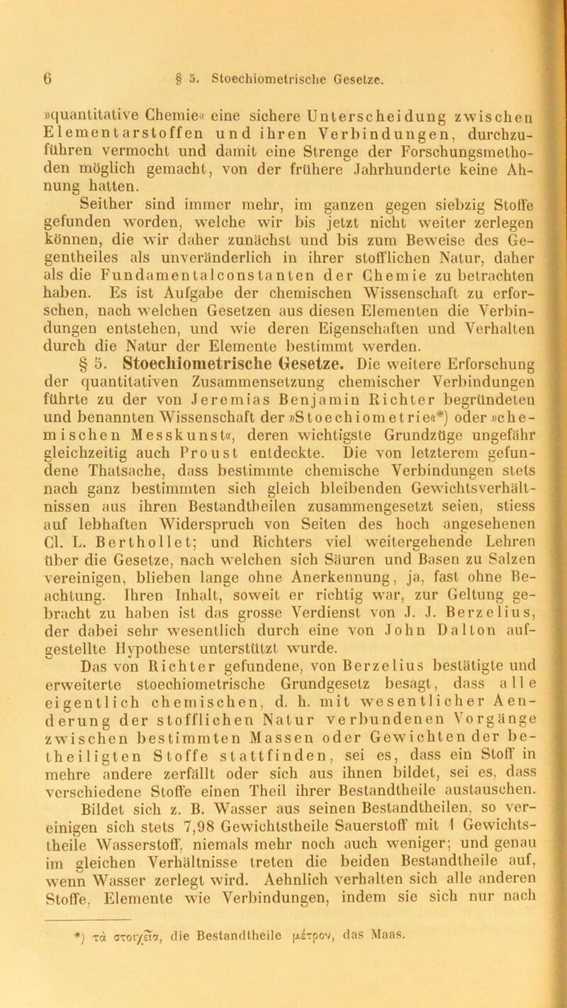 »quantitative Chemie« eine sichere Unterscheidung zwischen Elementarstoffen und ihren Verbindungen, durchzu- führen vermocht und damit eine Strenge der Forschungsmetho- den möglich gemacht, von der frühere Jahrhunderte keine Ah- nung hatten. Seither sind immer mehr, im ganzen gegen siebzig Stoffe gefunden worden, welche wir bis jetzt nicht weiter zerlegen können, die wir daher zunächst und bis zum Beweise des Ge- gentheiles als unveränderlich in ihrer stofflichen Natur, daher als die Fundamentalconstanten der Chemie zu betrachten haben. Es ist Aufgabe der chemischen Wissenschaft zu erfor- schen, nach welchen Gesetzen aus diesen Elementen die Verbin- dungen entstehen, und wie deren Eigenschaften und Verhalten durch die Natur der Elemente bestimmt werden. § 5. Stoechiometrische Gesetze. Die weitere Erforschung der quantitativen Zusammensetzung chemischer Verbindungen führte zu der von Jeremias Benjamin Richter begründeten und benannten Wissenschaft der »Sloechiom etrie«*) oder »che- mischen Messkunst«, deren wichtigste Grundzüge ungefähr gleichzeitig auch Proust entdeckte. Die von letzterem gefun- dene Thatsache, dass bestimmte chemische Verbindungen stets nach ganz bestimmten sich gleich bleibenden Gewichlsverhält- nissen aus ihren Bestandlheilen zusammengesetzt seien, stiess auf lebhaften Widerspruch von Seiten des hoch angesehenen CI. L. Berthollet; und Richters viel weitergehende Lehren über die Gesetze, nach welchen sich Säuren und Basen zu Salzen vereinigen, blieben lange ohne Anerkennung, ja, fast ohne Be- achtung. Ihren Inhalt, soweit er richtig war, zur Geltung ge- bracht zu haben ist das grosse Verdienst von J. J. Berzelius, der dabei sehr wesentlich durch eine von John Dal ton auf- gestellte Hypothese unterstützt wurde. Das von Richter gefundene, von Berzelius bestätigte und erweiterte stoechiometrische Grundgesetz besagt, dass alle eigentlich chemischen, d. h. mit wesentlicher Aen- derung der stofflichen Natur verbundenen Vorgänge zwischen bestimmten Massen oder Gewichtender be- theiligten Stoffe st alt finden, sei es, dass ein Stoff in mehre andere zerfällt oder sich aus ihnen bildet, sei es, dass verschiedene Stoffe einen Theil ihrer Bestandtheile austauschen. Bildet sich z. B. Wasser aus seinen Bestandtheilen, so ver- einigen sich stets 7,98 Gewichtstheile Sauerstoff mit 1 Gewichts- theile Wasserstoff, niemals mehr noch auch weniger; und genau im gleichen Verhältnisse treten die beiden Bestandtheile auf, wenn Wasser zerlegt wird. Aehnlich verhalten sich alle anderen Stoffe, Elemente wie Verbindungen, indem sie sich nur nach *} Ta axor/na, die Bestandtheile pixpov, das Maas.