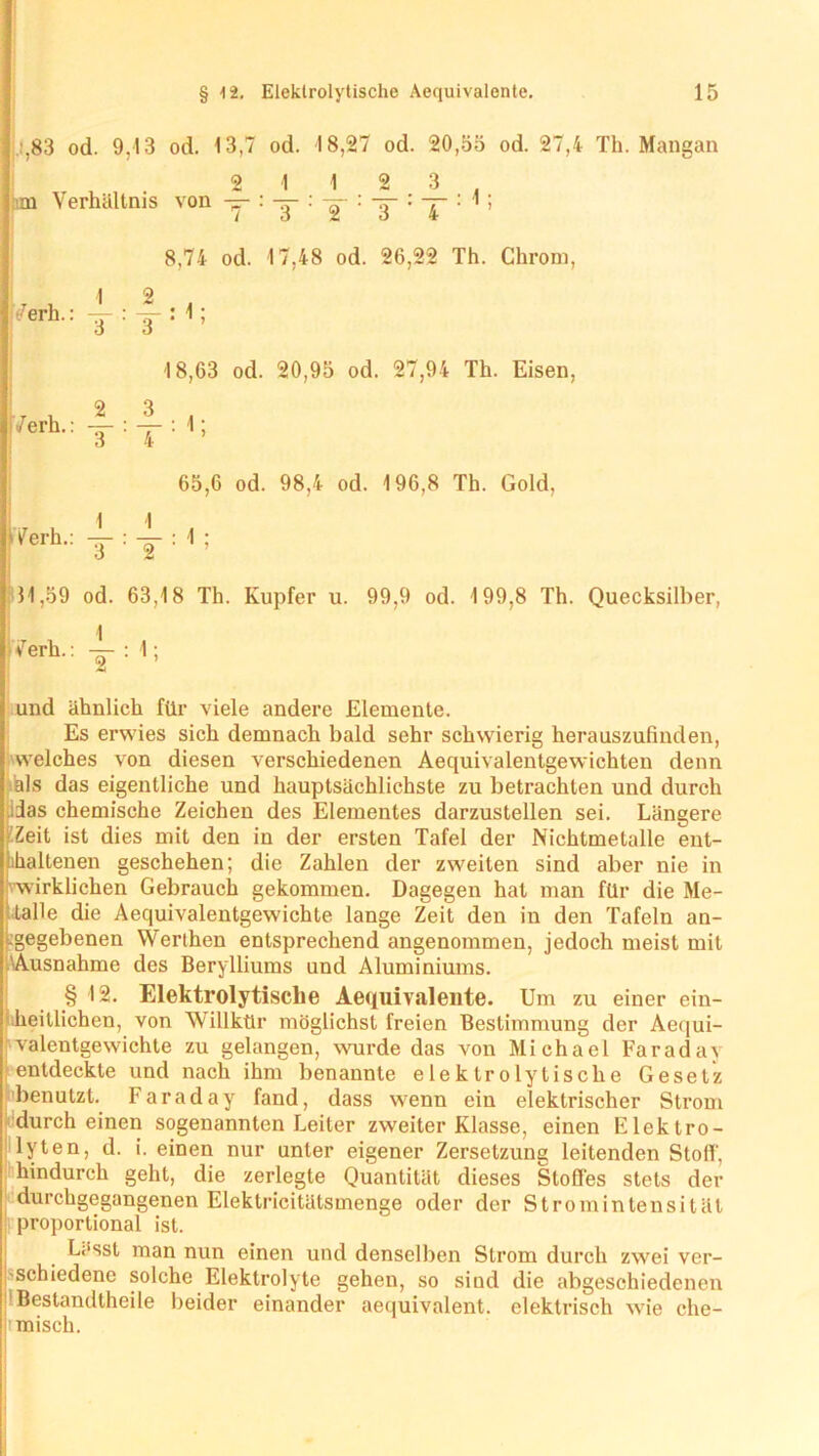 : ;,83 od. 9,13 od. 13,7 od. 18,27 od. 20,55 od. 27,4 Th. Mangan 2 112 3 !im Verhältnis von — : -j- : -g- : -y : y : 1 ; 8,74 od. 17,48 od. 26,22 Th. Chrom, I 2 7erh: T:T:1; 18,63 od. 20,95 od. 27,94 Th. Eisen, ., v 2 3 • : ':t i ’ 65,6 od. 98,4 od. 196,8 Th. Gold, 11,59 od. 63,18 Th. Kupfer u. 99,9 od. 199,8 Th. Quecksilber, Verb.: : 1; und ähnlich für viele andere Elemente. Es erwies sich demnach bald sehr schwierig herauszufinden, welches von diesen verschiedenen Aequivalentgewichten denn als das eigentliche und hauptsächlichste zu betrachten und durch Aas chemische Zeichen des Elementes darzustellen sei. Längere Zeit ist dies mit den in der ersten Tafel der Nichtmetalle ent- lhaltenen geschehen; die Zahlen der zweiten sind aber nie in wirklichen Gebrauch gekommen. Dagegen hat man für die Me- talle die Aequivalentgewichte lange Zeit den in den Tafeln an- Lgegebenen Werthen entsprechend angenommen, jedoch meist mit Ausnahme des Berylliums und Aluminiums. § 12. Elektrolytische Aequivalente. Um zu einer ein- 'heitlichen, von Willkür möglichst freien Bestimmung der Aequi- valentgewichte zu gelangen, wurde das von Michael Faradav entdeckte und nach ihm benannte elektrolytische Gesetz benutzt. Faraday fand, dass wenn ein elektrischer Strom (durch einen sogenannten Leiter zweiter Klasse, einen Elektro- lyten, d. i. einen nur unter eigener Zersetzung leitenden Stoff, hindurch geht, die zerlegte Quantität dieses Stoffes stets der durchgegangenen Eleklricitätsmenge oder der Strom in tensiläl proportional ist. Lässt man nun einen und denselben Strom durch zwei ver- schiedene solche Elektrolyte gehen, so sind die abgeschiedenen 1 Bestandteile beider einander aequivalent. elektrisch wie che- misch.