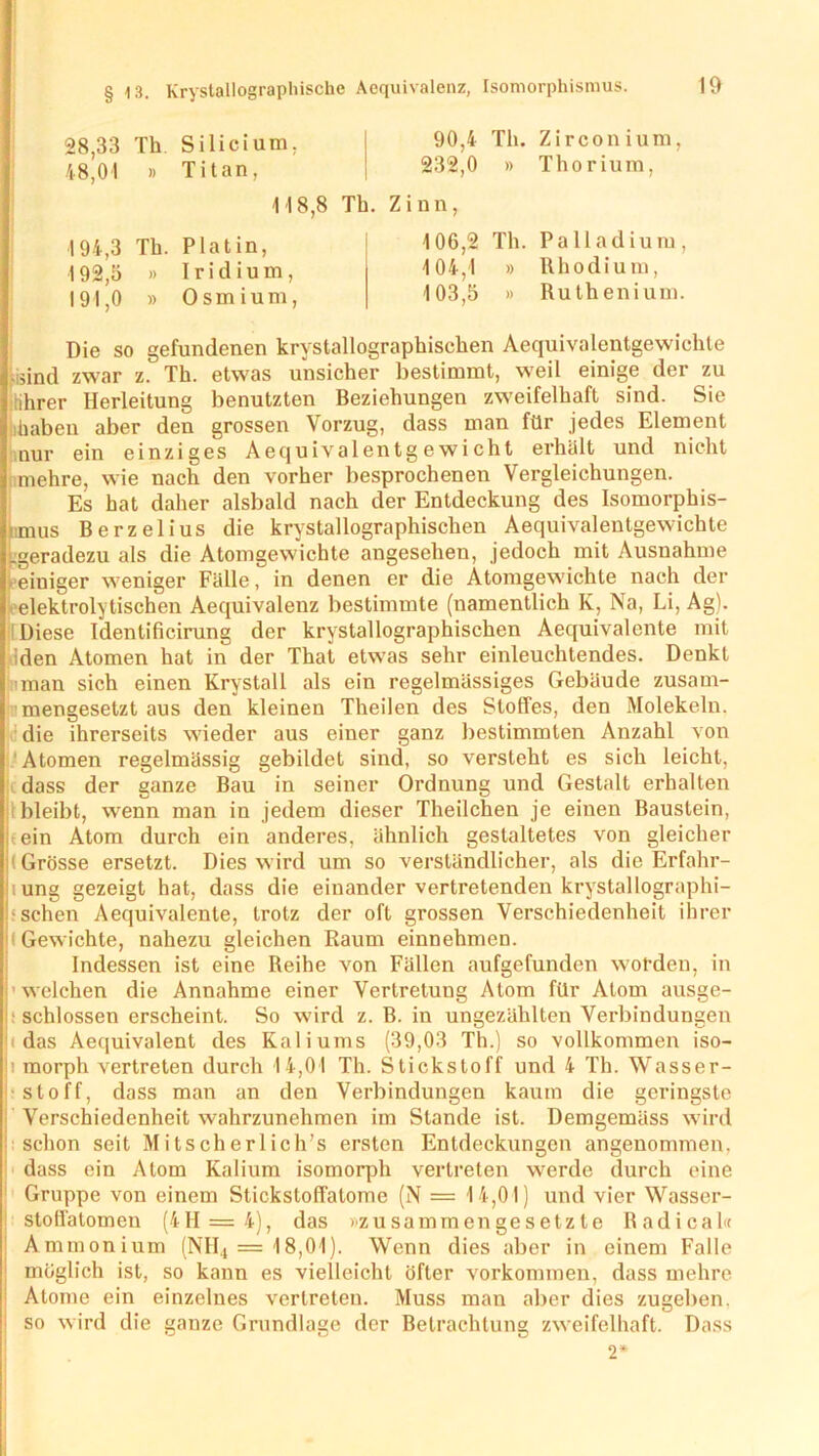 28,33 Th Silicium. 48,01 » Titan, 90,4 Th. Zirconium, 232,0 » Thorium, 118,8 Th. Zinn 194,3 Th. Platin, 192,5 » Iridium 191,0 » Osmium 106,2 Th. Palladium, 104,1 » Rhodium, 103,5 )> Ruthenium. Die so gefundenen krystallographischen Aequivalentgewichte -sind zwar z. Th. etwas unsicher bestimmt, weil einige der zu (ihrer Herleitung benutzten Beziehungen zweifelhaft sind. Sie haben aber den grossen Vorzug, dass man für jedes Element nur ein einziges Aequivalentg e wicht erhält und nicht mehre, wie nach den vorher besprochenen Vergleichungen. Es hat daher alsbald nach der Entdeckung des Isomorphis- mus Berzelius die krystallographischen Aequivalentgewichte .geradezu als die Atomgewichte angesehen, jedoch mit Ausnahme einiger weniger Fälle, in denen er die Atomgewichte nach der elektrolytischen Aequivalenz bestimmte (namentlich K, Na, Li, Ag). Diese Identificirung der krystallographischen Aequivalente mit iden Atomen hat in der That etwas sehr einleuchtendes. Denkt man sich einen Krvstall als ein regelmässiges Gebäude zusam- mengesetzt aus den kleinen Theilen des Stoffes, den Molekeln, die ihrerseits wieder aus einer ganz bestimmten Anzahl von Atomen regelmässig gebildet sind, so versteht es sich leicht, dass der ganze Bau in seiner Ordnung und Gestalt erhalten bleibt, wenn man in jedem dieser Theilchen je einen Baustein, tein Atom durch ein anderes, ähnlich gestaltetes von gleicher (Grösse ersetzt. Dies wird um so verständlicher, als die Erfahr- ung gezeigt hat, dass die einander vertretenden krystallographi- <sehen Aequivalente, trotz der oft grossen Verschiedenheit ihrer (Gew ichte, nahezu gleichen Raum einnehmen. Indessen ist eine Reihe von Fällen aufgefunden worden, in welchen die Annahme einer Vertretung Atom für Atom ausge- i schlossen erscheint. So w'ird z. B. in ungezählten Verbindungen !i das Aequivalent des Kaliums (39,03 Th.) so vollkommen iso- n morph vertreten durch 14,01 Th. Stickstoff und 4 Th. Wasser- stoff, dass man an den Verbindungen kaum die geringste Verschiedenheit wahrzunehmen im Stande ist. Demgemäss wird schon seit Mitscherlich’s ersten Entdeckungen angenommen, dass ein Atom Kalium isomorph vertreten werde durch eine Gruppe von einem Stickstoffatome (N = 14,01) und vier Wasser- stoffatomen (4H = 4), das »zusammengesetzte Radical« Ammonium (NH., = 18,01). Wenn dies aber in einem Falle möglich ist, so kann es vielleicht öfter Vorkommen, dass mehre Atome ein einzelnes vertreten. Muss man aber dies zugeben. I so wird die ganze Grundlage der Betrachtung zweifelhaft. Dass 2*