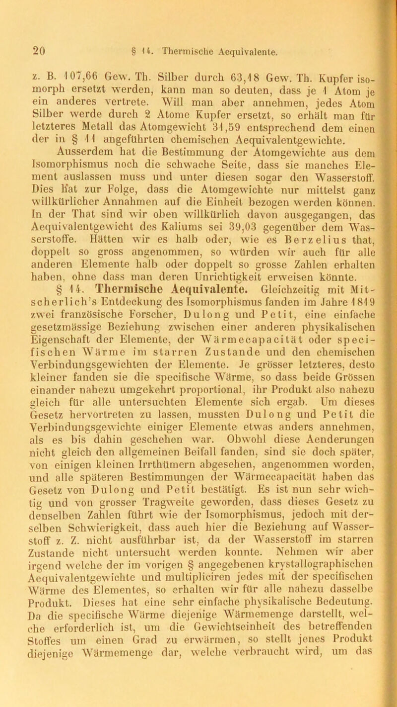 •l. B. 107,66 Gew. Th. Silber durch 63,18 Gew. Th. Kupfer iso- morph ersetzt werden, kann man so deuten, dass je I Atom je ein anderes vertrete. Will man aber annehmen, jedes Atom Silber werde durch 2 Atome Kupfer ersetzt, so erhält man für letzteres Metall das Atomgewicht 31,59 entsprechend dem einen der in § 1 I angeführten chemischen Aequivalentgewichte. Ausserdem hat die Bestimmung der Atomgewichte aus dem Isomorphismus noch die schwache Seite, dass sie manches Ele- ment auslassen muss und unter diesen sogar den Wasserstoff. Dies hat zur Folge, dass die Atomgewichte nur mittelst ganz willkürlicher Annahmen auf die Einheit bezogen werden können. In der That sind wir oben willkürlich davon ausgegangen, das Aequivalentgewicht des Kaliums sei 39,03 gegenüber dem Was- serstoffe. Hätten wir es halb oder, wie es Berzelius that, doppelt so gross angenommen, so würden wir auch für alle anderen Elemente halb oder doppelt so grosse Zahlen erhalten haben, ohne dass man deren Unrichtigkeit erweisen könnte. § 14. Thermische Aequivalente. Gleichzeitig mit Mit- scherlich’s Entdeckung des Isomorphismus fanden im Jahre 1819 zwei französische Forscher, Dulong und Petit, eine einfache gesetzmässige Beziehung zwischen einer anderen physikalischen Eigenschaft der Elemente, der Wärmecapacität oder speci- fischen Wärme im starren Zustande und den chemischen Verbindungsgewichten der Elemente. Je grösser letzteres, desto kleiner fanden sie die specifische Wärme, so dass beide Grössen einander nahezu umgekehrt proportional, ihr Produkt also nahezu gleich für alle untersuchten Elemente sich ergab. Um dieses Gesetz hervortreten zu lassen, mussten Dulong und Petit die Verbindungsgewichle einiger Elemente etwas anders annehmen, als es bis dahin geschehen war. Obwohl diese Aenderungen nicht gleich den allgemeinen Beifall fanden, sind sie doch später, von einigen kleinen Irrthümern abgesehen, angenommen worden, und alle späteren Bestimmungen der Wärmecapacität haben das Gesetz von Dulong und Petit bestätigt. Es ist nun sehr wich- tig und von grosser Tragweite geworden, dass dieses Gesetz zu denselben Zahlen führt wie der Isomorphismus, jedoch mit der- selben Schwierigkeit, dass auch hier die Beziehung auf Wasser- stoff z. Z. nicht ausführbar ist, da der Wasserstoff im starren Zustande nicht untersucht werden konnte. Nehmen wir aber irgend welche der im vorigen § angegebenen krystallographischen Aequivalentgewichte und multipliciren jedes mit der specifischen Wärme des Elementes, so erhalten wir für alle nahezu dasselbe Produkt. Dieses hat eine sehr einfache physikalische Bedeutung. Da die specifische Wärme diejenige Wärmemenge darstellt, wel- che erforderlich ist, um die Gewichtseinheit des betreffenden Stoffes um einen Grad zu erwärmen, so stellt jenes Produkt diejenige Wärmemenge dar, welche verbraucht wird, um das