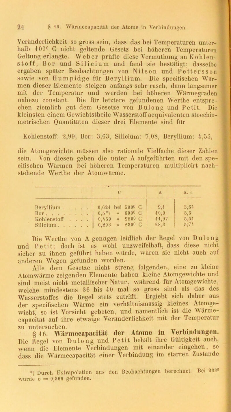 Veränderlichkeit so gross sein, dass das bei Temperaturen unter- halb 100° C nicht geltende Gesetz bei höheren Temperaturen Geltung erlangte. Weber prüfte diese Vermuthung an Kohlen- stoff, Bor und Silicium und fand sie bestätigt; dasselbe ergaben später Beobachtungen von Nilson und Pettersson sowie von Humpidge für Beryllium. Die specifischen Wär- men dieser Elemente steigen anfangs sehr rasch, dann langsamer mit der Temperatur und werden bei höheren Wärmegraden nahezu constant. Die für letztere gefundenen Werthe entspre- chen ziemlich gut dem Gesetze von Dulong und Petit. Die kleinsten einem Gewichtstheile Wasserstoff aequivalenten stoechio- metrischen Quantitäten dieser drei Elemente sind für Kohlenstoff: 2,99, Bor: 3,63, Silicium: 7,08, Beryllium: 4,55, die Atomgewichte müssen also rationale Vielfache dieser Zahlen sein. Von diesen geben die unter A aufgeführten mit den spe- cifischen Wärmen bei höheren Temperaturen multiplicirt nach- stehende Werthe der Atomwärme. C A A. c Beryllium 0,621 bei 5000 c 9,1 5,64 Bor 0,5*) » 600« c 10,9 5,5 Kohlenstoff .... 0,459 » 9800 C 11,97 5 51 Silicium 0,203 » 2300 C 28,3 5;74 Die Werthe von A genügen leidlich der Regel von Dulong und Petit; doch ist es wohl unzweifelhaft, dass diese nicht sicher zu ihnen geführt haben würde, wären sie nicht auch auf anderen Wegen gefunden worden. Alle dem Gesetze nicht streng folgenden, eine zu kleine Atomwärme zeigenden Elemente haben kleine Atomgewichte und sind meist nicht metallischer Natur, während für Atomgewichte, welche mindestens 36 bis 40 mal so gross sind als das des Wasserstoffes die Regel stets zutrifft. Ergiebt sich daher aus der specifischen Wärme ein verhältnismässig kleines Atomge- wicht, so ist Vorsicht geboten, und namentlich ist die Wärme- capacität auf ihre etwaige Veränderlichkeit mit der Temperatur zu untersuchen. . §16. Wärmecapacität der Atome in Verbindungen. Die Regel von Dulong und Petit behält ihre Gültigkeit auch, wenn die Elemente Verbindungen mit einander eingehen, so dass die Wärmecapacität einer Verbindung im starren Zustande *) Durch Extrapolation aus den Beobachtungen berechnet. Bei 233» wurde c = 0,366 gefunden.