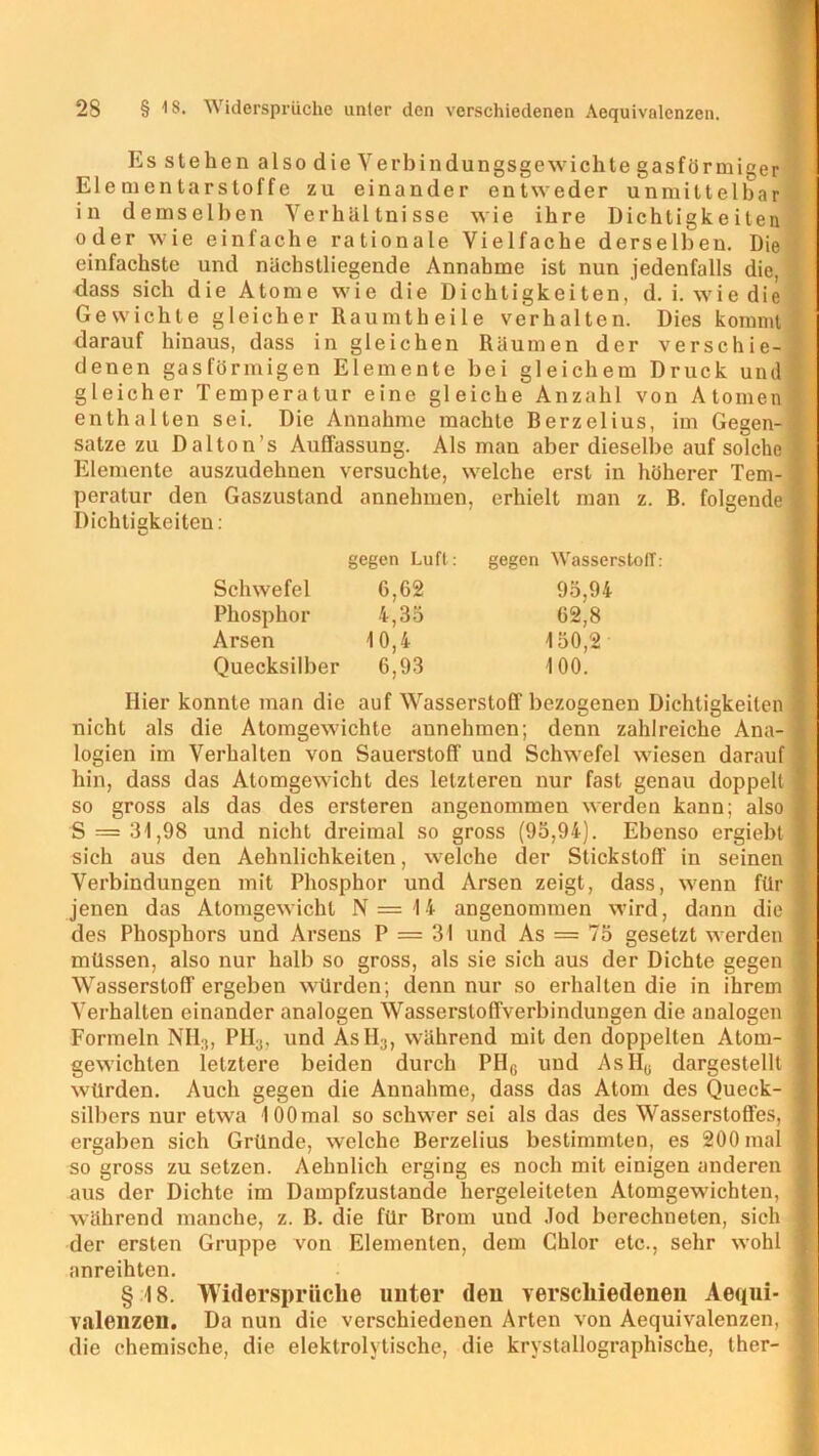 Es stehen also die Yerbindungsgewichte gasförmiger Elementarstoffe zu einander entweder unmittelbar in demselben Verhältnisse wie ihre Dichtigkeiten oder wie einfache rationale Vielfache derselben. Die einfachste und nächstliegende Annahme ist nun jedenfalls die, dass sich die Atome wie die Dichtigkeiten, d. i. wie die Gewichte gleicher Raumtheile verhalten. Dies kommt, darauf hinaus, dass in gleichen Räumen der verschie- denen gasförmigen Elemente bei gleichem Druck und gleicher Temperatur eine gleiche Anzahl von Atomen *' enthalten sei. Die Annahme machte Berzelius, im Gegen- sätze zu Dalton’s Auffassung. Als man aber dieselbe auf solche $ Elemente auszudehnen versuchte, welche erst in höherer Tem- 1 peratur den Gaszustand annehmen, erhielt man z. B. folgende 1 Dichtigkeiten: Hier konnte man die auf Wasserstoff bezogenen Dichtigkeiten j nicht als die Atomgewichte annehmen; denn zahlreiche Ana- j logien im Verhalten von Sauerstoff und Schwefel wiesen darauf hin, dass das Atomgewicht des letzteren nur fast genau doppelt ] so gross als das des ersteren angenommen werden kann; also S = 31,98 und nicht dreimal so gross (95,94). Ebenso ergiebt j sich aus den Aehnlichkeiten, welche der Stickstoff in seinen j Verbindungen mit Phosphor und Arsen zeigt, dass, wenn für jenen das Atomgewicht N=14 angenommen wird, dann die] des Phosphors und Arsens P = 31 und As = 75 gesetzt werden 1 müssen, also nur halb so gross, als sie sich aus der Dichte gegen ] Wasserstoff ergeben würden; denn nur so erhalten die in ihrem Verhalten einander analogen Wassersloffverbindungen die analogen Formeln NH3, PH;J, und AsII;i, während mit den doppelten Atom- gewichten letztere beiden durch PHG und AsIIG dargestellt würden. Auch gegen die Annahme, dass das Atom des Queck- ( Silbers nur etwa lOOmal so schwer sei als das des Wasserstoffes, I ergaben sich Gründe, welche Berzelius bestimmten, es 200 mal 1 so gross zu setzen. Aehnlich erging es noch mit einigen anderen ] aus der Dichte im Dampfzustände hergeleitelen Atomgewichten, ] während manche, z. B. die für Brom und Jod berechneten, sich j der ersten Gruppe von Elementen, dem Chlor etc., sehr wohl ] anreihten. § 18. Widersprüche imter den verschiedenen Aequi- Valenzen. Da nun die verschiedenen Arten von Aequivalenzen, j die chemische, die elektrolytische, die krystallographische, ther- ■ gegen Luft: gegen Wasserstoff: Schwefel 6,62 Phosphor 4,35 Arsen 10,4 Quecksilber 6,93 95,94 62,8 150,2 100.