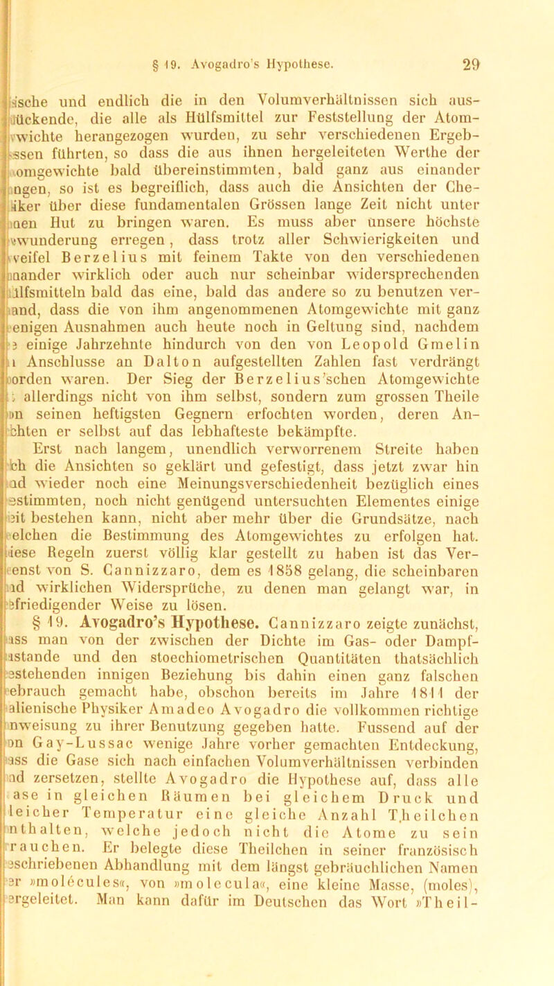 Dgen, aker men omgewichte so zu v wunderung ssche und endlich die in den Volumverhällnisscn sich aus- liückende, die alle als Hülfsmittel zur Feststellung der Atom- vwichte herangezogen wurden, zu sehr verschiedenen Ergeb- ssen führten, so dass die aus ihnen hergeleiteten Werthe der bald übereinstimmten, bald ganz aus einander ist es begreiflich, dass auch die Ansichten der Che- über diese fundamentalen Grössen lange Zeit nicht unter Hut zu bringen waren. Es muss aber unsere höchste erregen, dass trotz aller Schwierigkeiten und veifel Berzelius mit feinem Takte von den verschiedenen anander wirklich oder auch nur scheinbar widersprechenden jlfsmitteln bald das eine, bald das andere so zu benutzen ver- band, dass die von ihm angenommenen Atomgewichte mit ganz enigen Ausnahmen auch heute noch in Geltung sind, nachdem 3 einige Jahrzehnte hindurch von den von Leopold Gmelin i Anschlüsse an Dalton aufgestellten Zahlen fast verdrängt jorden waren. Der Sieg der Berzelius’schen Atomgewichte allerdings nicht von ihm selbst, sondern zum grossen Theile im seinen heftigsten Gegnern erfochten worden, deren An- bhten er selbst auf das lebhafteste bekämpfte. Erst nach langem, unendlich verworrenem Streite haben ich die Ansichten so geklärt und gefestigt, dass jetzt zwar hin ad wieder noch eine Meinungsverschiedenheit bezüglich eines ^stimmten, noch nicht genügend untersuchten Elementes einige nt bestehen kann, nicht aber mehr über die Grundsätze, nach Bestimmung des Atomgewichtes zu erfolgen hat. zuerst völlig klar gestellt zu haben ist das Ver- Cannizzaro, dem es 1858 gelang, die scheinbaren ld wirklichen Widersprüche, zu denen man gelangt war, in Sfriedigender Wreise zu lösen. § 19. Avogadro’s Hypothese. Cannizzaro zeigte zunächst, iss man von der zwischen der Dichte im Gas- oder Dampf- ■lstande und den stoechiometrischen Quantitäten thatsächlich stehenden innigen Beziehung bis dahin einen ganz falschen ebrauch gemacht habe, obschon bereits im Jahre 1811 der alienische Physiker Amadeo Avogadro die vollkommen richtige nweisung zu ihrer Benutzung gegeben hatte. Fussend auf der on Gay-Lussac wenige Jahre vorher gemachten Entdeckung, -iss die Gase sich nach einfachen Volumverhällnissen verbinden iad zersetzen, stellte Avogadro die Hypothese auf, dass alle ase in gleichen Räumen bei gleichem Druck und lei eher Temperatur eine gleiche Anzahl T.lieilchen nt halten, w- eiche jedoch nicht die Atome zu sein rauchen. Er belegte diese Theilchen in seiner französisch aschriebenen Abhandlung mit dem längst gebräuchlichen Namen K eichen die (iese enst von Regeln  S. ;r »molecules«, ergeleitet. Man von »molecul kann dafür im a«, eine kleine Masse, (moles), Deutschen das Wort »Theil-