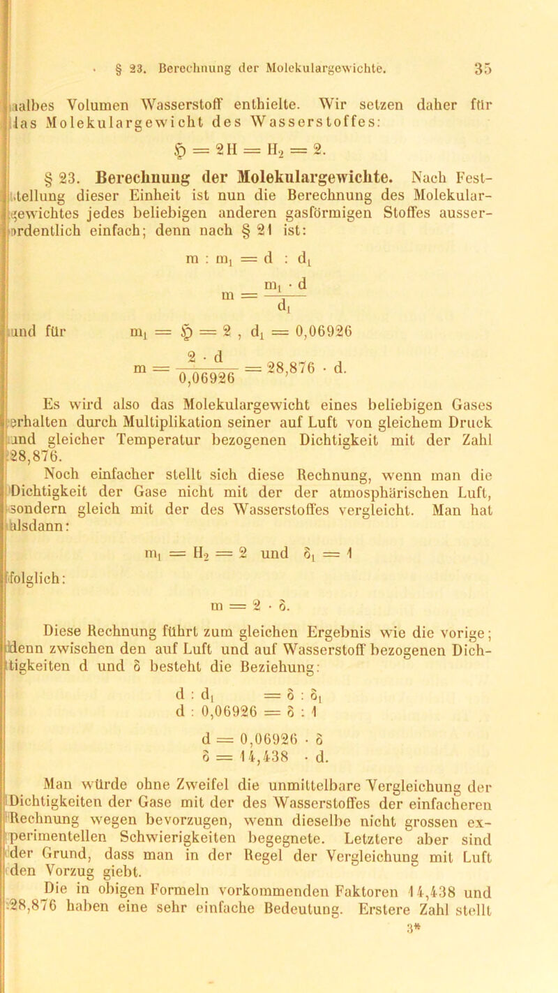nalbes Volumen Wasserstoff enthielte. Wir setzen daher ftlr las Molekulargewicht des Wasserstoffes: £ = 2II = H2 = 2. § 23. Berechnung der Molekulargewichte. Nach Fest- stellung dieser Einheit ist nun die Berechnung des Molekular- gewichtes jedes beliebigen anderen gasförmigen Stoffes ausser- firdentlich einfach; denn nach § 21 ist: m : nij = d : dL and für m, = Jp = 2 , d! = 0,06926 2 • d 0,06926 = 28,876 • d. Es wird also das Molekulargewicht eines beliebigen Gases erhalten durch Multiplikation seiner auf Luft von gleichem Druck and gleicher Temperatur bezogenen Dichtigkeit mit der Zahl .28,876. Noch einfacher stellt sich diese Rechnung, wenn man die Dichtigkeit der Gase nicht mit der der atmosphärischen Luft, ■ sondern gleich mit der des Wasserstoffes vergleicht. Man hat älsdann: folglich: m, = II, = 2 und 8( = 1 m = 2-o. Diese Rechnung führt zum gleichen Ergebnis wie die vorige; denn zwischen den auf Luft und auf Wasserstoff bezogenen Dich- tigkeiten d und o besteht die Beziehung: d : d, =3:6, d : 0,06926 = 8:1 d = 0,06926 • 6 o = 14,438 • d. Man würde ohne Zweifel die unmittelbare Vergleichung der Dichtigkeiten der Gase mit der des Wasserstofles der einfacheren Rechnung wegen bevorzugen, wenn dieselbe nicht grossen ex- perimentellen Schwierigkeiten begegnete. Letztere aber sind der Grund, dass man in der Regel der Vergleichung mit Luft den Vorzug giebt. Die in obigen Formeln vorkommenden Faktoren 14,438 und :28,876 haben eine sehr einfache Bedeutung. Erstere Zahl stellt 3*