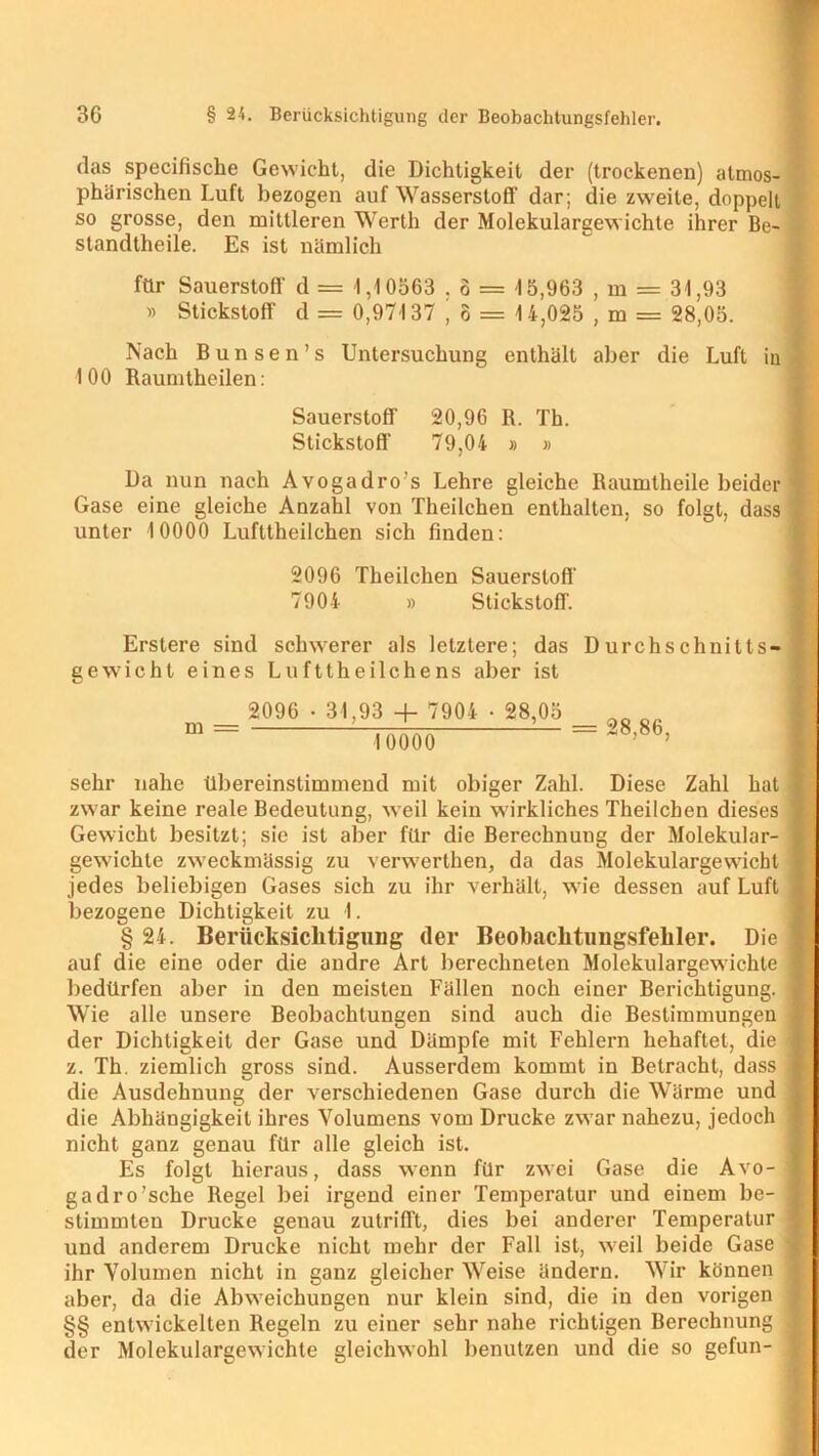 das specifische Gewicht, die Dichtigkeit der (trockenen) atmos- phärischen Luft bezogen auf Wasserstoff dar; die zweite, doppelt so grosse, den mittleren Werth der Molekulargewichte ihrer Be- standtheile. Es ist nämlich für Sauerstoff d = 1,10563 . 6 = 15,963 , m = 31,93 » Stickstoff d = 0,97137 , ö = 14,025 , m = 28,05. Nach Bunsen’s Untersuchung enthält aber die Luft in 100 Raumtheilen: Sauerstoff 20,96 R. Th. Stickstoff 79,04 » » Da nun nach Avogadro's Lehre gleiche Raumtheile beider Gase eine gleiche Anzahl von Theilchen enthalten, so folgt, dass unter 10000 Lufttheilchen sich finden: 2096 Theilchen Sauerstoff 7904 » Stickstoff. Erstere sind schwerer als letztere; das Durchschnitts- gewicht eines Lufttheilchens aber ist 2096 • 31,93 + 7904 • 28,05 10000 = 28,86, sehr nahe Übereinstimmend mit obiger Zahl. Diese Zahl hat zwar keine reale Bedeutung, weil kein wirkliches Theilchen dieses Gewicht besitzt; sie ist aber für die Berechnung der Molekular- gewichte zweckmässig zu verwerthen, da das Molekulargewicht jedes beliebigen Gases sich zu ihr verhält, wie dessen auf Luft bezogene Dichtigkeit zu I. § 24. Berücksichtigung der Beobaclitimgsfehler. Die auf die eine oder die andre Art berechneten Molekulargewichte bedürfen aber in den meisten Fällen noch einer Berichtigung. Wie alle unsere Beobachtungen sind auch die Bestimmungen der Dichtigkeit der Gase und Dämpfe mit Fehlern behaftet, die z. Th. ziemlich gross sind. Ausserdem kommt in Betracht, dass die Ausdehnung der verschiedenen Gase durch die Wärme und die Abhängigkeit ihres Volumens vom Drucke zwar nahezu, jedoch nicht ganz genau für alle gleich ist. Es folgt hieraus, dass wenn für zwei Gase die Avo- gadro’sche Regel bei irgend einer Temperatur und einem be- stimmten Drucke genau zutrifft, dies bei anderer Temperatur und anderem Drucke nicht mehr der Fall ist, weil beide Gase ihr Volumen nicht in ganz gleicher Weise ändern. Wir können aber, da die Abweichungen nur klein sind, die in den vorigen §§ entwickelten Regeln zu einer sehr nahe richtigen Berechnung der Molekulargewichte gleichwohl benutzen und die so gefun-