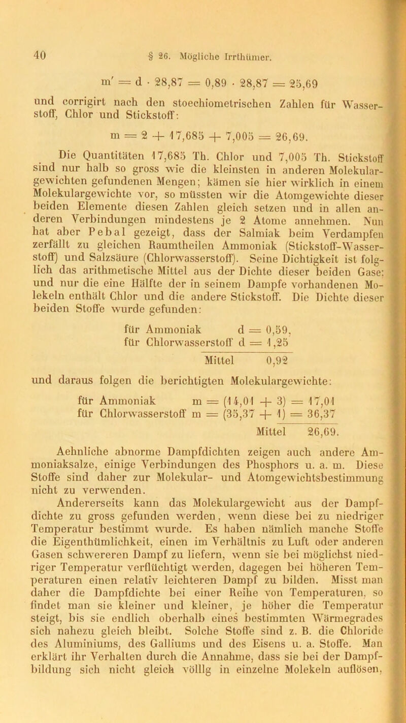 m' = d • 28,87 = 0,89 ■ 28,87 = 25,69 und corrigirt nach den stoechiometrischen Zahlen für Wasser- stoff, Chlor und Stickstoff : m = 2 + 1 7,685 + 7,005 = 26,69. Die Quantitäten 17,685 Th. Chlor und 7,005 Th. Stickstoff sind nur halb so gross wie die kleinsten in anderen Molekular- gewichten gefundenen Mengen; kämen sie hier wirklich in einem Molekulargewichte vor, so müssten wir die Atomgewichte dieser beiden Elemente diesen Zahlen gleich setzen und in allen an- deren Verbindungen mindestens je 2 Atome annehmen. Nun hat aber Pebal gezeigt, dass der Salmiak beim Verdampfen zerfällt zu gleichen Raumtheilen Ammoniak (Stickstoff-Wasser- stoff) und Salzsäure (Chlorwasserstoff). Seine Dichtigkeit ist folg- lich das arithmetische Mittel ans der Dichte dieser beiden Gase: und nur die eine Hälfte der in seinem Dampfe vorhandenen Mo- lekeln enthält Chlor und die andere Stickstoff. Die Dichte dieser beiden Stoffe wurde gefunden: für Ammoniak d = 0,59, für Chlorwasserstoff d = 1,25 Mittel 0,92 und daraus folgen die berichtigten Molekulargewichte: für Ammoniak m = (14,01 + 3) = 17,01 für Chlorwasserstoff- m = (35,37 -f- 1) = 36,37 Mittel 26,69. Aehnliche abnorme Dampfdichten zeigen auch andere Am- moniaksalze, einige Verbindungen des Phosphors u. a. m. Diese Stoffe sind daher zur Molekular- und Atomgewichtsbestimmung nicht zu verwenden. Andererseits kann das Molekulargewicht aus der Dampf- dichte zu gross gefunden werden, wenn diese bei zu niedriger Temperatur bestimmt wurde. Es haben nämlich manche Stoffe die Eigenthümlichkeit, einen im Verhältnis zu Luft oder anderen Gasen schwereren Dampf zu liefern, wenn sie bei möglichst nied- riger Temperatur verflüchtigt werden, dagegen bei höheren Tem- peraturen einen relativ leichteren Dampf zu bilden. Misst man daher die Dampfdichte bei einer Reihe von Temperaturen, so findet man sie kleiner und kleiner, je höher die Temperatur steigt, bis sie endlich oberhalb eines bestimmten Wärmegrades sich nahezu gleich bleibt. Solche Stoffe sind z. B. die Chloride des Aluminiums, des Galliums und des Eisens u. a. Stoffe. Man erklärt ihr Verhalten durch die Annahme, dass sie bei der Dampf- bildung sich nicht gleich völlig in einzelne Molekeln auflösen,