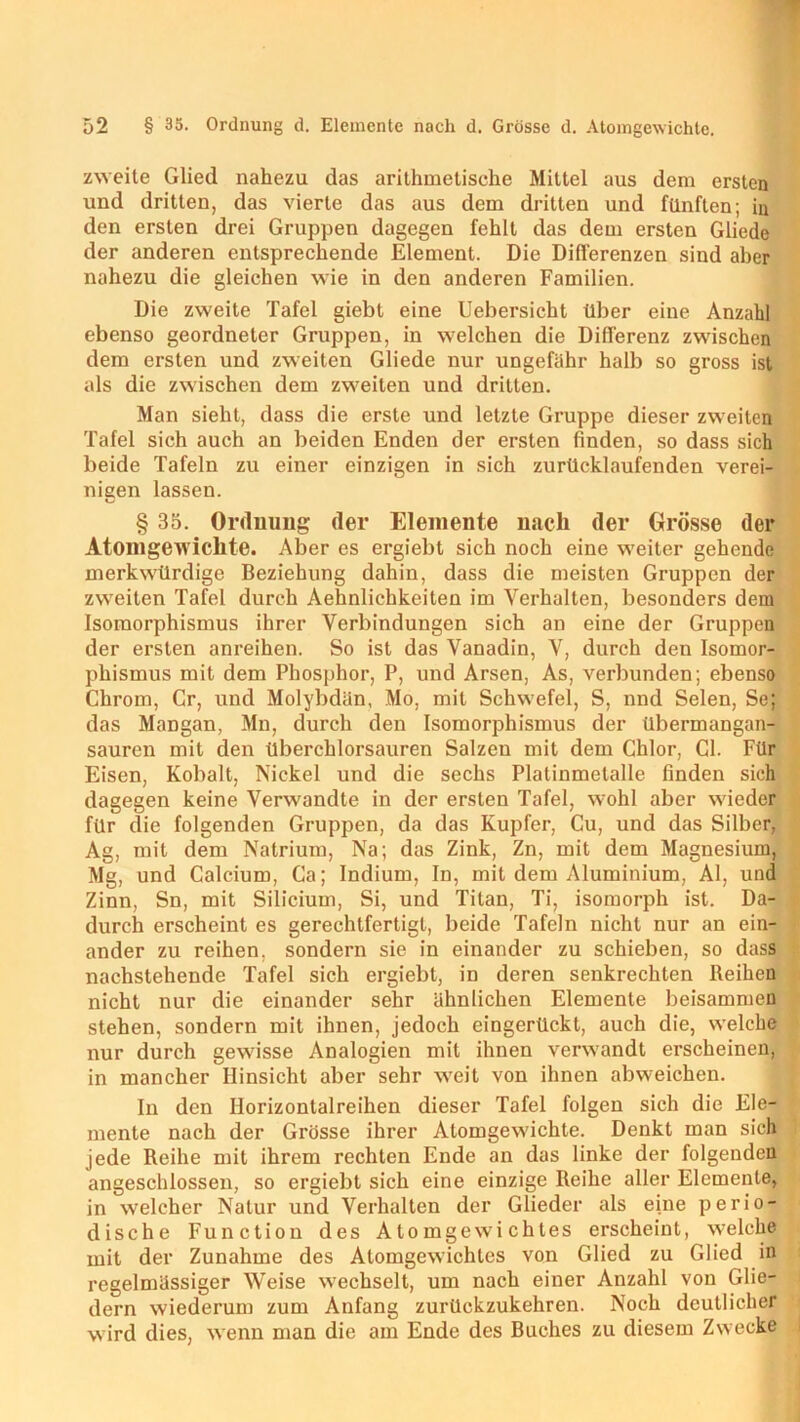 zweite Glied nahezu das arithmetische Mittel aus dem ersten und dritten, das vierte das aus dem dritten und fünften; in den ersten drei Gruppen dagegen fehlt das dem ersten Gliede der anderen entsprechende Element. Die Differenzen sind aber nahezu die gleichen wie in den anderen Familien. Die zweite Tafel giebt eine Uebersicht über eine Anzahl ebenso geordneter Gruppen, in welchen die Differenz zwischen dem ersten und zweiten Gliede nur ungefähr halb so gross ist als die zwischen dem zweiten und dritten. Man sieht, dass die erste und letzte Gruppe dieser zweiten Tafel sich auch an beiden Enden der ersten finden, so dass sich beide Tafeln zu einer einzigen in sich zurücklaufenden verei- nigen lassen. § 35. Ordnung der Elemente nach der Grösse der Atomgew ichte. Aber es ergiebt sich noch eine w'eiter gehende merkwürdige Beziehung dahin, dass die meisten Gruppen der zweiten Tafel durch Aehnlichkeiten im Verhalten, besonders dem Isomorphismus ihrer Verbindungen sich an eine der Gruppen der ersten anreihen. So ist das Vanadin, V, durch den Isomor- phismus mit dem Phosphor, P, und Arsen, As, verbunden; ebenso Chrom, Cr, und Molybdän, Mo, mit Schwefel, S, nnd Selen, Se; das Mangan, Mn, durch den Isomorphismus der übermangan- sauren mit den tlberchlorsauren Salzen mit dem Chlor, CI. Für Eisen, Kobalt, Nickel und die sechs Platinmelalle finden sich dagegen keine Verwandte in der ersten Tafel, w:ohl aber w'ieder für die folgenden Gruppen, da das Kupfer, Cu, und das Silber, Ag, mit dem Natrium, Na; das Zink, Zn, mit dem Magnesium, Mg, und Calcium, Ca; Indium, In, mit dem Aluminium, Al, und Zinn, Sn, mit Silicium, Si, und Titan, Ti, isomorph ist. Da- durch erscheint es gerechtfertigt, beide Tafeln nicht nur an ein- ander zu reihen, sondern sie in einander zu schieben, so dass nachstehende Tafel sich ergiebt, in deren senkrechten Reihen nicht nur die einander sehr ähnlichen Elemente beisammen stehen, sondern mit ihnen, jedoch eingerückt, auch die, welche nur durch gewisse Analogien mit ihnen verwandt erscheinen, in mancher Hinsicht aber sehr weit von ihnen abweichen. In den Ilorizontalreihen dieser Tafel folgen sich die Ele- mente nach der Grösse ihrer Atomgewichte. Denkt man sich jede Reihe mit ihrem rechten Ende an das linke der folgenden angeschlossen, so ergiebt sich eine einzige Reihe aller Elemente, in welcher Natur und Verhalten der Glieder als eine perio- dische Function des Atomgewichtes erscheint, welche mit der Zunahme des Atomgewichtes von Glied zu Glied in regelmässiger Weise wechselt, um nach einer Anzahl von Glie- dern wiederum zum Anfang zurückzukehren. Noch deutlicher wird dies, wenn man die am Ende des Buches zu diesem Zwecke