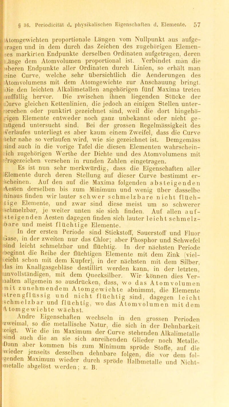 Atomgewichten proportionale Längen vom Nullpunkt aus aufge- ragen und in dem durch das Zeichen des zugehörigen Elemen- -es markirlen Endpunkte derselben Ordinaten aufgetragen, deren ünge dem Atomvolumen proportional ist. Verbindet man die tberen Endpunkte aller Ordinalen durch Linien, so erhält man 3ine Curve, welche sehr übersichtlich die Aenderungen des Atom Volumens mit dem Atomgewichte zur Anschauung bringt. )ie den leichten Alkalimetallen angehörigen fünf Maxima treten uiffällig hervor. Die zwischen ihnen liegenden Stücke der ]urve gleichen Kettenlinien, die jedoch an einigen Stellen unter- brochen oder punktirt gezeichnet sind, weil die dort hingehö- .-igen Elemente entweder noch ganz unbekannt oder nicht ge- aügend untersucht sind. Bei der grossen Regelmässigkeit des Verlaufes unterliegt es aber kaum einem Zweifel, dass die Curve sehr nahe so verlaufen wird, wie sie gezeichnet ist. Demgemäss sind auch in die vorige Tafel die diesen Elementen wahrschein- ich zugehörigen Werthe der Dichte und des Atomvolumens mit 7ragezeichen versehen in runden Zahlen eingetragen. Es ist nun sehr merkwürdig, dass die Eigenschaften aller Elemente durch deren Stellung auf dieser Curve bestimmt er- scheinen. Auf den auf die Maxima folgenden absteigenden besten derselben bis zum Minimum und wenig über dasselbe hinaus finden wir lauter schwer schmelzbare nicht flüch- tige Elemente, und zwar sind diese meist um so schwerer schmelzbar, je weiter unten sie sich finden. Auf allen auf- steigenden Aesten dagegen finden sich lauter leicht schmelz- bare und meist flüchtige Elemente. In der ersten Periode sind Stickstoff, Sauerstoff und Fluor jase, in der zweiten nur das Chlor; aber Phosphor und Schwefel ’ind leicht schmelzbar und flüchtig. In der nächsten Periode beginnt die Reihe der flüchtigen Elemente mit dem Zink (viel- eicht schon mit dem Kupfer), in der nächsten mit dem Silber, las im Knallgasgebläse destillirt werden kann, in der letzten, unvollständigen, mit dem Quecksilber. Wir können dies Ver- aalten allgemein so ausdrücken, dass, wo das Atomvolumen mit zunehmendem Atomgewichte abnimmt, die Elemente strengflüssig und nicht flüchtig sind, dagegen leicht schmelzbar und flüchtig, wo das Atomvolumen mit dem Atomgewichte wächst. Andre Eigenschaften wechseln in den grossen Perioden zweimal, so die metallische Natur, die sich in der Dehnbarkeit zeigt. Wie die im Maximum der Curve stehenden Alkalimetalle sind auch die an sie sich anreihenden Glieder noch Metalle, lüinn aber kommen bis zum Minimum spröde Stoffe auf die wieder jenseits desselben dehnbare folgen, die vor dem fol- genden Maximum wieder durch spröde Halbmetalle und Nicht- metalle abgelöst werden; z. B.