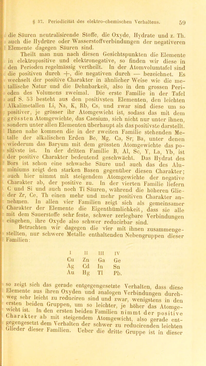 die Säuren neutralisirende Stoffe, die Oxyde, Hydrate und z. Th. auch die Hydrüre oder Wasserstofl'verbindungen der negativeren Elemente dagegen Säuren sind. Theilt man nun nach diesen Gesichtspunkten die Elemente in elektropositive und elektronegative, so finden wir diese in den Perioden regelmässig vertheilt. In der Atomvolumtafel sind die positiven durch +, die negativen durch — bezeichnet. Es wechselt der positive Charakter in ähnlicher Weise wie die me- tallische Natur und die Dehnbarkeit, also in den grossen Peri- oden des Volumens zweimal. Die erste Familie in der Tafel auf S. 53 besteht aus den positivsten Elementen, den leichten f Alkalimetallen Li, Na, K, Rb, Cs, und zwar sind diese um so positiver, je grösser ihr Atomgewicht ist, sodass das mit dem s . grössten Atomgewichte, das Caesium, sich nicht nur unter ihnen, sondern unter allen Elementen überhaupt als das positivste darstellt. Ihnen nahe kommen die in der zweiten Familie stehenden Me- talle der alkalischen Erden Be, Mg, Ca, Sr, Ba, unter denen wiederum das Baryurn mit dem grössten Atomgewichte das po- sitivste ist. In der dritten Familie B, Al, Sc, Y, La, Yb. ist der positive Charakter bedeutend geschwächt. Das Hydrat des Bors ist schon eine schwache Säure und auch das des Alu- miniums zeigt den starken Basen gegenüber diesen Charakter; auch hier nimmt mit steigendem Atomgewichte der negative Charakter ab, der positive zu. In der vierten Familie liefern C und Si und auch noch Ti Säuren, während die höheren Glie- dei Zr, Ce, Th einen mehr und mehr positiven Charakter an- nehmen. In allen vier Familien zeigt sich als gemeinsamer Charakter der Elemente die Eigenthümlichkeit, dass sie alle mit dem Sauerstoffe sehr feste, schwer zerlegbare Verbindungen eingehen, ihre Oxyde also schwer reducirbar sind. Betrachten wir dagegen die vier mit ihnen zusammenge- stellten, nur schwere Metalle enthaltenden Nebengruppen dieser Familien: I H III IV Cu Zn Ga Ge Ao Cd In Sn Au Ilg TI Pb. so zeigt sich das gerade entgegengesetzte Verhalten, dass diese Elemente aus ihren Oxyden und analogen Verbindungen durch- weg sehr leicht zu reduciren sind und zwar, wenigstens in den 2“. beiden Gruppen, um so leichter, je höher das Atomge- wicht ist In den ersten beiden Familien nimmtderpositive Lnarakter ab mit steigendem Atomgewicht, also gerade ent- gegengesetzt dem Verhalten der schwer zu reducirenden leichten Glieder dieser Familien. Ueber die dritte Gruppe ist in dieser
