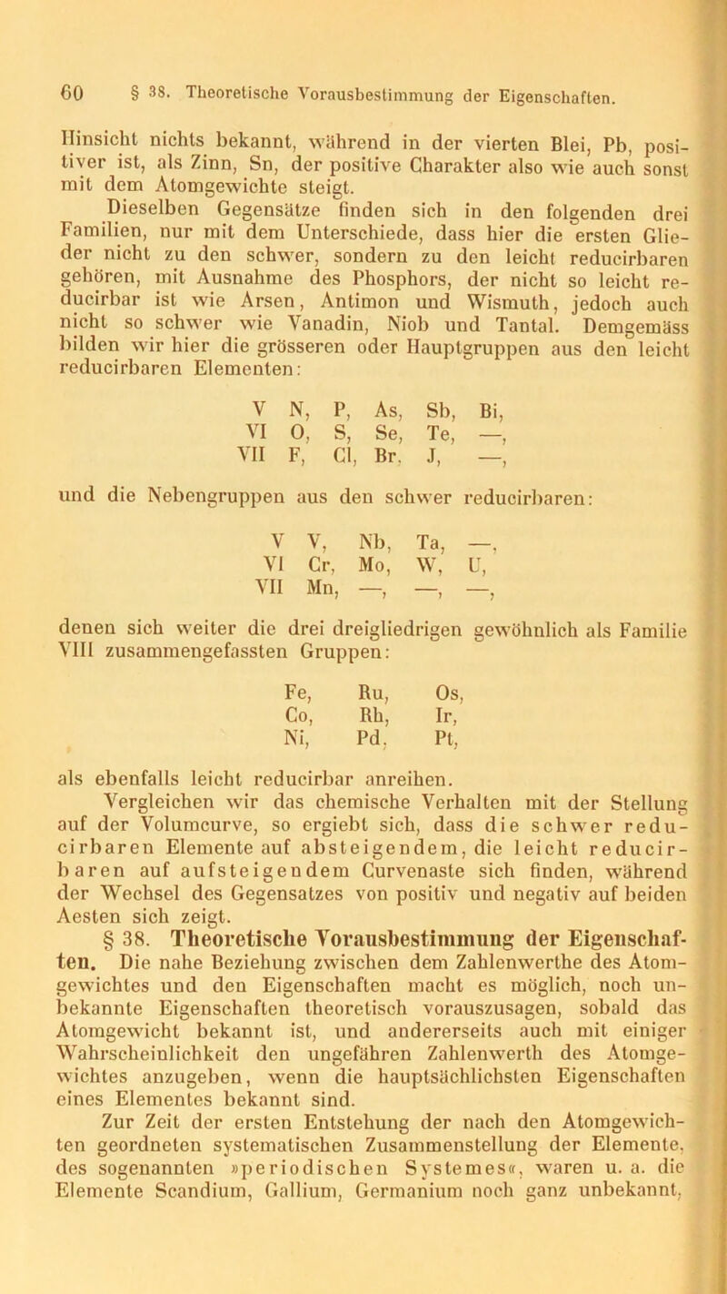 Hinsicht nichts bekannt, während in der vierten Blei, Pb, posi- tiver ist, als Zinn, Sn, der positive Charakter also wie auch sonst mit dem Atomgewichte steigt. Dieselben Gegensätze finden sich in den folgenden drei Familien, nur mit dem Unterschiede, dass hier die ersten Glie- der nicht zu den schwer, sondern zu den leicht reducirbaren gehören, mit Ausnahme des Phosphors, der nicht so leicht re- ; ducirbar ist wie Arsen, Antimon und Wismuth, jedoch auch nicht so schwer wie Vanadin, Niob und Tantal. Demgemäss bilden wir hier die grösseren oder Hauptgruppen aus den leicht reducirbaren Elementen: V N, P, As, Sb, Bi, VI 0, S, Se, Te, —, VII F, CI, Br. J, —, und die Nebengruppen aus den schwer reducirbaren: V V, Nb, Ta, -. VI Cr, Mo, W, U, VII Mn, —, —, —, denen sich weiter die drei dreigliedrigen gewöhnlich als Familie VIII zusammengefassten Gruppen: Fe, Ru, Os Co, Rh, Ir, Ni, Pd, Pt, als ebenfalls leicht reducirbar anreihen. Vergleichen wir das chemische Verhalten mit der Stellung i auf der Volumcurve, so ergiebl sich, dass die schwer redu- I cirbaren Elemente auf absteigendem, die leicht reducir- baren auf aufsteigeudem Curvenaste sich finden, während cler Wechsel des Gegensatzes von positiv und negativ auf beiden Aesten sich zeigt. § 38. Theoretische Voraiisbestininmiig der Eigenschaf- ten. Die nahe Beziehung zwischen dem Zahlenwerlhe des Atom- gewichtes und den Eigenschaften macht es möglich, noch un- bekannte Eigenschaften theoretisch vorauszusagen, sobald das Atomgewicht bekannt ist, und andererseits auch mit einiger • Wahrscheinlichkeit den ungefähren Zahlenwerth des Atomge- , wichtes anzugeben, wenn die hauptsächlichsten Eigenschaften eines Elementes bekannt sind. Zur Zeit der ersten Entstehung der nach den Atomgewich- ten geordneten systematischen Zusammenstellung der Elemente, des sogenannten »periodischen System es«, waren u. a. die Elemente Scandium, Gallium, Germanium noch ganz unbekannt, ]