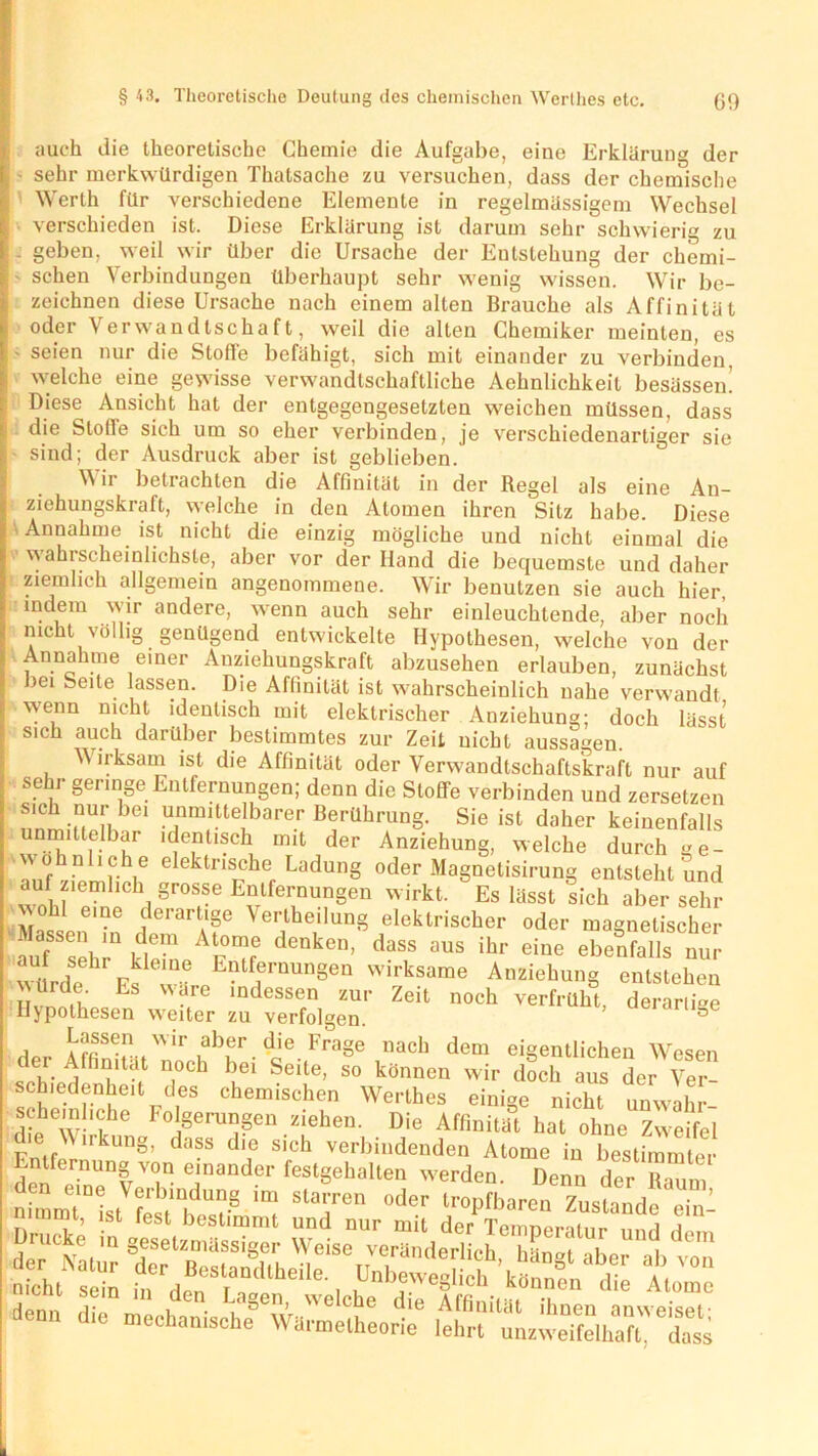 auch die theoretische Chemie die Aufgabe, eine Erklärung der sehr merkwürdigen Thatsache zu versuchen, dass der chemische Werth für verschiedene Elemente in regelmässigem Wechsel verschieden ist. Diese Erklärung ist darum sehr schwierig zu . geben, weil wir über die Ursache der Entstehung der chemi- schen Verbindungen überhaupt sehr wenig wissen. Wir be- zeichnen diese Ursache nach einem alten Brauche als Affinität oder Verwandtschaft, weil die alten Chemiker meinten, es ■ seien nur die Stoffe befähigt, sich mit einander zu verbinden, welche eine gewisse verwandtschaftliche Aehnlichkeil besässen' Diese Ansicht hat der entgegengesetzten weichen müssen, dass die Stolle sich um so eher verbinden, je verschiedenartiger sie sind; der Ausdruck aber ist geblieben. Wir betrachten die Affinität in der Regel als eine An- ziehungskraft, welche in den Atomen ihren Sitz habe. Diese Annahme ist nicht die einzig mögliche und nicht einmal die \a ahrscheinlichste, aber vor der Hand die bequemste und daher ziemlich allgemein angenommene. Wir benutzen sie auch hier, indem wir andere, wenn auch sehr einleuchtende, aber noch nicht völlig genügend entwickelte Hvpothesen, welche von der Annahme emer Anziehungskraft abzusehen erlauben, zunächst bei Seite assen. Die Affinität ist wahrscheinlich nahe verwandt wenn nicht identisch mit elektrischer Anziehung; doch lässt sich auch darüber bestimmtes zur Zeit nicht aussagen. Wirksam ist die Affinität oder Verwandtschaftskraft nur auf sehr geringe Entfernungen; denn die Stoffe verbinden und zersetzen sich nur bei unmittelbarer Berührung. Sie ist daher keinenfalls unmittelbar identisch mit der Anziehung, welche durch ge- o nliehe elektrische Ladung oder Magnetisirung entsteht und auf ziemlich grosse Entfernungen wirkt. Es lässt sich aber sehr itoW ferartA‘Se Verkeilung elektrischer oder magnetischer . assen in dem Atome denken, dass aus ihr eine ebenfalls nur wurde Es T> wirksame Anziehung entstehen n rcl.u Es wäre indessen zur Zeit noch verfrüht derartige Hypothesen weiter zu verfolgen. ’ 86 Lassen wir aber die Frage nach dem eigentlichen Wesen der Affinität noch bei Seite, so können wir doch aus der Ver- schiedenhed des chemischen Werthes einige nicht unwahr schembche Folgerungen ziehen. Die Affinität hat ohne Zweifel die Wirkung, dass die sich verbindenden Atome in bestimmter mfernung von einander festgehiilten werden. Denn der Raum SSn” StTen °der tr°Pfba^ Zustande eS: mmt, ist lest bestimmt und nur mit der Temperatur und d,..n £?£ äs d6to die Wärmetheorie6 lehrt''^uLweTfeVX'S