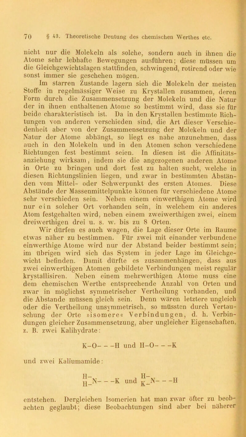 nicht nur die Molekeln als solche, sondern auch in ihnen die Atome sehr lebhafte Bewegungen ausführen; diese müssen um die Gleichgewichtslagen statlfinden, schwingend, rotirend oder wie sonst immer sie geschehen mögen. Im starren Zustande lagern sich die Molekeln der meisten Stoffe in regelmassiger Weise zu Krystallen zusammen, deren Form durch die Zusammensetzung der Molekeln und die Natur der in ihnen enthaltenen Atome so bestimmt wird, dass sie für beide charakteristisch ist. Da in den Krystallen bestimmte Rich- tungen von anderen verschieden sind, die Art dieser Verschie- denheit aber von der Zusammensetzung der Molekeln und der Natur der Atome abhängt, so liegt es nahe anzunehmen, dass auch in den Molekeln und in den Atomen schon verschiedene Richtungen fest bestimmt seien, ln diesen ist die Aflinitäts- \ anziehung wirksam, indem sie die angezogenen anderen Atome : in Orte zu bringen und dort fest zu halten sucht, welche in diesen Richtungslinien liegen, und zwar in bestimmten Abstän- den vom Mittel- oder Schwerpunkt des ersten Atomes. Diese j Abstände der Massenmittelpunkte können für verschiedene Atome l sehr verschieden sein. Neben einem einwerthigen Atome wird nur ein solcher Ort vorhanden sein, in welchem ein anderes Atom festgehallen wird, neben einem zweiwerthigen zwei, einem dreiwerthigen drei u. s. w. bis zu 8 Orten. Wir dürfen es auch wagen, die Lage dieser Orte im Raume etwas näher zu bestimmen. Für zwei mit einander verbundene < einwerthige Atome wird nur der Abstand beider bestimmt sein; im übrigen wird sich das System in jeder Lage im Gleichge- wicht befinden. Damit dürfte es Zusammenhängen, dass aus zwei einwerthigen Atomen gebildete Verbindungen meist regulär krystallisiren. Neben einem mehrwerthigen Atome muss eine dem chemischen Werthe entsprechende Anzahl von Orten und zwar in möglichst symmetrischer Verlheilung vorhanden, und die Abstande müssen gleich sein. Denn wären letztere ungleich oder die Verlheilung unsymmetrisch, so müssten durch Vertau- schung der Orte »isomere« Verbindungen, d. h. Verbin- dungen gleicher Zusammensetzung, aber ungleicher Eigenschaften, z. B. zwei Kalihydrate: K-0 H und 11-0 K und zwei Kaliumamide : II- 11- jJ_N K und j£_N H entstehen. Dergleichen Isomerien hat man zwar öfter zu beob- achten geglaubt; diese Beobachtungen sind aber bei näherer