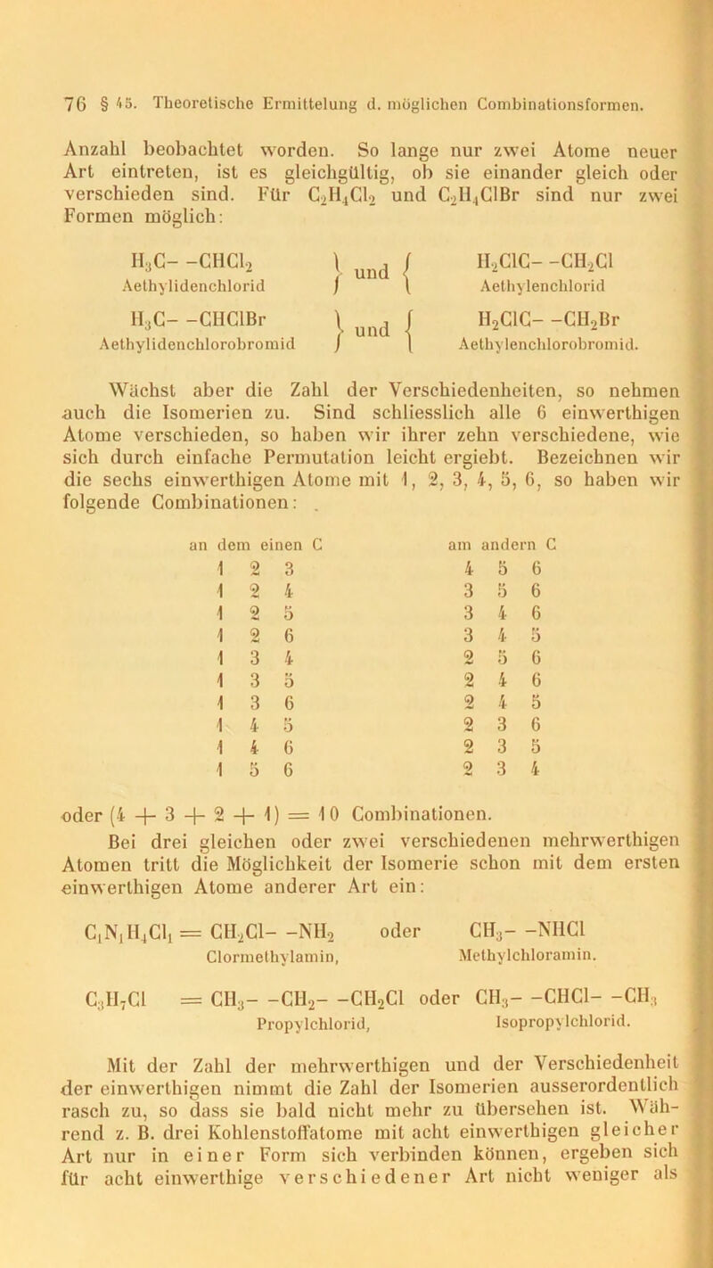 Anzahl beobachtet worden. So lange nur zwei Atome neuer Art eintreten, ist es gleichgültig, ob sie einander gleich oder verschieden sind. Für C2H4Cl2 und C2II.|ClBr sind nur zwei Formen möglich: lijC- -CHCl, Aethylidenchlorid H:jC- -CIIClBr Aethylidenchlorobromid II2C1C- -CII2C1 Aethylenclilorid H2C1C- -CH2Br Aetliylenchlorobromid. Wächst aber die Zahl der Verschiedenheiten, so nehmen auch die Isomerien zu. Sind schliesslich alle 6 einwerthigen Atome verschieden, so haben wir ihrer zehn verschiedene, wie sich durch einfache Permutation leicht ergiebt. Bezeichnen wir die sechs einwerthigen Atome mit \, 2, 3, 4, 5, 6, so haben wir folgende Combinationen: an dem einen C 1 2 3 1 2 4 1 2 5 1 2 6 I 3 4 1 3 5 1 3 6 1 4 5 1 4 6 1 5 6 oder (4 —3 —|— 2 -f- 1) = 10 Bei drei gleichen oder Atomen tritt die Möglichkeit einwerthigen Atome anderer am andern C 4 5 6 3 5 6 3 4 6 3 4 5 2 5 6 2 4 6 2 4 5 2 3 6 2 3 5 2 3 4 Combinationen. zwei verschiedenen mehrwerthigen der Isomerie schon mit dem ersten Art ein: C1N1H.,C11 = CII2C1- -NH2 oder CH3- -NHCl Clormethylamin, Methylchloramin. C:1H7C1 = CH3- -CI12- -CH2C1 oder CH3- -CHCl- -CH, Propylchlorid, Isopropylchlorid. Mit der Zahl der mehrwerthigen und der Verschiedenheit der einwerthigen nimmt die Zahl der Isomerien ausserordentlich rasch zu, so dass sie bald nicht mehr zu übersehen ist. Wäh- rend z. B. drei Kohlenstoffatome mit acht einwerthigen gleicher Art nur in einer Form sich verbinden können, ergeben sich für acht einwerthige verschiedener Art nicht weniger als