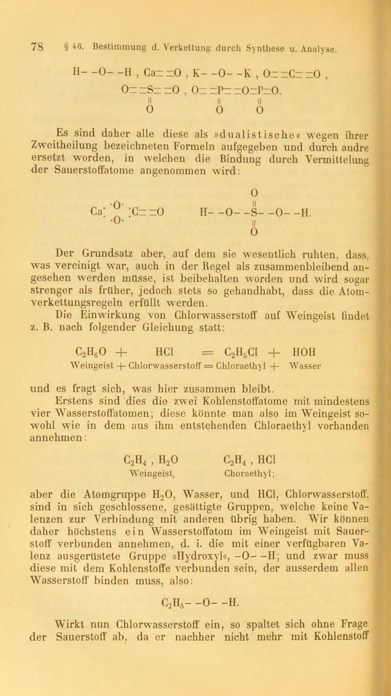 II- -0- -H , CannO , K- -0- -K , OnnCnnO , On hSh =0 , Oh hPh hOhPhO. ii ii n 0 0 0 Es sind daher alle diese als »dualistische« wegen ihrer Zweitheilung bezeichneten Formeln aufgegeben und durch andre ersetzt worden, in welchen die Bindung durch Vermittelung der SauerstolFatome angenommen wird: 0 H- -0- -S- -0- -H. ii 0 Der Grundsatz aber, auf dem sie wesentlich ruhten, dass, was vereinigt war, auch in der Regel als zusammenbleibend an- gesehen werden müsse, ist beibehalten worden und wird sogar strenger als früher, jedoch stets so gehandhabt, dass die Atom- verkettungsregeln erfüllt werden. Die Einwirkung von Chlorwasserstoff auf Weingeist findet z. B. nach folgender Gleichung statt: C2H60 + HCl = C2H5CI + HOH Weingeist + Chlorwasserstoff = Chloraethyl + Wasser und es fragt sich, was hier zusammen bleibt. Erstens sind dies die zwei Kohlenstoffatome mit mindestens vier Wassersloffatomen; diese könnte man also im Weingeist so- wohl wie in dem aus ihm entstehenden Chloraethyl vorhanden annehmen: C2H, , H20 C2H4 , HCl Weingeist, Choraethyl; aber die Atomgruppe H20, Wasser, und HCl, Chlorwasserstoff, sind in sich geschlossene, gesättigte Gruppen, welche keine Va- lenzen zur Verbindung mit anderen übrig haben. Wir können daher höchstens ein Wasserstoffatom im Weingeist mit Sauer- stoff verbunden annehmen, d. i. die mit einer verfügbaren Va- lenz ausgerüstete Gruppe »Ilydroxyl«, -0—H; und zwar muss diese mit dem Kohlenstoffe verbunden sein, der ausserdem allen Wasserstoff binden muss, also: C2H5- -0- -H. Wirkt nun Chlorwasserstoff ein, so spaltet sich ohne Frage der Sauerstoff ab, da er nachher nicht mehr mit Kohlenstoff Ca’ ChhO • -o- •