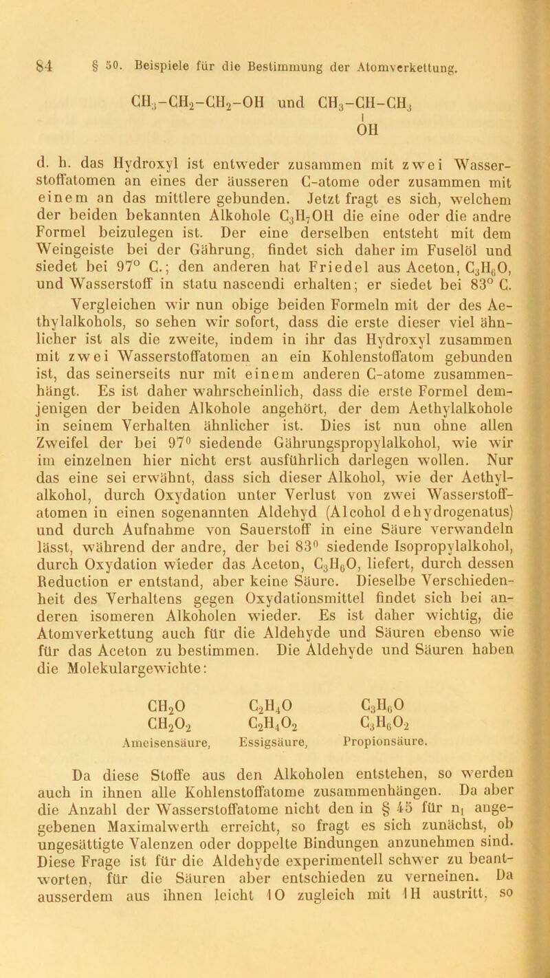 CHa-CH2-CH2-0H und CH3-CII-CH, OH d. h. das Hydroxyl ist entweder zusammen mit zwei Wasser- stoffatomen an eines der äusseren C-atome oder zusammen mit einem an das mittlere gebunden. Jetzt fragt es sieb, welchem der beiden bekannten Alkohole C3H7OH die eine oder die andre Formel beizulegen ist. Der eine derselben entsteht mit dem Weingeiste bei der Gährung, findet sich daher im Fuselöl und siedet bei 97° C.; den anderen hat Friedei aus Aceton, Cj^O, und Wasserstoff in statu nascendi erhalten; er siedet bei 83° C. Vergleichen wir nun obige beiden Formeln mit der des Ae- thylalkohols, so sehen wir sofort, dass die erste dieser viel ähn- licher ist als die zweite, indem in ihr das Hydroxyl zusammen mit zwei Wassersloffatomen an ein KohlenstofTatom gebunden ist, das seinerseits nur mit einem anderen C-atome zusammen- hängt. Es ist daher wahrscheinlich, dass die erste Formel dem- jenigen der beiden Alkohole angehört, der dem Aethylalkohole in seinem Verhalten ähnlicher ist. Dies ist nun ohne allen Zweifel der bei 97° siedende Gährungspropylalkohol, wie wir im einzelnen hier nicht erst ausführlich darlegen wollen. Nur das eine sei erwähnt, dass sich dieser Alkohol, wie der Aethyl- alkohol, durch Oxydation unter Verlust von zwei Wasserstoff- atomen in einen sogenannten Aldehyd (Alcohol dehydrogenatus) und durch Aufnahme von Sauerstoff in eine Säure verwandeln lässt, während der andre, der bei 83n siedende Isopropylalkohol, durch Oxydation wieder das Aceton, Call^O, liefert, durch dessen Reduction er entstand, aber keine Säure. Dieselbe Verschieden- heit des Verhaltens gegen Oxydationsmittel findet sich bei an- deren isomeren Alkoholen wieder. Es ist daher wichtig, die Atomverkettung auch für die Aldehyde und Säuren ebenso wie für das Aceton zu bestimmen. Die Aldehyde und Säuren haben die Molekulargewichte: CI120 c2h4o c3h«o ch2o2 c2h4o2 c3h6o2 Ameisensäure, Essigsäure, Propionsäure. Da diese Stoffe aus den Alkoholen entstehen, so werden auch in ihnen alle Kohlenstoffatome Zusammenhängen. Da aber die Anzahl der Wasserstoffatome nicht den in § 45 für n( ange- gebenen Maximalwerth erreicht, so fragt es sich zunächst, ob ungesättigte Valenzen oder doppelte Bindungen anzunehmen sind. Diese Frage ist für die Aldehyde experimentell schwer zu beant- worten, für die Säuren aber entschieden zu verneinen. Da ausserdem aus ihnen leicht IO zugleich mit IH austritt, so