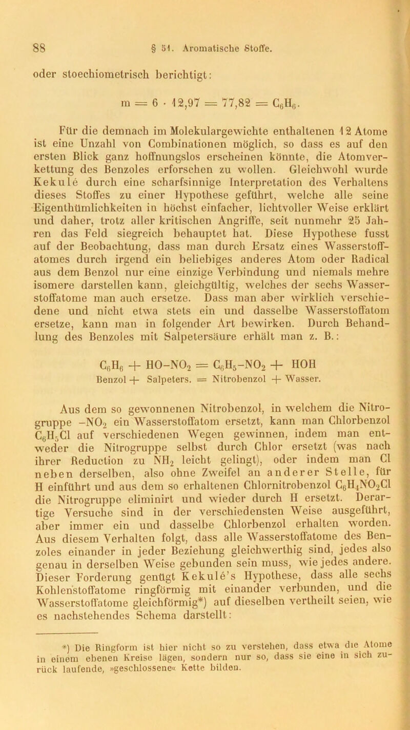 oder sloechiometrisch berichtigt: m = 6 • -12,97 = 77,82 = C6H(!. Für die demnach im Molekulargewichte enthaltenen 12 Atome ist eine Unzahl von Combinalionen möglich, so dass es auf den ersten Blick ganz hoffnungslos erscheinen könnte, die Atom Ver- kettung des Benzoles erforschen zu wollen. Gleichwohl wurde Kekule durch eine scharfsinnige Interpretation des Verhallens dieses Stoffes zu einer Hypothese geführt, welche alle seine Eigentümlichkeiten iu höchst einfacher, lichtvoller Weise erklärt und daher, trotz aller kritischen Angriffe, seit nunmehr 25 Jah- ren das Feld siegreich behauptet hat. Diese Hypothese fusst auf der Beobachtung, dass man durch Ersatz eines Wassersloff- atomes durch irgend ein beliebiges anderes Atom oder Radical aus dem Benzol nur eine einzige Verbindung und niemals mehre isomere darstellen kann, gleichgültig, welches der sechs Wasser- stoffatome man auch ersetze. Dass man aber wirklich verschie- dene und nicht etwa stets ein und dasselbe Wassersloffatom ersetze, kann man in folgender Art bewirken. Durch Behand- lung des Benzoles mit Salpetersäure erhält man z. B.: C(iH(i + H0-N02 = CfiH5-N02 + HOI! Benzol + Salpeters. = Nitrobenzol + Wasser. Aus dem so gewonnenen Nitrobenzol, in welchem die Nitro- gruppe -NO, ein Wasserstoffatom ersetzt, kann man Chlorbenzol CUH5C1 auf verschiedenen Wegen gewinnen, indem man ent- weder die Nitrogruppe selbst durch Chlor ersetzt (was nach ihrer fteduction zu NH2 leicht gelingt), oder indem man CI neben derselben, also ohne Zweifel an anderer Stelle, für H einführt und aus dem so erhaltenen Chlornitrobenzol G6H4N02CI die Nitrogruppe eliminirt und wieder durch II ersetzt. Derar- tige Versuche sind in der verschiedensten Weise ausgeführt, aber immer ein uud dasselbe Chlorbenzol erhalten worden. Aus diesem Verhalten folgt, dass alle Wasserstoflatome des Ben- zoles einander in jeder Beziehung gleichwertig sind, jedes also genau in derselben Weise gebunden sein muss, wie jedes andere. Dieser Forderung genügt Kekule’s Hypothese, dass alle sechs Kohlenstoffatome ringförmig mit einander verbunden, und die Wasserstoflatome gleichförmig*) auf dieselben vertheilt seien, wie es nachstehendes Schema darstellt: *) Die Ringform ist hier nicht so zu verstehen, dass etwa die Atome in einem ebenen Kreise lägen, sondern nur so, dass sie eine in sich zu- rück laufende, »geschlossene« Kette bilden.