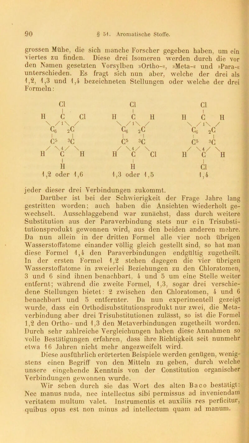 grossen Mühe, die sich manche Forscher gegeben haben, um ein viertes zu finden. Diese drei Isomeren werden durch die vor den Namen gesetzten Vorsylbcn »Orlho-«, »Meta-« und »Para-« unterschieden. Es fragt sich nun aber, welche der drei als 1,2, 1,3 und 1,4 bezeichneten Stellungen oder welche der drei Formeln: CI H C CI \ /i\ / CG 2C i I Cr- 3C / \ 4 / \ H C H I H 1,2 oder 1,6 CI II C H \ /i\ / Co 2C I l C5 3C / \4/ \ H C CI i H 1,3 oder 1,5 CI II C H \ /i\ / Cß 2C I I C5 *c / H I CI 1,4 jeder dieser drei Verbindungen zukommt. Darüber ist bei der Schwierigkeit der Frage Jahre lang gestritten worden; auch haben die Ansichten wiederholt ge- wechselt. Ausschlaggebend war zunächst, dass durch weitere Substitution aus der Paraverbindung stets nur ein Trisubsti- tutionsprodukt gewonnen wird, aus den beiden anderen mehre. Da nun allein in der dritten Formel alle vier noch übrigen Wasserstoffalome einander völlig gleich gestellt sind, so hat man diese Formel 1,4 den Paraverbindungen endgültig zugetheilt. In der ersten Formel 1,2 stehen dagegen die vier übrigen Wasserstoffalome in zweierlei Beziehungen zu den Chloratomen, 3 und 6 sind ihnen benachbart, 4 und 5 um eine Stelle weiter entfernt; während die zweite Formel, 1,3, sogar drei verschie- dene Stellungen bietet: 2 zwischen den Chloratomen, 4 und 6 benachbart und 5 entfernter. Da nun experimentell gezeigt wurde, dass ein Orthodisubslitutionsprodukt nur zwei, die Meta- verbindung aber drei Trisubstitulionen zulässt, so ist die Formel 1,2 den Ortho- und 1,3 den Metaverbindungen zugetheilt worden. Durch sehr zahlreiche Vergleichungen haben diese Annahmen so volle Bestätigungen erfahren, dass ihre Richtigkeit seit nunmehr etwa 16 Jahren nicht mehr angezweifelt wird. Diese ausführlich erörterten Beispiele werden genügen, wenig- stens einen Begriff von den Mitteln zu geben, durch welche unsere eiugehende Kenntnis von der Constitution organischer Verbindungen gewonnen wurde. Wir sehen durch sie das Wort des alten Baco bestätigt: Nec manus nuda, nec intelleclus sibi permissus ad inveniendam verilatem multum valet. Inslrumentis et auxiliis res perficilur, quibus opus esl non minus ad intellectum quam ad manum.