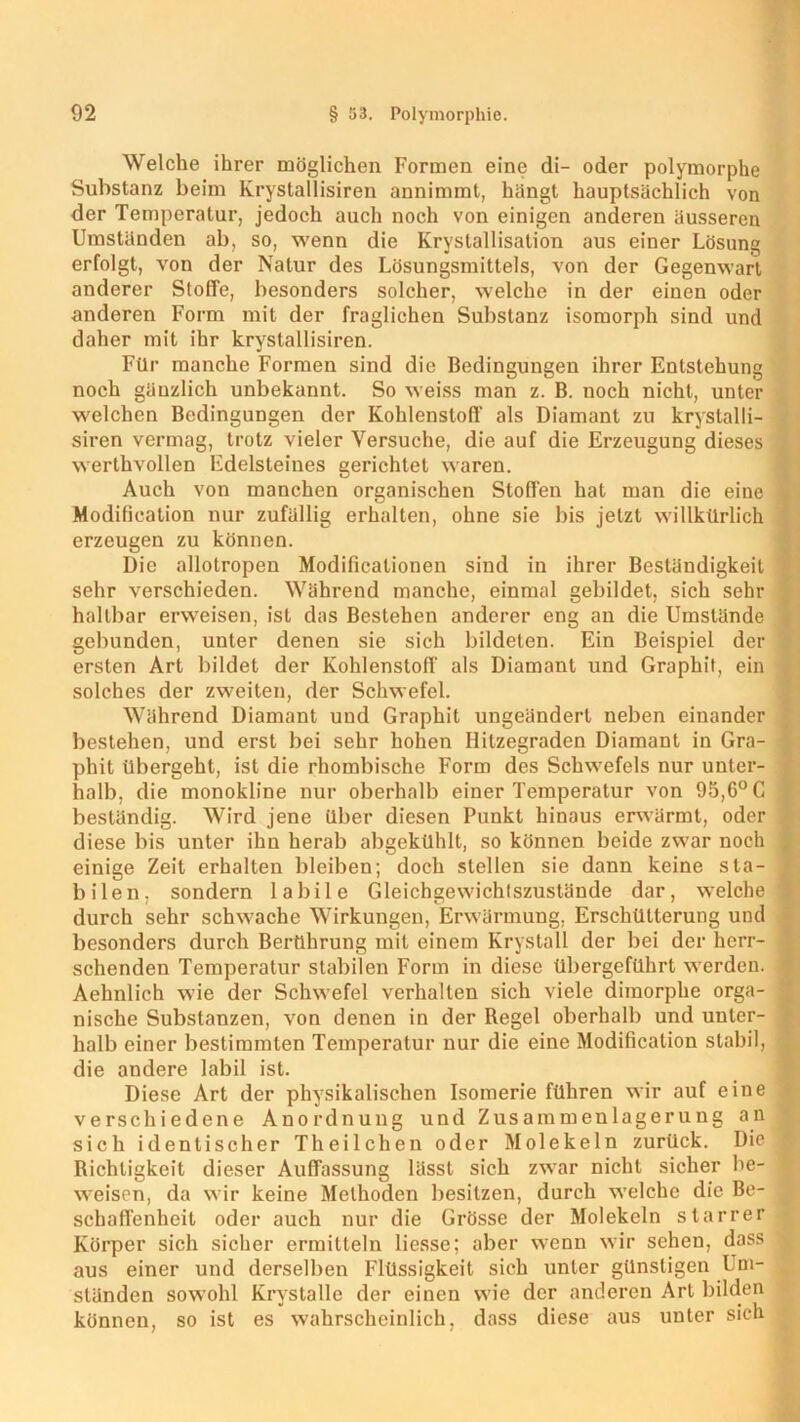 Welche ihrer möglichen Formen eine di- oder polymorphe Substanz beim Krystallisiren annimmt, hängt hauptsächlich von der Temperatur, jedoch auch noch von einigen anderen äusseren Umständen ab, so, wenn die Krystallisation aus einer Lösung erfolgt, von der Natur des Lösungsmittels, von der Gegenwart anderer Stoffe, besonders solcher, welche in der einen oder anderen Form mit der fraglichen Substanz isomorph sind und daher mit ihr krystallisiren. Für manche Formen sind die Bedingungen ihrer Entstehung noch gänzlich unbekannt. So weiss man z. B. noch nicht, unter welchen Bedingungen der Kohlenstoff als Diamant zu krystalli- siren vermag, trotz vieler Versuche, die auf die Erzeugung dieses werthvollen Edelsteines gerichtet waren. Auch von manchen organischen Stoffen hat man die eine Modification nur zufällig erhalten, ohne sie bis jetzt willkürlich erzeugen zu können. Die allotropen Modificalionen sind in ihrer Beständigkeit sehr verschieden. Während manche, einmal gebildet, sich sehr haltbar erweisen, ist das Bestehen anderer eng an die Umstände gebunden, unter denen sie sich bildeten. Ein Beispiel der ersten Art bildet der Kohlenstoff als Diamant und Graphit, ein solches der zweiten, der Schwefel. Während Diamant und Graphit ungeändert neben einander bestehen, und erst bei sehr hohen Hitzegraden Diamant in Gra- phit übergeht, ist die rhombische Form des Schwefels nur unter- halb, die monokline nur oberhalb einer Temperatur von 95,6° C beständig. Wird jene über diesen Punkt hinaus erwärmt, oder diese bis unter ihn herab abgekühlt, so können beide zwar noch einige Zeit erhalten bleiben; doch stellen sie dann keine sta- bilen, sondern labile Gleichgewichtszustände dar, welche durch sehr schwache Wirkungen, Erwärmung, Erschütterung und besonders durch Berührung mit einem Krystall der bei der herr- schenden Temperatur stabilen Form in diese übergeführt werden. Aebnlich wie der Schwefel verhalten sich viele dimorphe orga- nische Substanzen, von denen in der Regel oberhalb und unter- halb einer bestimmten Temperatur nur die eine Modification stabil, die andere labil ist. Diese Art der physikalischen Isomerie führen wir auf eine verschiedene Anordnung und Zusammenlagerung an sich identischer Theilchen oder Molekeln zurück. Die Richtigkeit dieser Auffassung lässt sich zwar nicht sicher be- weisen, da wir keine Methoden besitzen, durch welche die Be- schaffenheit oder auch nur die Grösse der Molekeln starrer Körper sich sicher ermitteln Hesse; aber wenn wir sehen, dass aus einer und derselben Flüssigkeit sieh unter günstigen Um- ständen sowohl Krystalle der einen wie der anderen Art bilden können, so ist es wahrscheinlich, dass diese aus unter sich