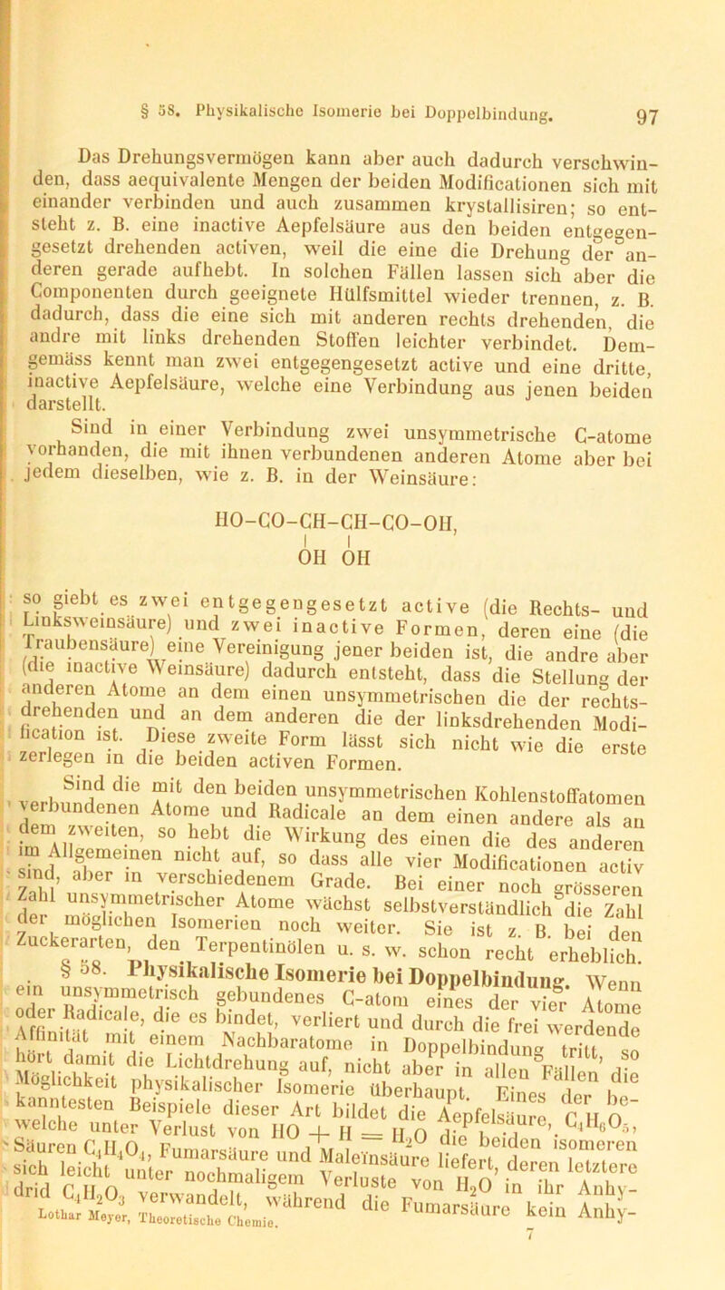 [Das Drehungs vermögen kann aber auch dadurch verschwin- den, dass aequivalente Mengen der beiden Modificationen sich mit einander verbinden und auch zusammen krystallisiren; so ent- steht z. B. eine inactive Aepfelsäure aus den beiden entgegen- gesetzt drehenden activen, weil die eine die Drehung der an- deren gerade aufhebt. In solchen Fallen lassen sich aber die Componenten durch geeignete Ilülfsmittel wieder trennen, z. B. dadurch, dass die eine sich mit anderen rechts drehenden, die andre mit links drehenden Stollen leichter verbindet. Dem- gemäss kennt man zwei entgegengesetzt active und eine dritte, inactive Aepfelsäure, welche eine Verbindung aus jenen beiden darstellt. Sind in einer Verbindung zwei unsymmetrische C-atome vorhanden, die mit ihnen verbundenen anderen Atome aber bei jedem dieselben, wie z. B. in der Weinsäure: HO-CO-CH-CH-CO-OH, l l OH OH so giebt es zwei entgegengesetzt active (die Rechts- und Linksweinsaure) und zwei inactive Formen, deren eine (die fraubensaure) eine Vereinigung jener beiden ist, die andre aber (die inactive V einsaure) dadurch entsteht, dass die Stellung der anderen Atome an dem einen unsymmetrischen die der rechts- drehenden und an dem anderen die der linksdrehenden Modi- fikation ist. Diese zweite Form lässt sich nicht wie die erste zerlegen in die beiden activen Formen. Sind die mit den beiden unsymmetrischen Kohlenstoffatomen verbundenen Atome und Radicale an dem einen andere als an em zweiten, so hebt die Wirkung des einen die des anderen ■ sTndUfce-nen ^ ?f’ 50 dass alle vier Modificationen activ sind, aber in verschiedenem Grade. Bei einer noch grösseren Zahl unsymmetrischer Atome wächst selbstverständlich°die Zahl der möglichen Isomerien noch weiter. Sie ist z B bei den Zuckerarten den Terpentinölen u. s. w. schon recht erhebbeh. . * 58‘ 1 hysikahsche Isomerie bei Doppelbindung Wenn ein unsymmetrisch gebundenes C-atom eines dei vhfr* Atome Affin;uffdlCa'f’ die eS bindet’ verliert und durch die frei werdende Affinität mit einem Nachbaratoine in Doppelbindung trin hört damit die Lichtdrehung auf, nicht aber ln alle’ u Möglichkeit physikalischer Isomerie überhaupt Eines der* h 16 kanntesten Beispiele dieser Art bildet die Aepfelsäure f l o welche unter Verlust von HO 4- H — R o l -i 4^G^5’ ÄÄT“ die Fu~°