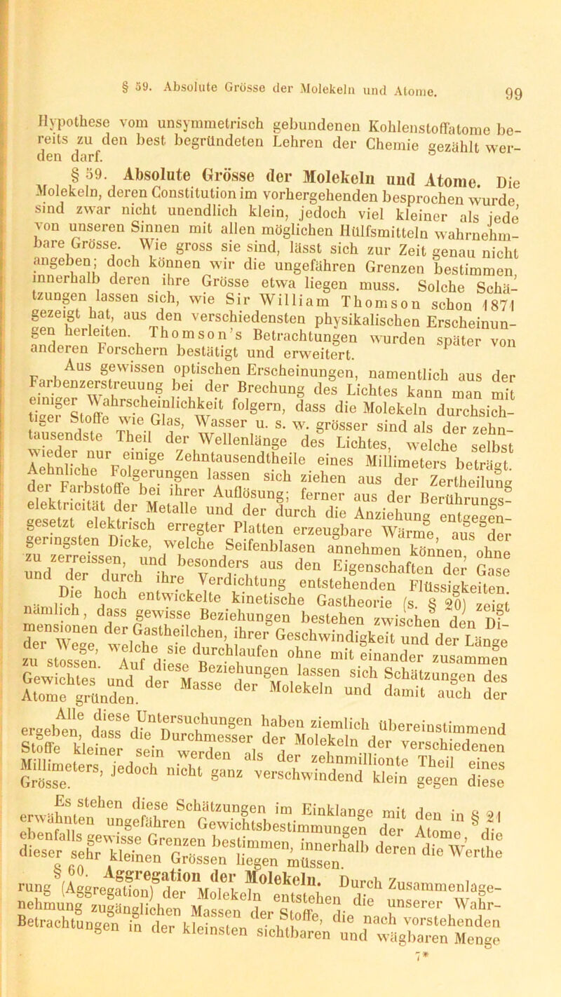 § 39. Absolute Grösse der Molekeln und Atome. Hypothese vom unsymmetrisch gebundenen Kohlenstoffatome be- reits zu den best begründeten Lehren der Chemie gezählt wer- den darf. §59 Absolute Grösse der Molekeln und Atome. Die Molekeln, deren Constitution im vorhergehenden besprochen wurde sind zwar nicht unendlich klein, jedoch viel kleiner als jede von unseren Sinnen mit allen möglichen ilillfsmitteln wahrnehm- bare Grosse. Wie gross sie sind, lässt sich zur Zeit genau nicht angeben; doch können wir die ungefähren Grenzen bestimmen innerhalb deren ihre Grosse etwa liegen muss. Solche Schä- tzungen lassen sich, wie Sir William Thomson schon 1871 gezeigt hat, aus den verschiedensten physikalischen Erscheinun- andel^r 6r en'l Tho.mson’s Betrachtungen wurden später von anderen Forschern bestätigt und erweitert. J p. kAUS §evvissen optischen Erscheinungen, namentlich aus der Farbenzerstreuung bei der Brechung des Lichtes kann man mit tTef Stoffe ■[vie rT w‘l f°1Sern’ d3SS diG Molekeln durchsich- tig Stoffe vue Glas, Wasser u. s. w. grösser sind als der zehn- tausendste Theil der Wellenlänge des Lichtes, welche selbst Aphdrrb11Urpe.miSe Zehntausendlheile eines Millimeters beträgt Aehnliche Folgerungen lassen sich ziehen aus der Z^heHufe d.ei, i'^hstoffe bei ihrer Auflösung; ferner aus der Berührungs§ elektricitat der Metalle und der durch die Anziehung ent-e-en- gesetzt elektrisch erregter Platten erzeugbare Wärme aus der geringsten Dicke, welche Seifenblasen annehmen können ohne md TerZreh'fhre6 VDd)e'l ,°US ‘'e Ei8enschat‘“ de,’' Gase uiu uer durch ihie Verdichtung entstehenden Flüssigkeiten äwst - ans s ^ ™ diese dü“ Sdäl deren die ^ <lie nacE vorstehenden ö in der kleinsten sichtbaren und wägbaren Menge