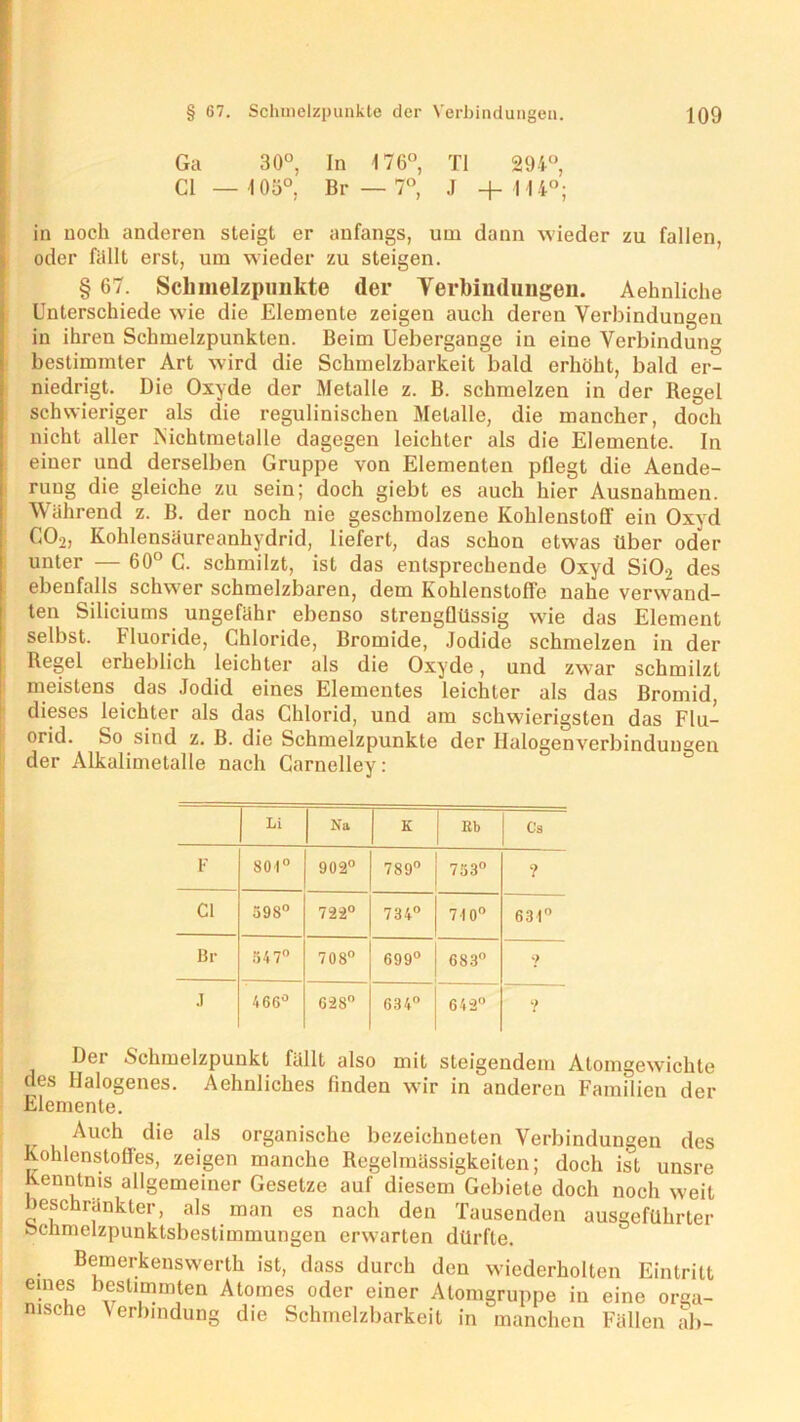 Ga 30°, In 176°, TI 294°, CI — 105°, Br — 7°, J + 114°; in noch anderen steigt er anfangs, um dann wieder zu fallen, oder fällt erst, um wieder zu steigen. § 67. Schmelzpunkte (1er Verbindungen. Aehnliche Unterschiede wie die Elemente zeigen auch deren Verbindungen in ihren Schmelzpunkten. Beim Uebergange in eine Verbindung bestimmter Art wird die Schmelzbarkeit bald erhöht, bald er- niedrigt. Die Oxyde der Metalle z. B. schmelzen in der Regel schwieriger als die regulinischen Metalle, die mancher, doch nicht aller Nichtmetalle dagegen leichter als die Elemente. In einer und derselben Gruppe von Elementen pflegt die Aende- ruug die gleiche zu sein; doch giebt es auch hier Ausnahmen. Während z. B. der noch nie geschmolzene Kohlenstoff ein Oxyd C02, Kohlensäureanhydrid, liefert, das schon etwas über oder unter — 60° C. schmilzt, ist das entsprechende Oxyd SiO.? des ebenfalls schwer schmelzbaren, dem Kohlenstoffe nahe verwand- ten Siliciums ungefähr ebenso strengflüssig wie das Element selbst. Fluoride, Chloride, Bromide, Jodide schmelzen in der Regel erheblich leichter als die Oxyde, und zwar schmilzt meistens das Jodid eines Elementes leichter als das Bromid, dieses leichter als das Chlorid, und am schwierigsten das Flu- orid. So sind z. B. die Schmelzpunkte der Halogenverbindungen der Alkalimetalle nach Carnelley: Li Na K Kb Ca F 801° 902° 789° 753° ? CI 598° 722° 734° 710° 634° Br 547° 708° 699° 683° 9 .1 466° 628° 634° 642° ? Dei Schmelzpunkt fällt also mit steigendem Atomgewichte des Halogenes. Aehnliches finden wir in anderen Familien der Elemente. Auch die als organische bezeichneten Verbindungen des Kohlenstoffes, zeigen manche Regelmässigkeiten; doch ist unsre Kenntnis allgemeiner Gesetze auf diesem Gebiete doch noch weit Beschränkter, als man es nach den Tausenden ausgeführter fecnmelzpunktsbestimmungen erwarten dürfte. Bemerkenswerth ist, dass durch den wiederholten Eintritt eines bestimmten Atomes oder einer Atomgruppe in eine orga- nische Verbindung die Schmelzbarkeit in manchen Fällen ab-