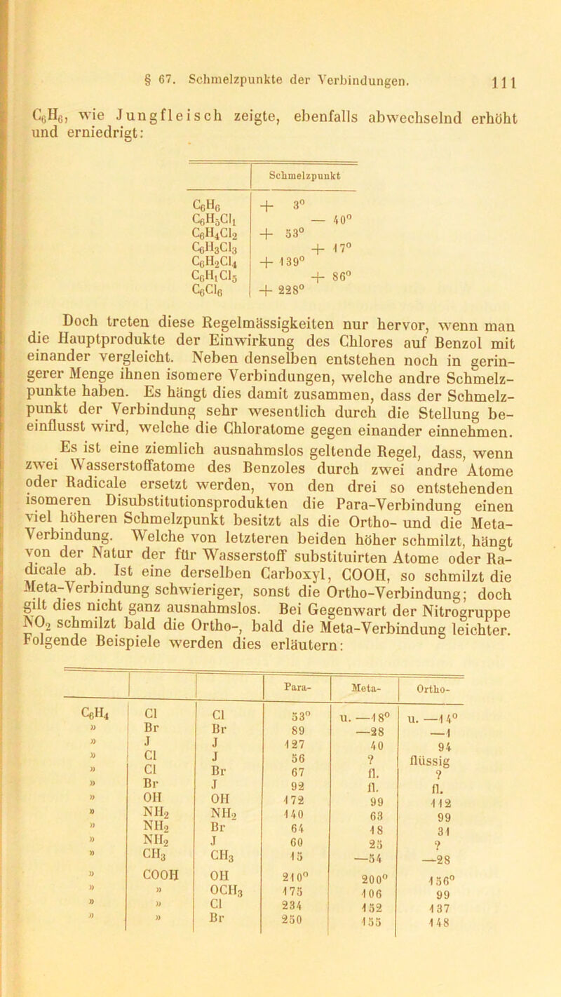 CgHc, wie Jungfleisch zeigte, ebenfalls abwechselnd erhöht und erniedrigt: Schmelzpunkt CcHg + 3° QiH5CI, — 40° CfiH4Cl2 + 53° QJ13C13 + 1 7° CGH0CI4 + 139° CoH.Cls + 86° CcCl6 + 228° Doch treten diese Regelmässigkeiten nur hervor, wenn man die Ilauptprodukte der Einwirkung des Chlores auf Benzol mit einander vergleicht. Neben denselben entstehen noch in gerin- gerer Menge ihnen isomere Verbindungen, welche andre Schmelz- punkte haben. Es hängt dies damit zusammen, dass der Schmelz- punkt der Verbindung sehr wesentlich durch die Stellung be- einflusst wird, welche die Chloratome gegen einander einnehmen. Es ist eine ziemlich ausnahmslos geltende Regel, dass, wenn zwei Wasserstoffatome des Benzoles durch zwei andre Atome odei Radicale ersetzt werden, von den drei so entstehenden isomeren Disubstitutionsprodukten die Para-Verbindung einen viel höheren Schmelzpunkt besitzt als die Ortho- und die Meta- Verbindung. Wrelche von letzteren beiden höher schmilzt, hängt von der Natur der lür Wasserstoff substituirten Atome oder Ra- dicale ab Ist eine derselben Carboxyl, COOH, so schmilzt die Meta-Verbindung schwieriger, sonst die Ortho-Verbindung; doch gilt dies nicht ganz ausnahmslos. Bei Gegenwart der Nitrogruppe N02 schmilzt bald die Ortho-, bald die Meta-Verbindung leichter, folgende Beispiele werden dies erläutern: Para- Meta- Ortho- CßH4 Cl Cl 33° 11. —18° u. —1 4° )) Br Br 89 —28 —1 )) J J 127 4 0 94 )) n Cl Cl J Br 56 67 ? fl. flüssig ? » Bi- .1 92 n. 11. » OH OH 172 99 •112 n nh2 Nil, •140 63 99 » NIL, Br 64 18 31 » NH, j 60 23 ? » ch3 ch3 13 —34 —28 » COOH OH 210° 200° 156° » )) OCII3 173 106 99 » )) Cl 234 132 137 )) Br 230 135 148