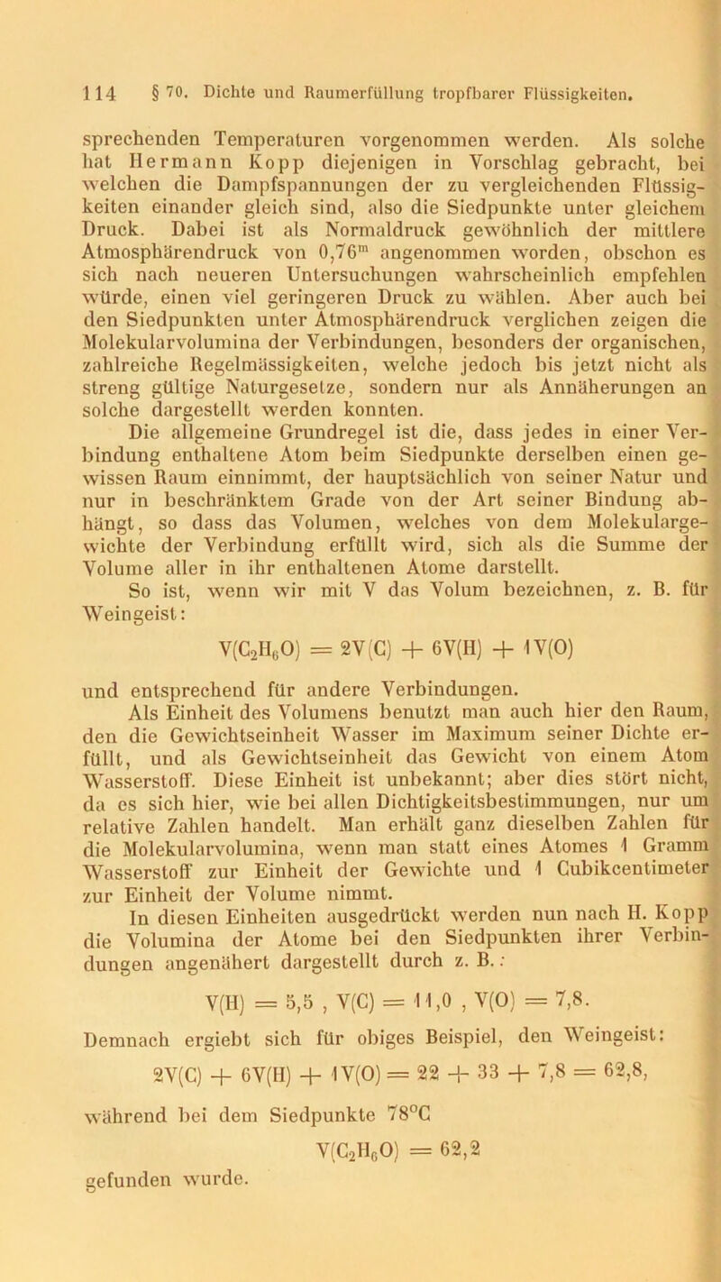 sprechenden Temperaturen vorgenommen werden. Als solche hat Hermann Ko pp diejenigen in Vorschlag gebracht, bei welchen die Dampfspannungen der zu vergleichenden Flüssig- keiten einander gleich sind, also die Siedpunkte unter gleichem Druck. Dabei ist als Normaldruck gewöhnlich der mittlere Atmosphärendruck von 0,76m angenommen worden, obschon es sich nach neueren Untersuchungen wahrscheinlich empfehlen würde, einen viel geringeren Druck zu wählen. Aber auch bei den Siedpunkten unter Atmosphärendruck verglichen zeigen die Molekularvolumina der Verbindungen, besonders der organischen, zahlreiche Regelmässigkeiten, welche jedoch bis jetzt nicht als streng gültige Naturgesetze, sondern nur als Annäherungen an solche dargestellt werden konnten. Die allgemeine Grundregel ist die, dass jedes in einer Ver- bindung enthaltene Atom beim Siedpunkte derselben einen ge- wissen Raum einnimmt, der hauptsächlich von seiner Natur und nur in beschränktem Grade von der Art seiner Rindung ab- hängt, so dass das Volumen, welches von dem Molekularge- wichte der Verbindung erfüllt wird, sich als die Summe der Volume aller in ihr enthaltenen Atome darstellt. So ist, wenn wir mit V das Volum bezeichnen, z. B. für Weingeist: V(C2H60) = 2V(C) + 6V(H) + 1V(0) und entsprechend für andere Verbindungen. Als Einheit des Volumens benutzt man auch hier den Raum, den die Gewichtseinheit Wasser im Maximum seiner Dichte er- füllt, und als Gewichtseinheit das Gewicht von einem Atom Wasserstoff. Diese Einheit ist unbekannt; aber dies stört nicht, da es sich hier, wie bei allen Dichtigkeitsbestimmungen, nur um relative Zahlen handelt. Man erhält ganz dieselben Zahlen für die Molekularvolumina, wenn man statt eines Atomes 1 Gramm Wasserstoff zur Einheit der Gewichte und \ Cubikcentimeter zur Einheit der Volume nimmt. In diesen Einheiten ausgedrückt werden nun nach H. Kopp die Volumina der Atome bei den Siedpunkten ihrer Verbin- dungen angenähert dargestellt durch z. B. : V(H) = 5,5 , V(C) = I 1,0 , V(O) = 7,8. Demnach ergiebt sich für obiges Beispiel, den Weingeist: SV(C) + 6V(II) + 1 V(O) = 22 + 33 + 7,8 = 62,8, während bei dem Siedpunkte 78°C V(C2HgO) = 62,2 gefunden wurde.