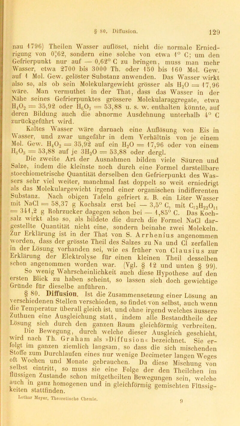 nau 1796) Theilen Wasser auflöset, nicht die normale Ernied- rigung von 0°62, sondern eine solche von etwa 1° C; um den Gefrierpunkt nur auf — 0,62° C zu bringen, muss man mehr Wasser, etwa 2700 bis 3000 Th. oder 150 bis 160 Mol. Gew. auf 1 Mol. Gew. gelöster Substanz anwenden. Das Wasser wirkt also so, als ob sein Molekulargewicht grösser als H20= 17.96 wäre. Man vermuthet in der That, dass das Wasser in der Nähe seines Gefrierpunktes grössere Molekularaggregate, etwa H,02 = 35,92 oder Hß03 = 53,88 u. s. w. enthalten könnte, auf deren Bildung auch die abnorme Ausdehnung unterhalb 4° C zurückgeführt wird. Kaltes Wasser wäre darnach eine Auflösung von Eis in Wasser, und zwar ungefähr in dem Verhältnis von je einem Mol. Gew. H,j02 = 35,92 auf ein H20 = 17,96 oder von einem flt>03 = 53,88 auf je 3H20 = 53,88 oder dergl. Die zweite Art der Ausnahmen bilden viele Säuren und Salze, indem die kleinste noch durch eine Formel darstellbare stoechiometrische Quantität derselben den Gefrierpunkt des Was- sers sehr viel weiter, manchmal fast doppelt so weit erniedrigt als das Molekulargewicht irgend einer organischen indifferenten Substanz. Nach obigen Tafeln gefriert z. B. ein Liter Wasser mit NaCl = 58,37 g Kochsalz erst bei — 3,5° C, mit C12H22Ou = 341,2 g Rohrzucker dagegen schon bei — 1,85° C. Das Koch- salz wirkt also so, als bildete die durch die Formel NaCl dar- gestellte Quantität nicht eine, sondern beinahe zwei Molekeln. Zur Erklärung ist in der That von S. Arrhenius angenommen worden, dass der grösste Theil des Salzes zu Na und CI zerfallen in der Lösung vorhanden sei, wie es früher von Clausius zur Erklärung der Elektrolyse für einen kleinen Theil desselben schon angenommen worden war. (Vgl. § 12 und unten § 99). So vvenig Wahrscheinlichkeit auch diese Hypothese auf den ersten Blick zu haben scheint, so lassen sich doch gewichtige Gründe für dieselbe anführen. § 80. Diffusion. Ist die Zusammensetzung einer Lösung an verschiedenen Stellen verschieden, so findet von selbst, auch wenn die Temperatur überall gleich ist, und ohne irgend welches äussere Zuthuen eine Ausgleichung statt, indem alle Bestandteile der Lösung sich durch den ganzen Raum gleichförmig verbreiten. Die Bewegung, durch welche dieser Ausgleich geschieht, ird nach fh. Graham als »Diffusion« bezeichnet. Sie er- folgt im ganzen ziemlich langsam, so dass die sich mischenden Stolle zum Durchlaufen eines nur wenige Decimeter langen Weges oft. Wochen und Monate gebrauchen. Da diese Mischung von selbst eintntt, so muss sie eine Folge der den Theilchen im nussigen Zustande schon mitgetheilten Bewegungen sein, welche auch in ganz homogenen und in gleichförmig gemischten Flüssig- keiten statlfinden. 5 Lothar Meyer, Theoretische Chemie. 0