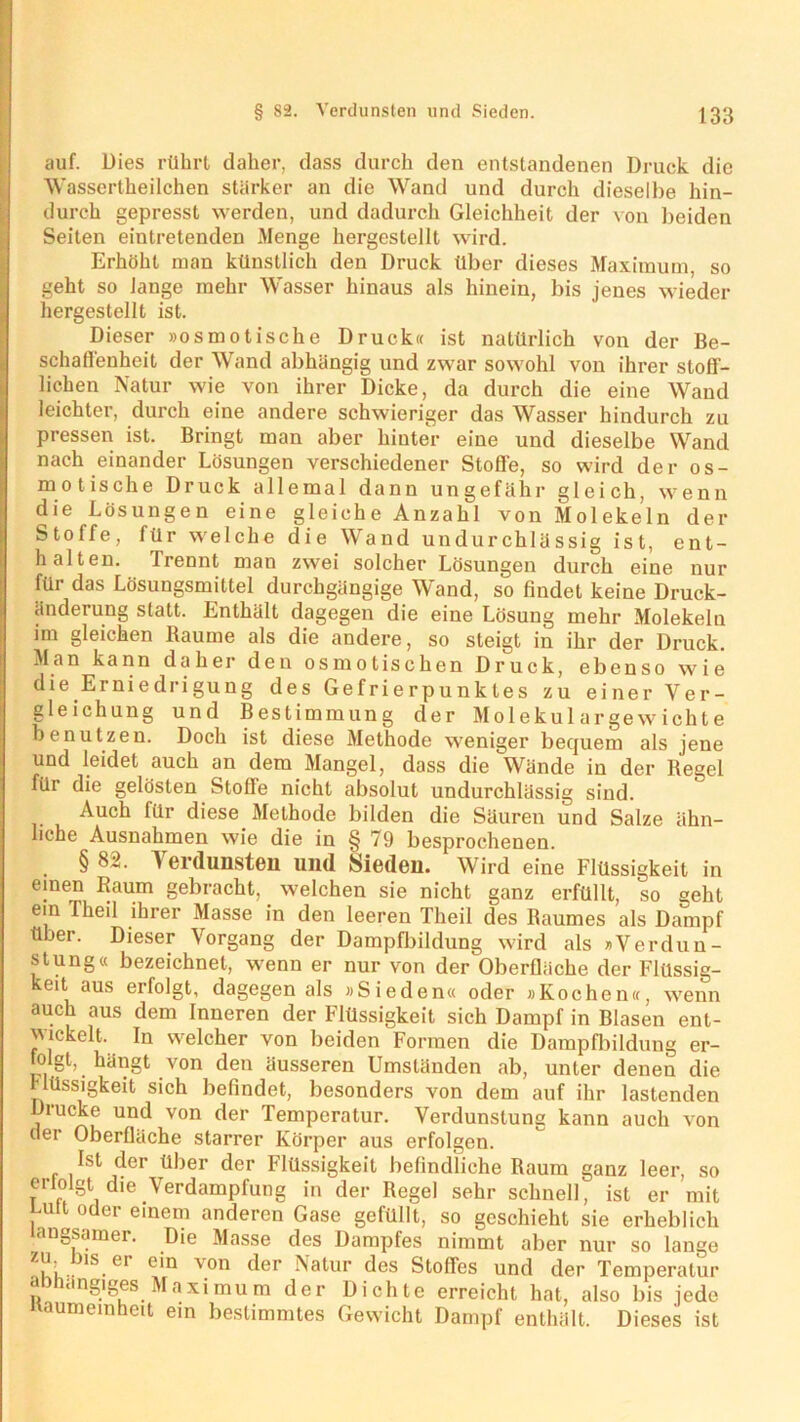 auf. Dies rührt daher, dass durch den entstandenen Druck die Wassertheilchen stärker an die Wand und durch dieselbe hin- durch gepresst werden, und dadurch Gleichheit der von beiden Seiten eintretenden Menge hergestellt wird. Erhöht man künstlich den Druck über dieses Maximum, so geht so lange mehr Wasser hinaus als hinein, bis jenes wieder hergestellt ist. Dieser »osmotische Druck« ist natürlich von der Be- schaffenheit der Wand abhängig und zwar sowohl von ihrer stoff- lichen Natur wie von ihrer Dicke, da durch die eine Wand leichter, durch eine andere schwieriger das Wasser hindurch zu pressen ist. Bringt man aber hinter eine und dieselbe Wand nach einander Lösungen verschiedener Stoffe, so wird der os- motische Druck allemal dann ungefähr gleich, wenn die Lösungen eine gleiche Anzahl von Molekeln der Stoffe, für welche die Wand undurchlässig ist, ent- halten. Irennt man zwei solcher Lösungen durch eine nur für das Lösungsmittel durchgängige Wand, so findet keine Druck- änderung statt. Enthält dagegen die eine Lösung mehr Molekeln im gleichen Baume als die andere, so steigt in ihr der Druck. Man kann daher den osmotischen Druck, ebenso wie die Erniedrigung des Gefrierpunktes zu einer Ver- gleichung und Bestimmung der Molekulargewichte benutzen. Doch ist diese Methode weniger bequem als jene und leidet auch an dem Mangel, dass die Wände in der Regel für die gelösten Stoffe nicht absolut undurchlässig sind. Auch für diese Methode bilden die Säuren und Salze ähn- liche Ausnahmen wie die in § 79 besprochenen. § 82. ^ erdunsten und Sieden. Wird eine Flüssigkeit in einen Raum gebracht, welchen sie nicht ganz erfüllt, so geht ein Tlieil ihrer Masse in den leeren Theil des Raumes als Dampf über. Dieser Vorgang der Dampfbildung wird als »Verdun- stung« bezeichnet, wenn er nur von der Oberfläche der Flüssig- keit aus erfolgt, dagegen als »Sieden« oder »Kochen«, wenn auch aus dem Inneren der Flüssigkeit sich Dampf in Blasen ent- ^lckelt. In welcher von beiden Formen die Dampfbildung er- folgt, hängt von den äusseren Umständen ab, unter denen die Flüssigkeit sich befindet, besonders von dem auf ihr lastenden Drucke und von der Temperatur. Verdunstung kann auch von der Oberfläche starrer Körper aus erfolgen. Ist der über der Flüssigkeit befindliche Raum ganz leer, so erlolgt die Verdampfung in der Regel sehr schnell, ist er mit Luit oder einem anderen Gase gefüllt, so geschieht sie erheblich langsamer. Die Masse des Dampfes nimmt aber nur so lange bls.er e'n von der Natur des Stoffes und der Temperatur abhängiges Maximum der Dichte erreicht hat, also bis jede naumeinheit ein bestimmtes Gewicht Dampf enthält. Dieses ist